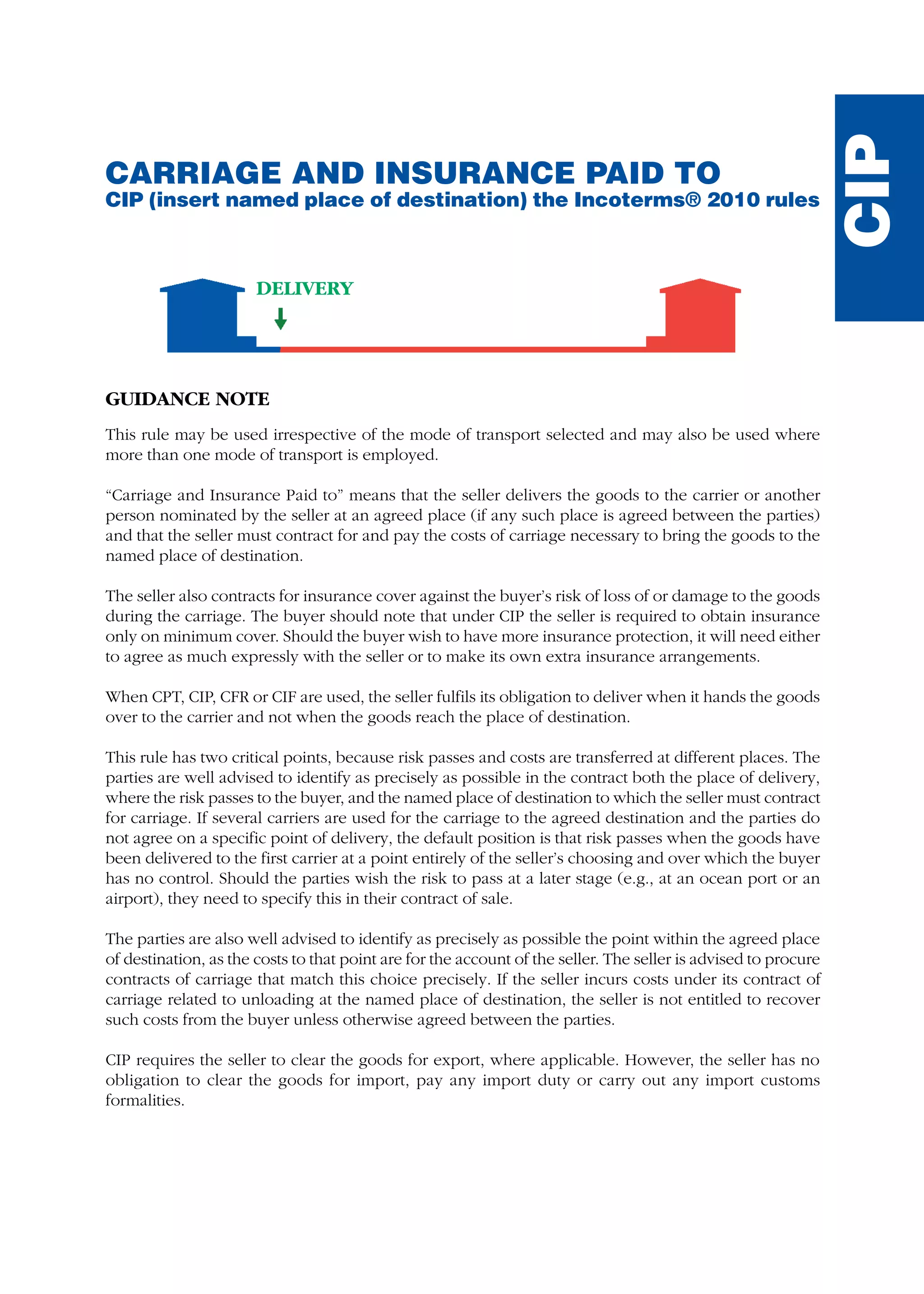 CARRIAGE AND INSURANCE PAID TO
CIP (insert named place of destination) the Incoterms® 2010 rules
GUIDANCE NOTE
This rule may be used irrespective of the mode of transport selected and may also be used where
more than one mode of transport is employed.
“Carriage and Insurance Paid to” means that the seller delivers the goods to the carrier or another
person nominated by the seller at an agreed place (if any such place is agreed between the parties)
and that the seller must contract for and pay the costs of carriage necessary to bring the goods to the
named place of destination.
The seller also contracts for insurance cover against the buyer’s risk of loss of or damage to the goods
during the carriage. The buyer should note that under CIP the seller is required to obtain insurance
only on minimum cover. Should the buyer wish to have more insurance protection, it will need either
to agree as much expressly with the seller or to make its own extra insurance arrangements.
When CPT, CIP, CFR or CIF are used, the seller fulfils its obligation to deliver when it hands the goods
over to the carrier and not when the goods reach the place of destination.
This rule has two critical points, because risk passes and costs are transferred at different places. The
parties are well advised to identify as precisely as possible in the contract both the place of delivery,
where the risk passes to the buyer, and the named place of destination to which the seller must contract
for carriage. If several carriers are used for the carriage to the agreed destination and the parties do
not agree on a specific point of delivery, the default position is that risk passes when the goods have
been delivered to the first carrier at a point entirely of the seller’s choosing and over which the buyer
has no control. Should the parties wish the risk to pass at a later stage (e.g., at an ocean port or an
airport), they need to specify this in their contract of sale.
The parties are also well advised to identify as precisely as possible the point within the agreed place
of destination, as the costs to that point are for the account of the seller. The seller is advised to procure
contracts of carriage that match this choice precisely. If the seller incurs costs under its contract of
carriage related to unloading at the named place of destination, the seller is not entitled to recover
such costs from the buyer unless otherwise agreed between the parties.
CIP requires the seller to clear the goods for export, where applicable. However, the seller has no
obligation to clear the goods for import, pay any import duty or carry out any import customs
formalities.
CIP
DELIVERY
guide des incoterms 2010 27-01-2010_Mise en page 1 27/01/11 15:48 Page123
 