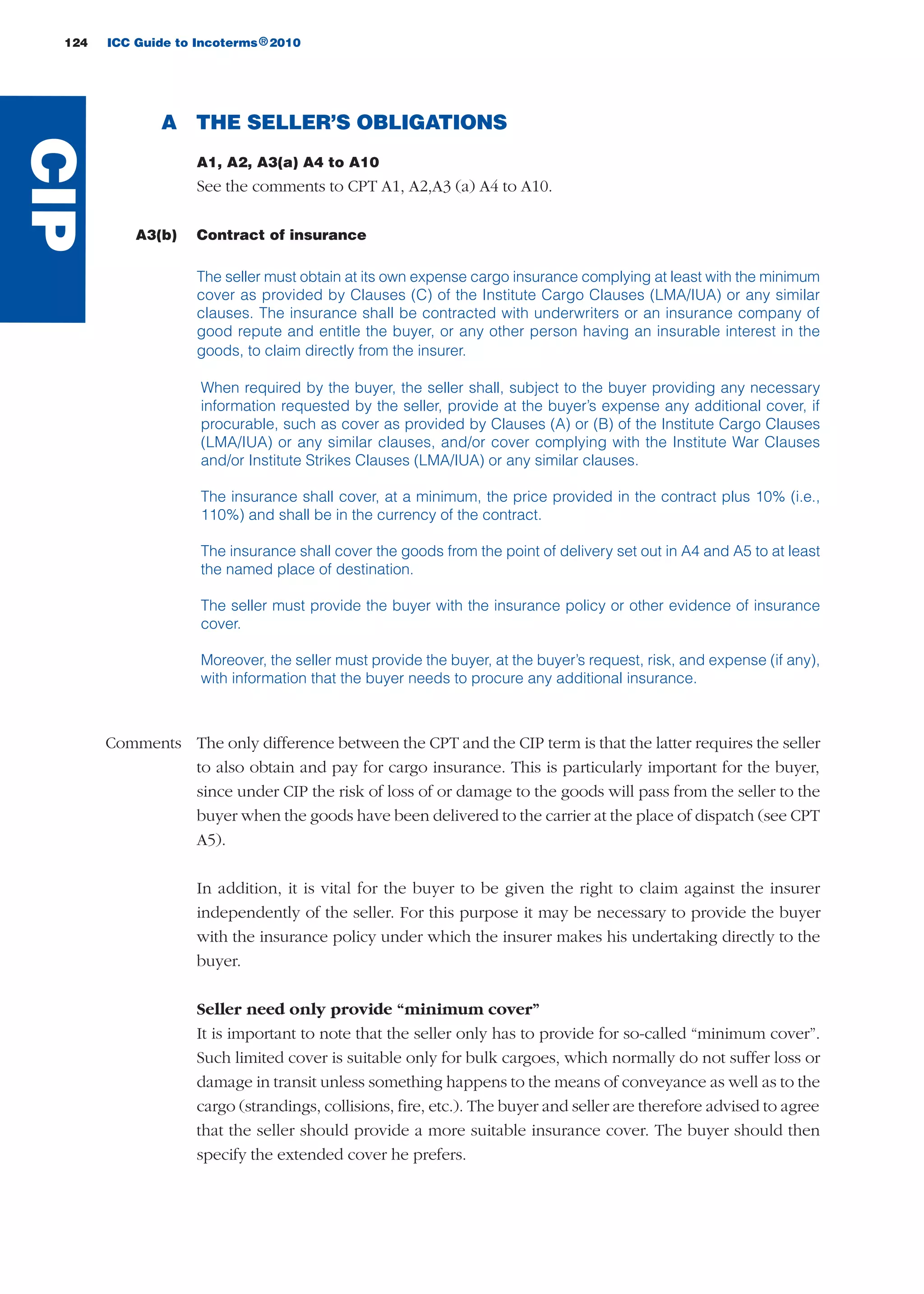 A THE SELLER’S OBLIGATIONS
A1, A2, A3(a) A4 to A10
See the comments to CPT A1, A2,A3 (a) A4 to A10.
A3(b) Contract of insurance
The seller must obtain at its own expense cargo insurance complying at least with the minimum
cover as provided by Clauses (C) of the Institute Cargo Clauses (LMA/IUA) or any similar
clauses. The insurance shall be contracted with underwriters or an insurance company of
good repute and entitle the buyer, or any other person having an insurable interest in the
goods, to claim directly from the insurer.
When required by the buyer, the seller shall, subject to the buyer providing any necessary
information requested by the seller, provide at the buyer’s expense any additional cover, if
procurable, such as cover as provided by Clauses (A) or (B) of the Institute Cargo Clauses
(LMA/IUA) or any similar clauses, and/or cover complying with the Institute War Clauses
and/or Institute Strikes Clauses (LMA/IUA) or any similar clauses.
The insurance shall cover, at a minimum, the price provided in the contract plus 10% (i.e.,
110%) and shall be in the currency of the contract.
The insurance shall cover the goods from the point of delivery set out in A4 and A5 to at least
the named place of destination.
The seller must provide the buyer with the insurance policy or other evidence of insurance
cover.
Moreover, the seller must provide the buyer, at the buyer’s request, risk, and expense (if any),
with information that the buyer needs to procure any additional insurance.
Comments The only difference between the CPT and the CIP term is that the latter requires the seller
to also obtain and pay for cargo insurance. This is particularly important for the buyer,
since under CIP the risk of loss of or damage to the goods will pass from the seller to the
buyer when the goods have been delivered to the carrier at the place of dispatch (see CPT
A5).
In addition, it is vital for the buyer to be given the right to claim against the insurer
independently of the seller. For this purpose it may be necessary to provide the buyer
with the insurance policy under which the insurer makes his undertaking directly to the
buyer.
Seller need only provide “minimum cover”
It is important to note that the seller only has to provide for so-called “minimum cover”.
Such limited cover is suitable only for bulk cargoes, which normally do not suffer loss or
damage in transit unless something happens to the means of conveyance as well as to the
cargo (strandings, collisions, fire, etc.). The buyer and seller are therefore advised to agree
that the seller should provide a more suitable insurance cover. The buyer should then
specify the extended cover he prefers.
124 ICC Guide to Incoterms 2010®
CIP
guide des incoterms 2010 27-01-2010_Mise en page 1 27/01/11 18:20 Page124
 