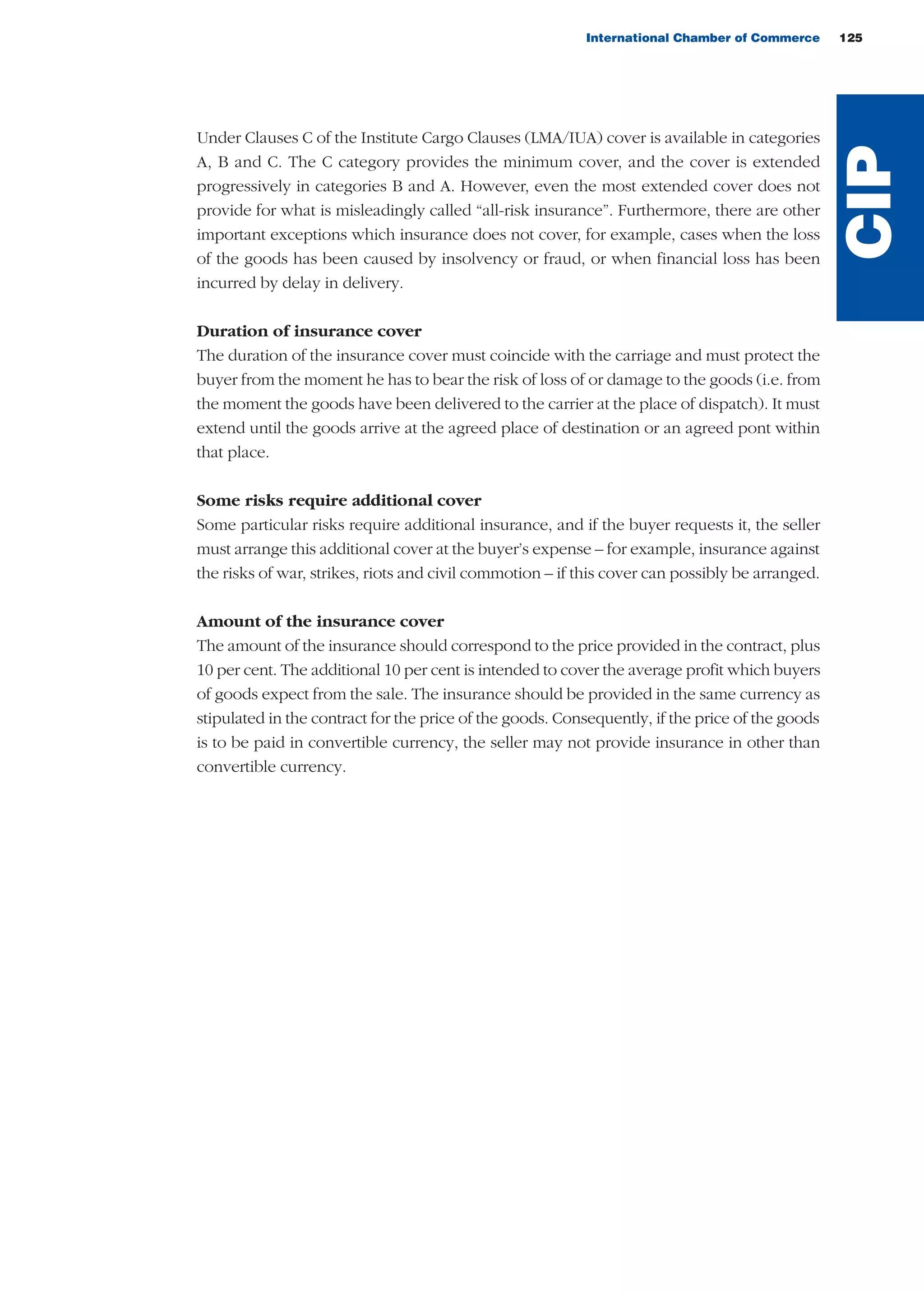 Under Clauses C of the Institute Cargo Clauses (LMA/IUA) cover is available in categories
A, B and C. The C category provides the minimum cover, and the cover is extended
progressively in categories B and A. However, even the most extended cover does not
provide for what is misleadingly called “all-risk insurance”. Furthermore, there are other
important exceptions which insurance does not cover, for example, cases when the loss
of the goods has been caused by insolvency or fraud, or when financial loss has been
incurred by delay in delivery.
Duration of insurance cover
The duration of the insurance cover must coincide with the carriage and must protect the
buyer from the moment he has to bear the risk of loss of or damage to the goods (i.e. from
the moment the goods have been delivered to the carrier at the place of dispatch). It must
extend until the goods arrive at the agreed place of destination or an agreed pont within
that place.
Some risks require additional cover
Some particular risks require additional insurance, and if the buyer requests it, the seller
must arrange this additional cover at the buyer’s expense – for example, insurance against
the risks of war, strikes, riots and civil commotion – if this cover can possibly be arranged.
Amount of the insurance cover
The amount of the insurance should correspond to the price provided in the contract, plus
10 per cent. The additional 10 per cent is intended to cover the average profit which buyers
of goods expect from the sale. The insurance should be provided in the same currency as
stipulated in the contract for the price of the goods. Consequently, if the price of the goods
is to be paid in convertible currency, the seller may not provide insurance in other than
convertible currency.
International Chamber of Commerce 125
CIP
guide des incoterms 2010 27-01-2010_Mise en page 1 27/01/11 18:20 Page125
 
