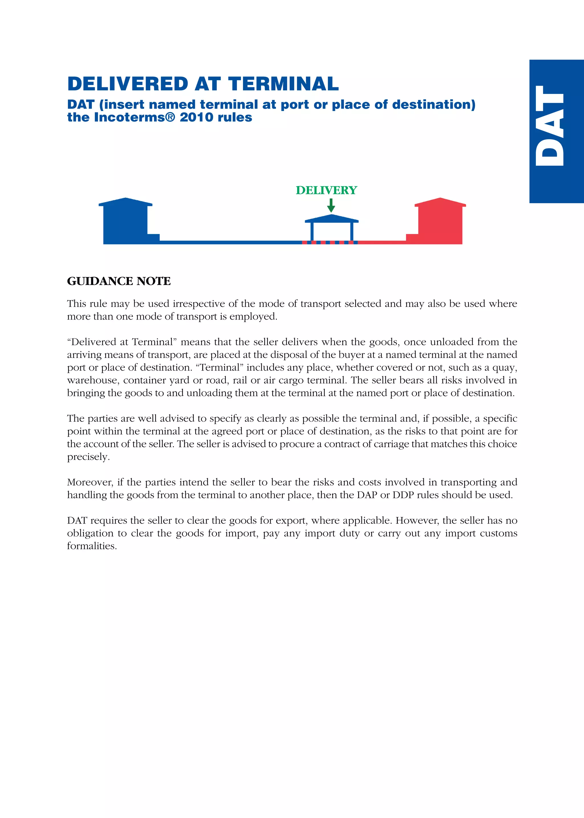 DELIVERY
DAT
DELIVERED AT TERMINAL
DAT (insert named terminal at port or place of destination)
the Incoterms® 2010 rules
GUIDANCE NOTE
This rule may be used irrespective of the mode of transport selected and may also be used where
more than one mode of transport is employed.
“Delivered at Terminal” means that the seller delivers when the goods, once unloaded from the
arriving means of transport, are placed at the disposal of the buyer at a named terminal at the named
port or place of destination. “Terminal” includes any place, whether covered or not, such as a quay,
warehouse, container yard or road, rail or air cargo terminal. The seller bears all risks involved in
bringing the goods to and unloading them at the terminal at the named port or place of destination.
The parties are well advised to specify as clearly as possible the terminal and, if possible, a specific
point within the terminal at the agreed port or place of destination, as the risks to that point are for
the account of the seller. The seller is advised to procure a contract of carriage that matches this choice
precisely.
Moreover, if the parties intend the seller to bear the risks and costs involved in transporting and
handling the goods from the terminal to another place, then the DAP or DDP rules should be used.
DAT requires the seller to clear the goods for export, where applicable. However, the seller has no
obligation to clear the goods for import, pay any import duty or carry out any import customs
formalities.
guide des incoterms 2010 27-01-2010_Mise en page 1 27/01/11 13:16 Page127
 