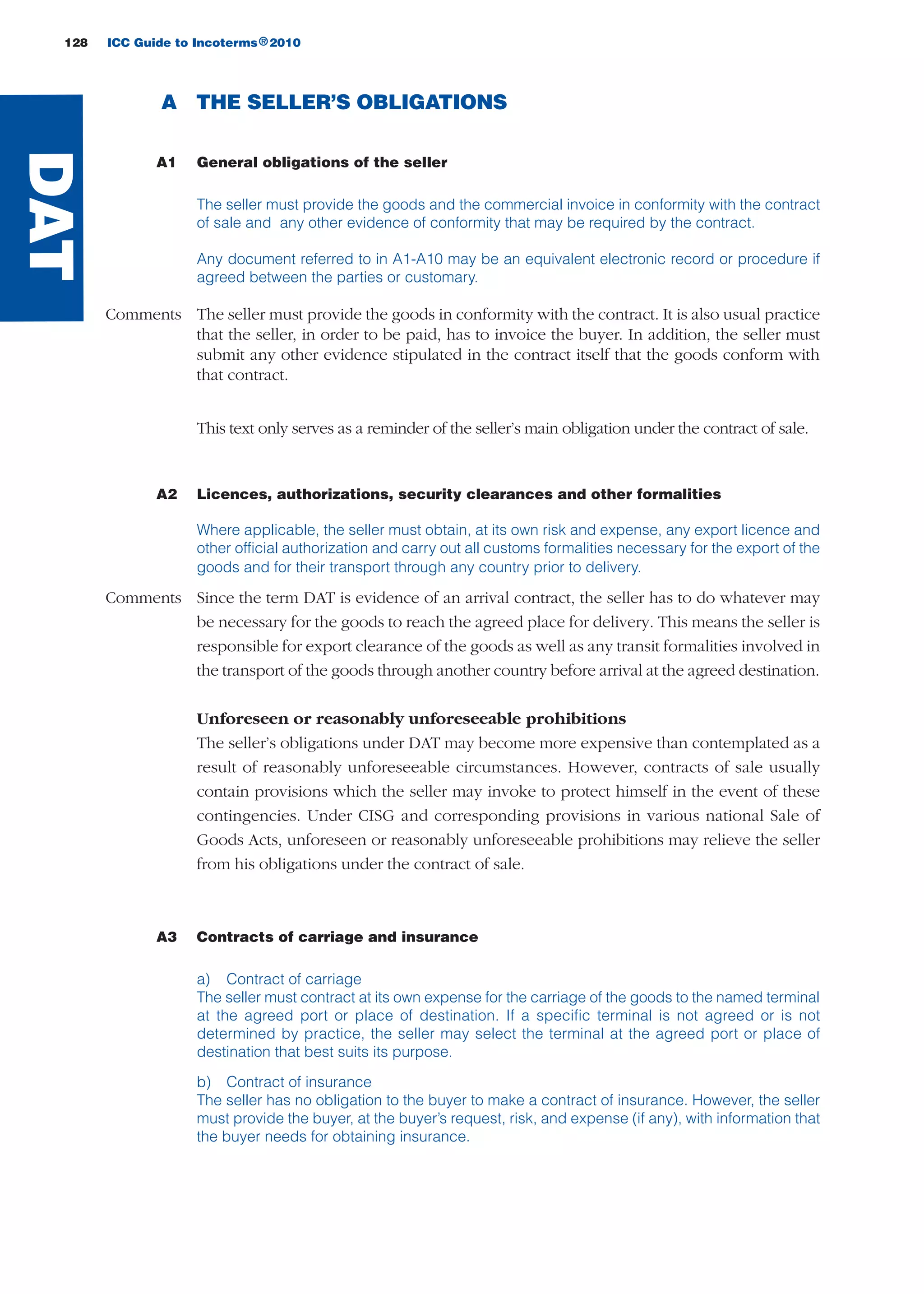 128 ICC Guide to Incoterms 2010®
A THE SELLER’S OBLIGATIONS
A1 General obligations of the seller
The seller must provide the goods and the commercial invoice in conformity with the contract
of sale and any other evidence of conformity that may be required by the contract.
Any document referred to in A1-A10 may be an equivalent electronic record or procedure if
agreed between the parties or customary.
Comments The seller must provide the goods in conformity with the contract. It is also usual practice
that the seller, in order to be paid, has to invoice the buyer. In addition, the seller must
submit any other evidence stipulated in the contract itself that the goods conform with
that contract.
This text only serves as a reminder of the seller’s main obligation under the contract of sale.
A2 Licences, authorizations, security clearances and other formalities
Where applicable, the seller must obtain, at its own risk and expense, any export licence and
other official authorization and carry out all customs formalities necessary for the export of the
goods and for their transport through any country prior to delivery.
Comments Since the term DAT is evidence of an arrival contract, the seller has to do whatever may
be necessary for the goods to reach the agreed place for delivery. This means the seller is
responsible for export clearance of the goods as well as any transit formalities involved in
the transport of the goods through another country before arrival at the agreed destination.
Unforeseen or reasonably unforeseeable prohibitions
The seller’s obligations under DAT may become more expensive than contemplated as a
result of reasonably unforeseeable circumstances. However, contracts of sale usually
contain provisions which the seller may invoke to protect himself in the event of these
contingencies. Under CISG and corresponding provisions in various national Sale of
Goods Acts, unforeseen or reasonably unforeseeable prohibitions may relieve the seller
from his obligations under the contract of sale.
A3 Contracts of carriage and insurance
a) Contract of carriage
The seller must contract at its own expense for the carriage of the goods to the named terminal
at the agreed port or place of destination. If a specific terminal is not agreed or is not
determined by practice, the seller may select the terminal at the agreed port or place of
destination that best suits its purpose.
b) Contract of insurance
The seller has no obligation to the buyer to make a contract of insurance. However, the seller
must provide the buyer, at the buyer’s request, risk, and expense (if any), with information that
the buyer needs for obtaining insurance.
DAT
guide des incoterms 2010 27-01-2010_Mise en page 1 27/01/11 13:16 Page128
 
