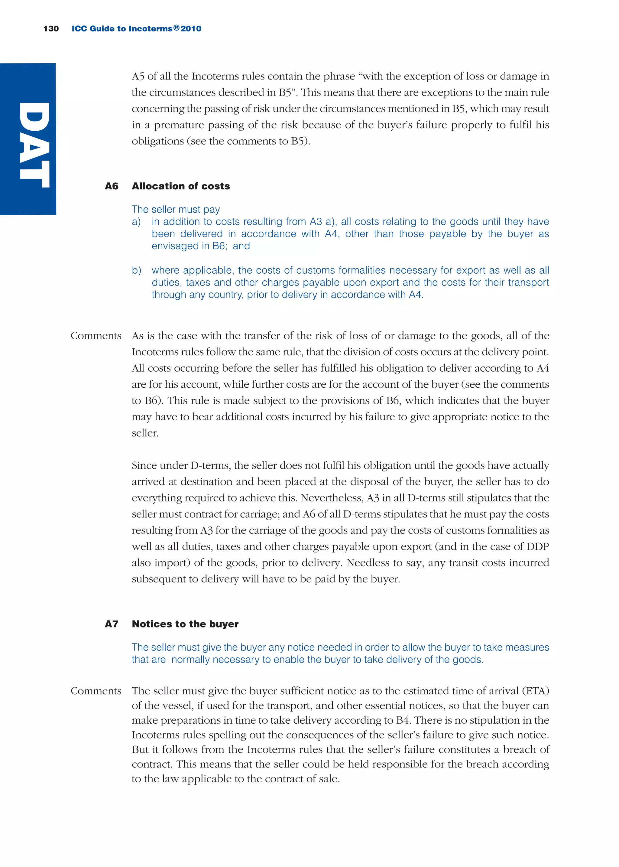 A5 of all the Incoterms rules contain the phrase “with the exception of loss or damage in
the circumstances described in B5”. This means that there are exceptions to the main rule
concerning the passing of risk under the circumstances mentioned in B5, which may result
in a premature passing of the risk because of the buyer’s failure properly to fulfil his
obligations (see the comments to B5).
A6 Allocation of costs
The seller must pay
a) in addition to costs resulting from A3 a), all costs relating to the goods until they have
been delivered in accordance with A4, other than those payable by the buyer as
envisaged in B6; and
b) where applicable, the costs of customs formalities necessary for export as well as all
duties, taxes and other charges payable upon export and the costs for their transport
through any country, prior to delivery in accordance with A4.
Comments As is the case with the transfer of the risk of loss of or damage to the goods, all of the
Incoterms rules follow the same rule, that the division of costs occurs at the delivery point.
All costs occurring before the seller has fulfilled his obligation to deliver according to A4
are for his account, while further costs are for the account of the buyer (see the comments
to B6). This rule is made subject to the provisions of B6, which indicates that the buyer
may have to bear additional costs incurred by his failure to give appropriate notice to the
seller.
Since under D-terms, the seller does not fulfil his obligation until the goods have actually
arrived at destination and been placed at the disposal of the buyer, the seller has to do
everything required to achieve this. Nevertheless, A3 in all D-terms still stipulates that the
seller must contract for carriage; and A6 of all D-terms stipulates that he must pay the costs
resulting from A3 for the carriage of the goods and pay the costs of customs formalities as
well as all duties, taxes and other charges payable upon export (and in the case of DDP
also import) of the goods, prior to delivery. Needless to say, any transit costs incurred
subsequent to delivery will have to be paid by the buyer.
A7 Notices to the buyer
The seller must give the buyer any notice needed in order to allow the buyer to take measures
that are normally necessary to enable the buyer to take delivery of the goods.
Comments The seller must give the buyer sufficient notice as to the estimated time of arrival (ETA)
of the vessel, if used for the transport, and other essential notices, so that the buyer can
make preparations in time to take delivery according to B4. There is no stipulation in the
Incoterms rules spelling out the consequences of the seller’s failure to give such notice.
But it follows from the Incoterms rules that the seller’s failure constitutes a breach of
contract. This means that the seller could be held responsible for the breach according
to the law applicable to the contract of sale.
130 ICC Guide to Incoterms 2010®
DAT
guide des incoterms 2010 27-01-2010_Mise en page 1 27/01/11 13:16 Page130
 