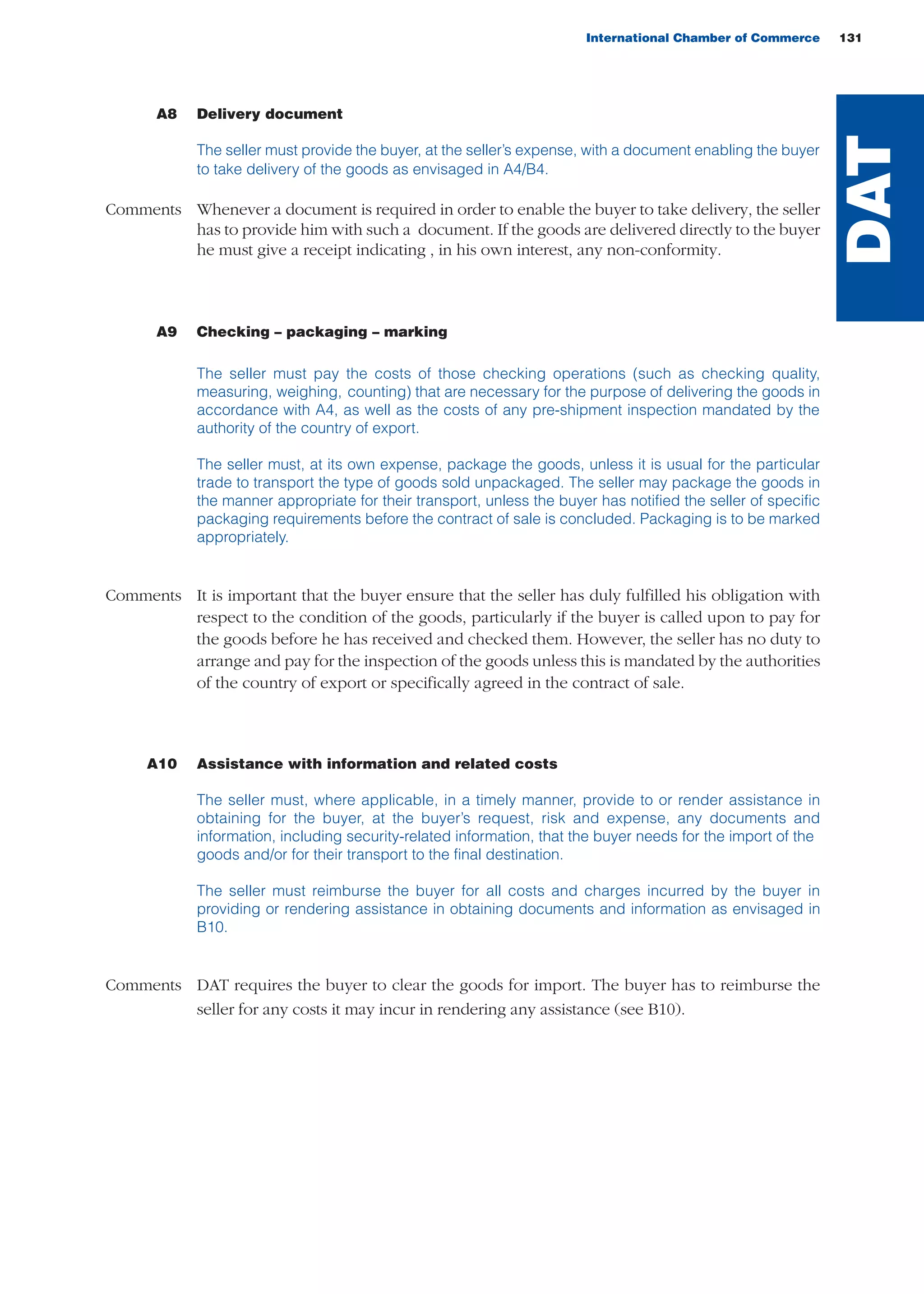 International Chamber of Commerce 131
A8 Delivery document
The seller must provide the buyer, at the seller’s expense, with a document enabling the buyer
to take delivery of the goods as envisaged in A4/B4.
Comments Whenever a document is required in order to enable the buyer to take delivery, the seller
has to provide him with such a document. If the goods are delivered directly to the buyer
he must give a receipt indicating , in his own interest, any non-conformity.
A9 Checking – packaging – marking
The seller must pay the costs of those checking operations (such as checking quality,
measuring, weighing, counting) that are necessary for the purpose of delivering the goods in
accordance with A4, as well as the costs of any pre-shipment inspection mandated by the
authority of the country of export.
The seller must, at its own expense, package the goods, unless it is usual for the particular
trade to transport the type of goods sold unpackaged. The seller may package the goods in
the manner appropriate for their transport, unless the buyer has notified the seller of specific
packaging requirements before the contract of sale is concluded. Packaging is to be marked
appropriately.
Comments It is important that the buyer ensure that the seller has duly fulfilled his obligation with
respect to the condition of the goods, particularly if the buyer is called upon to pay for
the goods before he has received and checked them. However, the seller has no duty to
arrange and pay for the inspection of the goods unless this is mandated by the authorities
of the country of export or specifically agreed in the contract of sale.
A10 Assistance with information and related costs
The seller must, where applicable, in a timely manner, provide to or render assistance in
obtaining for the buyer, at the buyer’s request, risk and expense, any documents and
information, including security-related information, that the buyer needs for the import of the
goods and/or for their transport to the final destination.
The seller must reimburse the buyer for all costs and charges incurred by the buyer in
providing or rendering assistance in obtaining documents and information as envisaged in
B10.
Comments DAT requires the buyer to clear the goods for import. The buyer has to reimburse the
seller for any costs it may incur in rendering any assistance (see B10).
DAT
guide des incoterms 2010 27-01-2010_Mise en page 1 27/01/11 13:16 Page131
 
