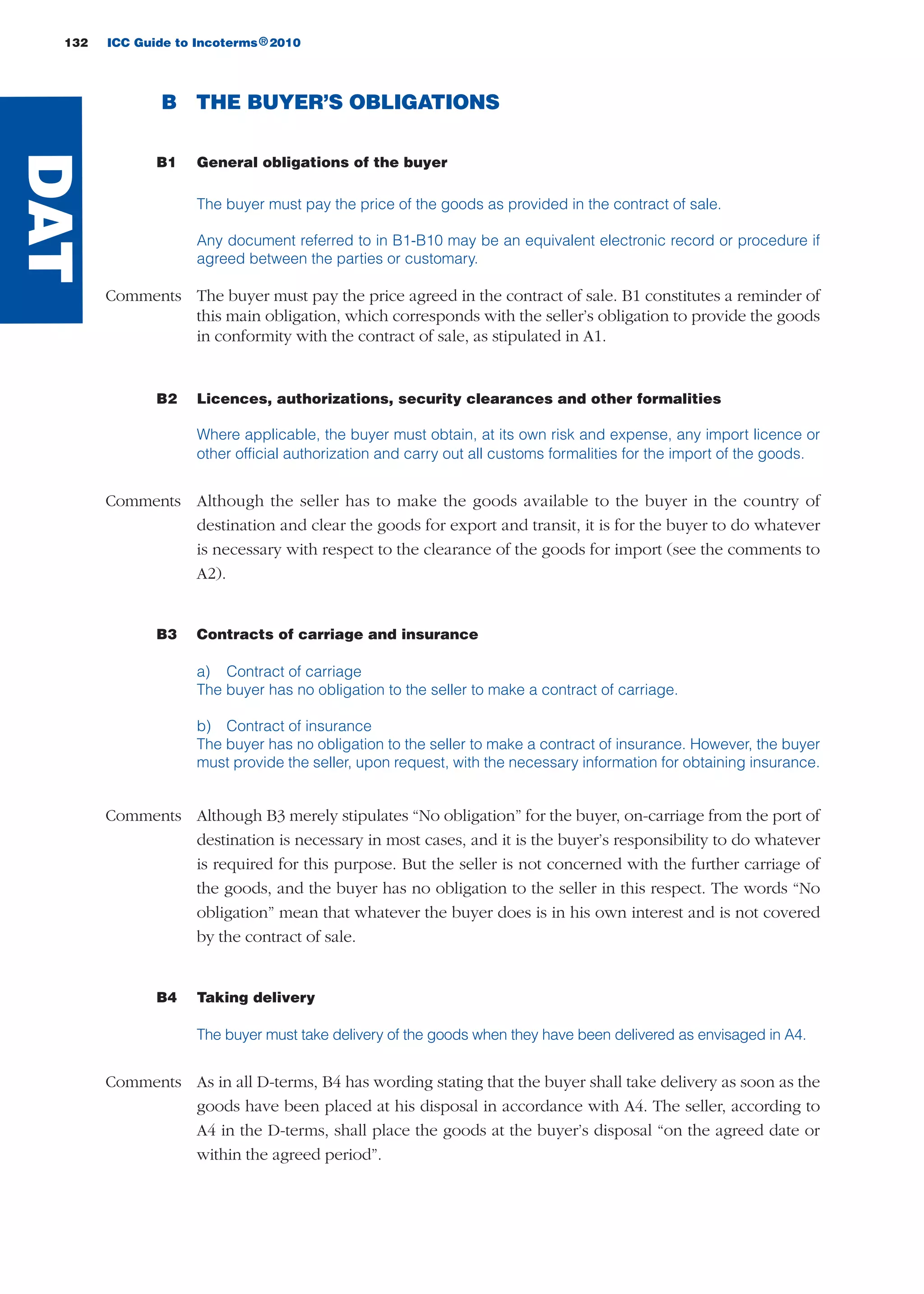 B THE BUYER’S OBLIGATIONS
B1 General obligations of the buyer
The buyer must pay the price of the goods as provided in the contract of sale.
Any document referred to in B1-B10 may be an equivalent electronic record or procedure if
agreed between the parties or customary.
Comments The buyer must pay the price agreed in the contract of sale. B1 constitutes a reminder of
this main obligation, which corresponds with the seller’s obligation to provide the goods
in conformity with the contract of sale, as stipulated in A1.
B2 Licences, authorizations, security clearances and other formalities
Where applicable, the buyer must obtain, at its own risk and expense, any import licence or
other official authorization and carry out all customs formalities for the import of the goods.
Comments Although the seller has to make the goods available to the buyer in the country of
destination and clear the goods for export and transit, it is for the buyer to do whatever
is necessary with respect to the clearance of the goods for import (see the comments to
A2).
B3 Contracts of carriage and insurance
a) Contract of carriage
The buyer has no obligation to the seller to make a contract of carriage.
b) Contract of insurance
The buyer has no obligation to the seller to make a contract of insurance. However, the buyer
must provide the seller, upon request, with the necessary information for obtaining insurance.
Comments Although B3 merely stipulates “No obligation” for the buyer, on-carriage from the port of
destination is necessary in most cases, and it is the buyer’s responsibility to do whatever
is required for this purpose. But the seller is not concerned with the further carriage of
the goods, and the buyer has no obligation to the seller in this respect. The words “No
obligation” mean that whatever the buyer does is in his own interest and is not covered
by the contract of sale.
B4 Taking delivery
The buyer must take delivery of the goods when they have been delivered as envisaged in A4.
Comments As in all D-terms, B4 has wording stating that the buyer shall take delivery as soon as the
goods have been placed at his disposal in accordance with A4. The seller, according to
A4 in the D-terms, shall place the goods at the buyer’s disposal “on the agreed date or
within the agreed period”.
132 ICC Guide to Incoterms 2010®
DAT
guide des incoterms 2010 27-01-2010_Mise en page 1 27/01/11 13:16 Page132
 