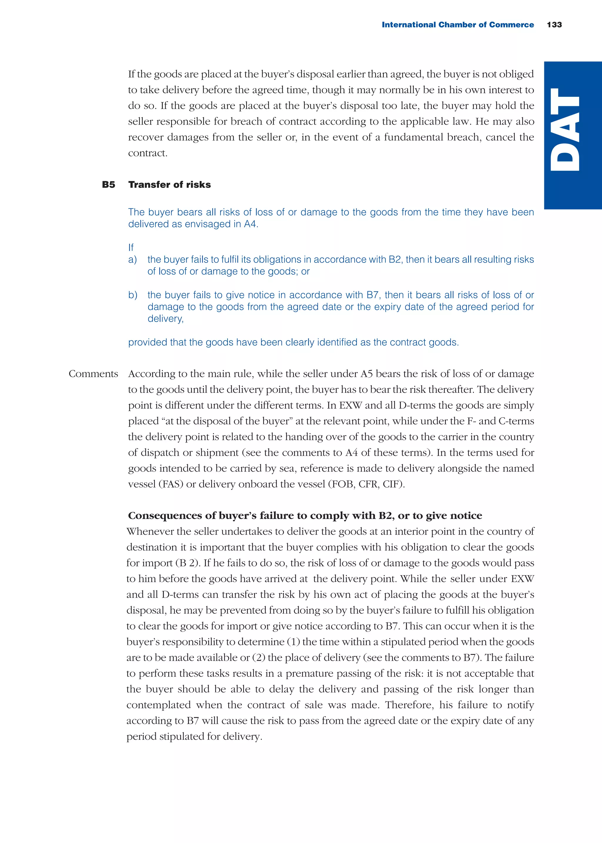 If the goods are placed at the buyer’s disposal earlier than agreed, the buyer is not obliged
to take delivery before the agreed time, though it may normally be in his own interest to
do so. If the goods are placed at the buyer’s disposal too late, the buyer may hold the
seller responsible for breach of contract according to the applicable law. He may also
recover damages from the seller or, in the event of a fundamental breach, cancel the
contract.
B5 Transfer of risks
The buyer bears all risks of loss of or damage to the goods from the time they have been
delivered as envisaged in A4.
If
a) the buyer fails to fulfil its obligations in accordance with B2, then it bears all resulting risks
of loss of or damage to the goods; or
b) the buyer fails to give notice in accordance with B7, then it bears all risks of loss of or
damage to the goods from the agreed date or the expiry date of the agreed period for
delivery,
provided that the goods have been clearly identified as the contract goods.
Comments According to the main rule, while the seller under A5 bears the risk of loss of or damage
to the goods until the delivery point, the buyer has to bear the risk thereafter. The delivery
point is different under the different terms. In EXW and all D-terms the goods are simply
placed “at the disposal of the buyer” at the relevant point, while under the F- and C-terms
the delivery point is related to the handing over of the goods to the carrier in the country
of dispatch or shipment (see the comments to A4 of these terms). In the terms used for
goods intended to be carried by sea, reference is made to delivery alongside the named
vessel (FAS) or delivery onboard the vessel (FOB, CFR, CIF).
Consequences of buyer’s failure to comply with B2, or to give notice
Whenever the seller undertakes to deliver the goods at an interior point in the country of
destination it is important that the buyer complies with his obligation to clear the goods
for import (B 2). If he fails to do so, the risk of loss of or damage to the goods would pass
to him before the goods have arrived at the delivery point. While the seller under EXW
and all D-terms can transfer the risk by his own act of placing the goods at the buyer’s
disposal, he may be prevented from doing so by the buyer’s failure to fulfill his obligation
to clear the goods for import or give notice according to B7. This can occur when it is the
buyer’s responsibility to determine (1) the time within a stipulated period when the goods
are to be made available or (2) the place of delivery (see the comments to B7). The failure
to perform these tasks results in a premature passing of the risk: it is not acceptable that
the buyer should be able to delay the delivery and passing of the risk longer than
contemplated when the contract of sale was made. Therefore, his failure to notify
according to B7 will cause the risk to pass from the agreed date or the expiry date of any
period stipulated for delivery.
International Chamber of Commerce 133
DAT
guide des incoterms 2010 27-01-2010_Mise en page 1 27/01/11 13:16 Page133
 