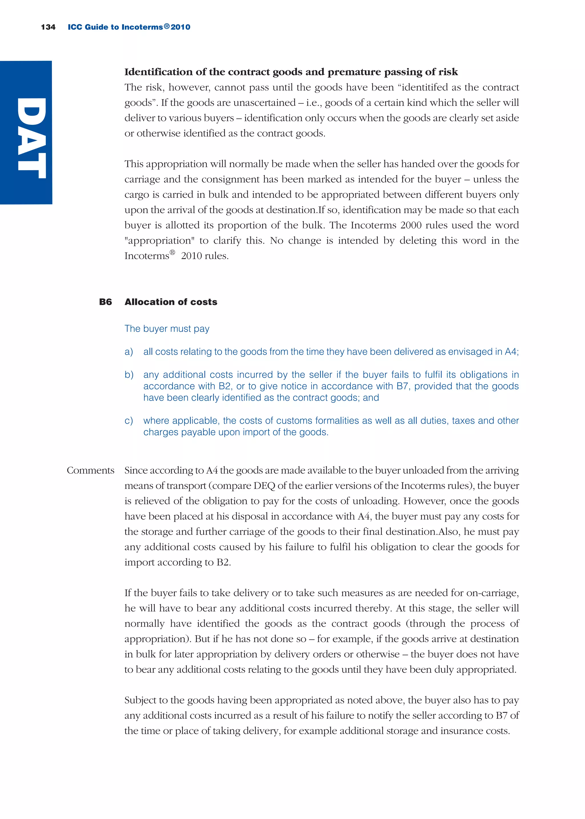 134 ICC Guide to Incoterms 2010®
Identification of the contract goods and premature passing of risk
The risk, however, cannot pass until the goods have been “identitifed as the contract
goods”. If the goods are unascertained – i.e., goods of a certain kind which the seller will
deliver to various buyers – identification only occurs when the goods are clearly set aside
or otherwise identified as the contract goods.
This appropriation will normally be made when the seller has handed over the goods for
carriage and the consignment has been marked as intended for the buyer – unless the
cargo is carried in bulk and intended to be appropriated between different buyers only
upon the arrival of the goods at destination.If so, identification may be made so that each
buyer is allotted its proportion of the bulk. The Incoterms 2000 rules used the word
"appropriation" to clarify this. No change is intended by deleting this word in the
Incoterms®
2010 rules.
B6 Allocation of costs
The buyer must pay
a) all costs relating to the goods from the time they have been delivered as envisaged in A4;
b) any additional costs incurred by the seller if the buyer fails to fulfil its obligations in
accordance with B2, or to give notice in accordance with B7, provided that the goods
have been clearly identified as the contract goods; and
c) where applicable, the costs of customs formalities as well as all duties, taxes and other
charges payable upon import of the goods.
Comments Since according to A4 the goods are made available to the buyer unloaded from the arriving
means of transport (compare DEQ of the earlier versions of the Incoterms rules), the buyer
is relieved of the obligation to pay for the costs of unloading. However, once the goods
have been placed at his disposal in accordance with A4, the buyer must pay any costs for
the storage and further carriage of the goods to their final destination.Also, he must pay
any additional costs caused by his failure to fulfil his obligation to clear the goods for
import according to B2.
If the buyer fails to take delivery or to take such measures as are needed for on-carriage,
he will have to bear any additional costs incurred thereby. At this stage, the seller will
normally have identified the goods as the contract goods (through the process of
appropriation). But if he has not done so – for example, if the goods arrive at destination
in bulk for later appropriation by delivery orders or otherwise – the buyer does not have
to bear any additional costs relating to the goods until they have been duly appropriated.
Subject to the goods having been appropriated as noted above, the buyer also has to pay
any additional costs incurred as a result of his failure to notify the seller according to B7 of
the time or place of taking delivery, for example additional storage and insurance costs.
DAT
guide des incoterms 2010 27-01-2010_Mise en page 1 27/01/11 15:48 Page134
 