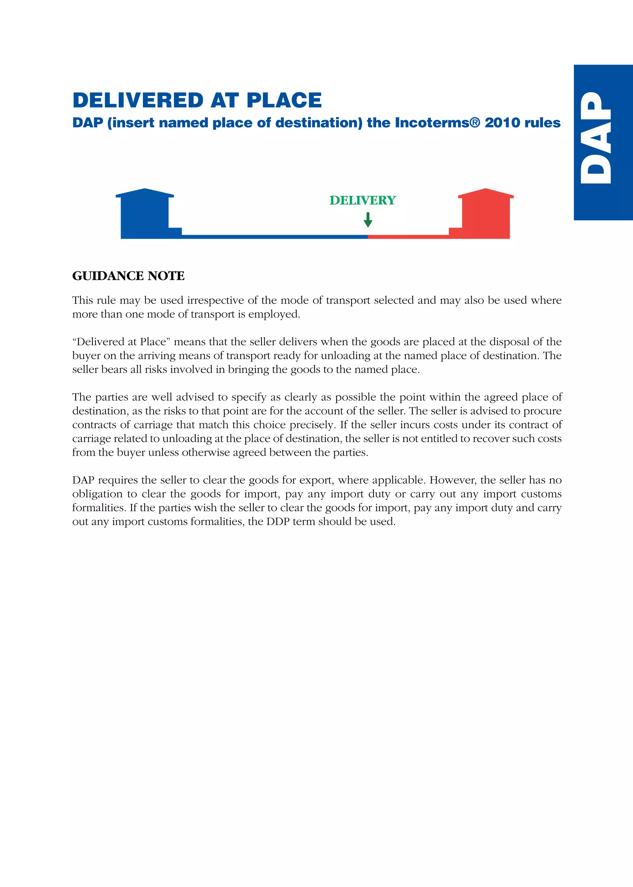 DELIVERED AT PLACE
DAP (insert named place of destination) the Incoterms® 2010 rules
GUIDANCE NOTE
This rule may be used irrespective of the mode of transport selected and may also be used where
more than one mode of transport is employed.
“Delivered at Place” means that the seller delivers when the goods are placed at the disposal of the
buyer on the arriving means of transport ready for unloading at the named place of destination. The
seller bears all risks involved in bringing the goods to the named place.
The parties are well advised to specify as clearly as possible the point within the agreed place of
destination, as the risks to that point are for the account of the seller. The seller is advised to procure
contracts of carriage that match this choice precisely. If the seller incurs costs under its contract of
carriage related to unloading at the place of destination, the seller is not entitled to recover such costs
from the buyer unless otherwise agreed between the parties.
DAP requires the seller to clear the goods for export, where applicable. However, the seller has no
obligation to clear the goods for import, pay any import duty or carry out any import customs
formalities. If the parties wish the seller to clear the goods for import, pay any import duty and carry
out any import customs formalities, the DDP term should be used.
DELIVERY
DAP
guide des incoterms 2010 27-01-2010_Mise en page 1 27/01/11 13:16 Page137
 