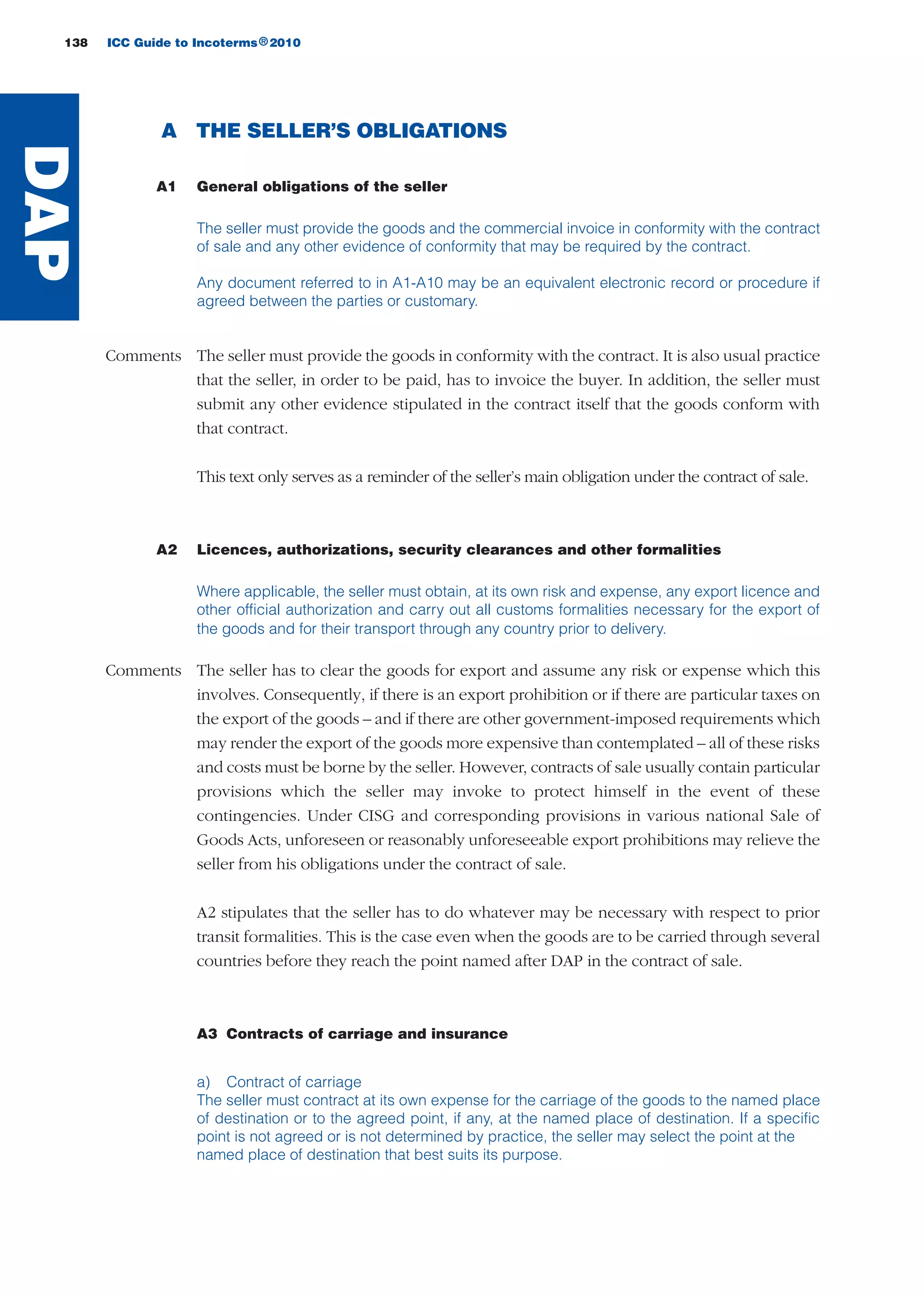 138 ICC Guide to Incoterms 2010®
A THE SELLER’S OBLIGATIONS
A1 General obligations of the seller
The seller must provide the goods and the commercial invoice in conformity with the contract
of sale and any other evidence of conformity that may be required by the contract.
Any document referred to in A1-A10 may be an equivalent electronic record or procedure if
agreed between the parties or customary.
Comments The seller must provide the goods in conformity with the contract. It is also usual practice
that the seller, in order to be paid, has to invoice the buyer. In addition, the seller must
submit any other evidence stipulated in the contract itself that the goods conform with
that contract.
This text only serves as a reminder of the seller’s main obligation under the contract of sale.
A2 Licences, authorizations, security clearances and other formalities
Where applicable, the seller must obtain, at its own risk and expense, any export licence and
other official authorization and carry out all customs formalities necessary for the export of
the goods and for their transport through any country prior to delivery.
Comments The seller has to clear the goods for export and assume any risk or expense which this
involves. Consequently, if there is an export prohibition or if there are particular taxes on
the export of the goods – and if there are other government-imposed requirements which
may render the export of the goods more expensive than contemplated – all of these risks
and costs must be borne by the seller. However, contracts of sale usually contain particular
provisions which the seller may invoke to protect himself in the event of these
contingencies. Under CISG and corresponding provisions in various national Sale of
Goods Acts, unforeseen or reasonably unforeseeable export prohibitions may relieve the
seller from his obligations under the contract of sale.
A2 stipulates that the seller has to do whatever may be necessary with respect to prior
transit formalities. This is the case even when the goods are to be carried through several
countries before they reach the point named after DAP in the contract of sale.
A3 Contracts of carriage and insurance
a) Contract of carriage
The seller must contract at its own expense for the carriage of the goods to the named place
of destination or to the agreed point, if any, at the named place of destination. If a specific
point is not agreed or is not determined by practice, the seller may select the point at the
named place of destination that best suits its purpose.
DAP
guide des incoterms 2010 27-01-2010_Mise en page 1 27/01/11 13:16 Page138
 