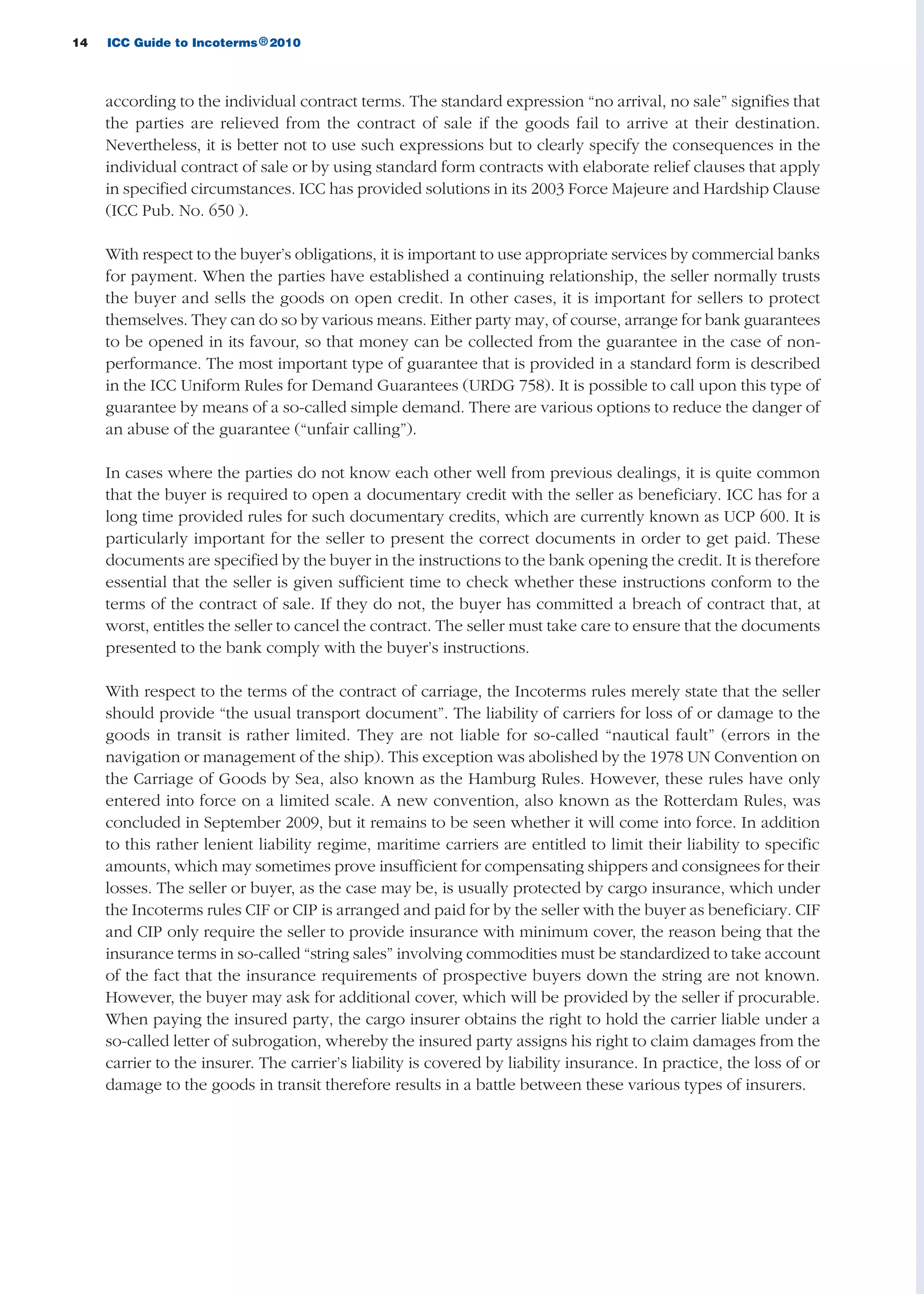 according to the individual contract terms. The standard expression “no arrival, no sale” signifies that
the parties are relieved from the contract of sale if the goods fail to arrive at their destination.
Nevertheless, it is better not to use such expressions but to clearly specify the consequences in the
individual contract of sale or by using standard form contracts with elaborate relief clauses that apply
in specified circumstances. ICC has provided solutions in its 2003 Force Majeure and Hardship Clause
(ICC Pub. No. 650 ).
With respect to the buyer’s obligations, it is important to use appropriate services by commercial banks
for payment. When the parties have established a continuing relationship, the seller normally trusts
the buyer and sells the goods on open credit. In other cases, it is important for sellers to protect
themselves. They can do so by various means. Either party may, of course, arrange for bank guarantees
to be opened in its favour, so that money can be collected from the guarantee in the case of non-
performance. The most important type of guarantee that is provided in a standard form is described
in the ICC Uniform Rules for Demand Guarantees (URDG 758). It is possible to call upon this type of
guarantee by means of a so-called simple demand. There are various options to reduce the danger of
an abuse of the guarantee (“unfair calling”).
In cases where the parties do not know each other well from previous dealings, it is quite common
that the buyer is required to open a documentary credit with the seller as beneficiary. ICC has for a
long time provided rules for such documentary credits, which are currently known as UCP 600. It is
particularly important for the seller to present the correct documents in order to get paid. These
documents are specified by the buyer in the instructions to the bank opening the credit. It is therefore
essential that the seller is given sufficient time to check whether these instructions conform to the
terms of the contract of sale. If they do not, the buyer has committed a breach of contract that, at
worst, entitles the seller to cancel the contract. The seller must take care to ensure that the documents
presented to the bank comply with the buyer’s instructions.
With respect to the terms of the contract of carriage, the Incoterms rules merely state that the seller
should provide “the usual transport document”. The liability of carriers for loss of or damage to the
goods in transit is rather limited. They are not liable for so-called “nautical fault” (errors in the
navigation or management of the ship). This exception was abolished by the 1978 UN Convention on
the Carriage of Goods by Sea, also known as the Hamburg Rules. However, these rules have only
entered into force on a limited scale. A new convention, also known as the Rotterdam Rules, was
concluded in September 2009, but it remains to be seen whether it will come into force. In addition
to this rather lenient liability regime, maritime carriers are entitled to limit their liability to specific
amounts, which may sometimes prove insufficient for compensating shippers and consignees for their
losses. The seller or buyer, as the case may be, is usually protected by cargo insurance, which under
the Incoterms rules CIF or CIP is arranged and paid for by the seller with the buyer as beneficiary. CIF
and CIP only require the seller to provide insurance with minimum cover, the reason being that the
insurance terms in so-called “string sales” involving commodities must be standardized to take account
of the fact that the insurance requirements of prospective buyers down the string are not known.
However, the buyer may ask for additional cover, which will be provided by the seller if procurable.
When paying the insured party, the cargo insurer obtains the right to hold the carrier liable under a
so-called letter of subrogation, whereby the insured party assigns his right to claim damages from the
carrier to the insurer. The carrier’s liability is covered by liability insurance. In practice, the loss of or
damage to the goods in transit therefore results in a battle between these various types of insurers.
14 ICC Guide to Incoterms 2010®
guide des incoterms 2010 27-01-2010_Mise en page 1 27/01/11 13:15 Page14
 