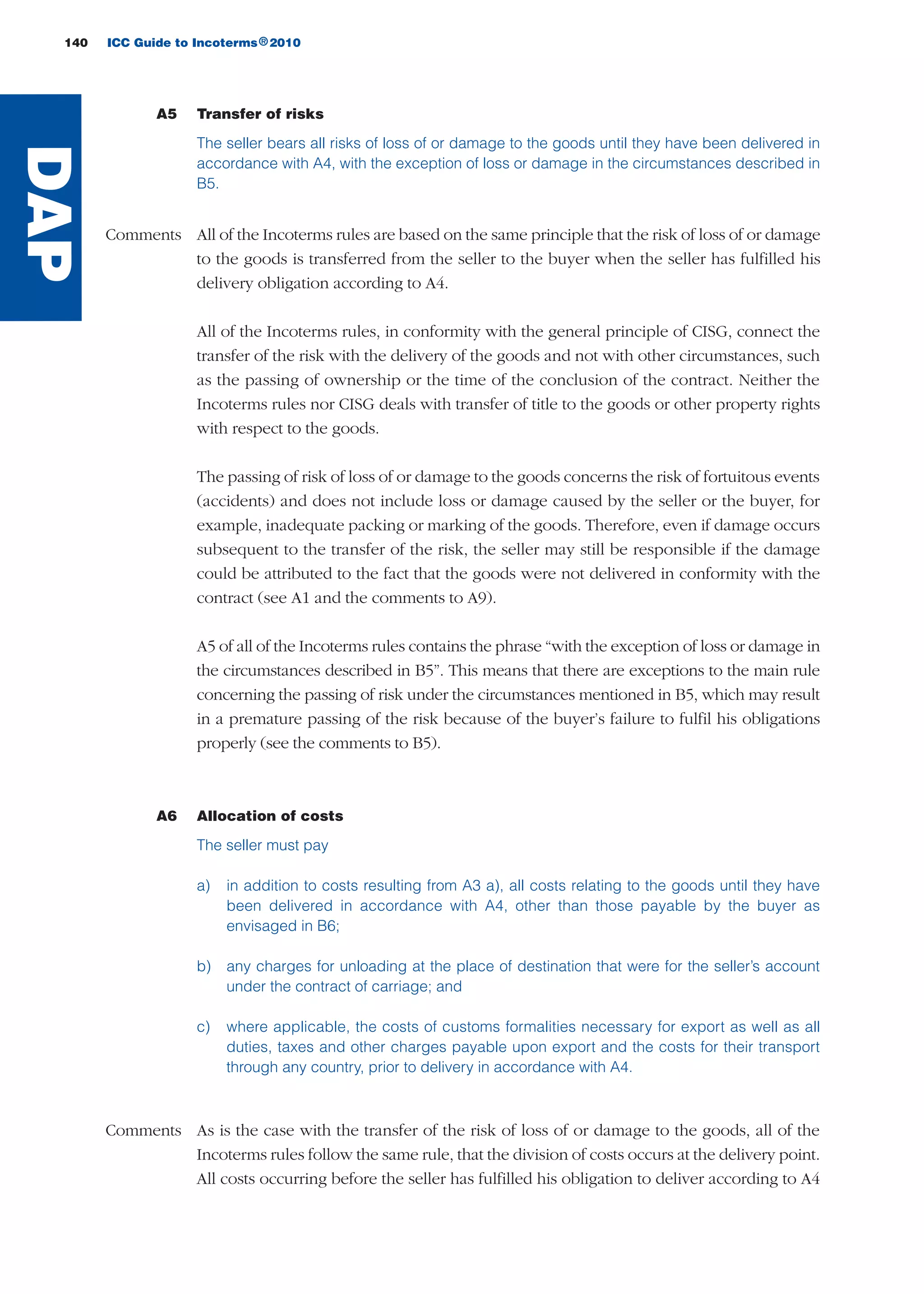 A5 Transfer of risks
The seller bears all risks of loss of or damage to the goods until they have been delivered in
accordance with A4, with the exception of loss or damage in the circumstances described in
B5.
Comments All of the Incoterms rules are based on the same principle that the risk of loss of or damage
to the goods is transferred from the seller to the buyer when the seller has fulfilled his
delivery obligation according to A4.
All of the Incoterms rules, in conformity with the general principle of CISG, connect the
transfer of the risk with the delivery of the goods and not with other circumstances, such
as the passing of ownership or the time of the conclusion of the contract. Neither the
Incoterms rules nor CISG deals with transfer of title to the goods or other property rights
with respect to the goods.
The passing of risk of loss of or damage to the goods concerns the risk of fortuitous events
(accidents) and does not include loss or damage caused by the seller or the buyer, for
example, inadequate packing or marking of the goods. Therefore, even if damage occurs
subsequent to the transfer of the risk, the seller may still be responsible if the damage
could be attributed to the fact that the goods were not delivered in conformity with the
contract (see A1 and the comments to A9).
A5 of all of the Incoterms rules contains the phrase “with the exception of loss or damage in
the circumstances described in B5”. This means that there are exceptions to the main rule
concerning the passing of risk under the circumstances mentioned in B5, which may result
in a premature passing of the risk because of the buyer’s failure to fulfil his obligations
properly (see the comments to B5).
A6 Allocation of costs
The seller must pay
a) in addition to costs resulting from A3 a), all costs relating to the goods until they have
been delivered in accordance with A4, other than those payable by the buyer as
envisaged in B6;
b) any charges for unloading at the place of destination that were for the seller’s account
under the contract of carriage; and
c) where applicable, the costs of customs formalities necessary for export as well as all
duties, taxes and other charges payable upon export and the costs for their transport
through any country, prior to delivery in accordance with A4.
Comments As is the case with the transfer of the risk of loss of or damage to the goods, all of the
Incoterms rules follow the same rule, that the division of costs occurs at the delivery point.
All costs occurring before the seller has fulfilled his obligation to deliver according to A4
140 ICC Guide to Incoterms 2010®
DAP
guide des incoterms 2010 27-01-2010_Mise en page 1 27/01/11 13:16 Page140
 