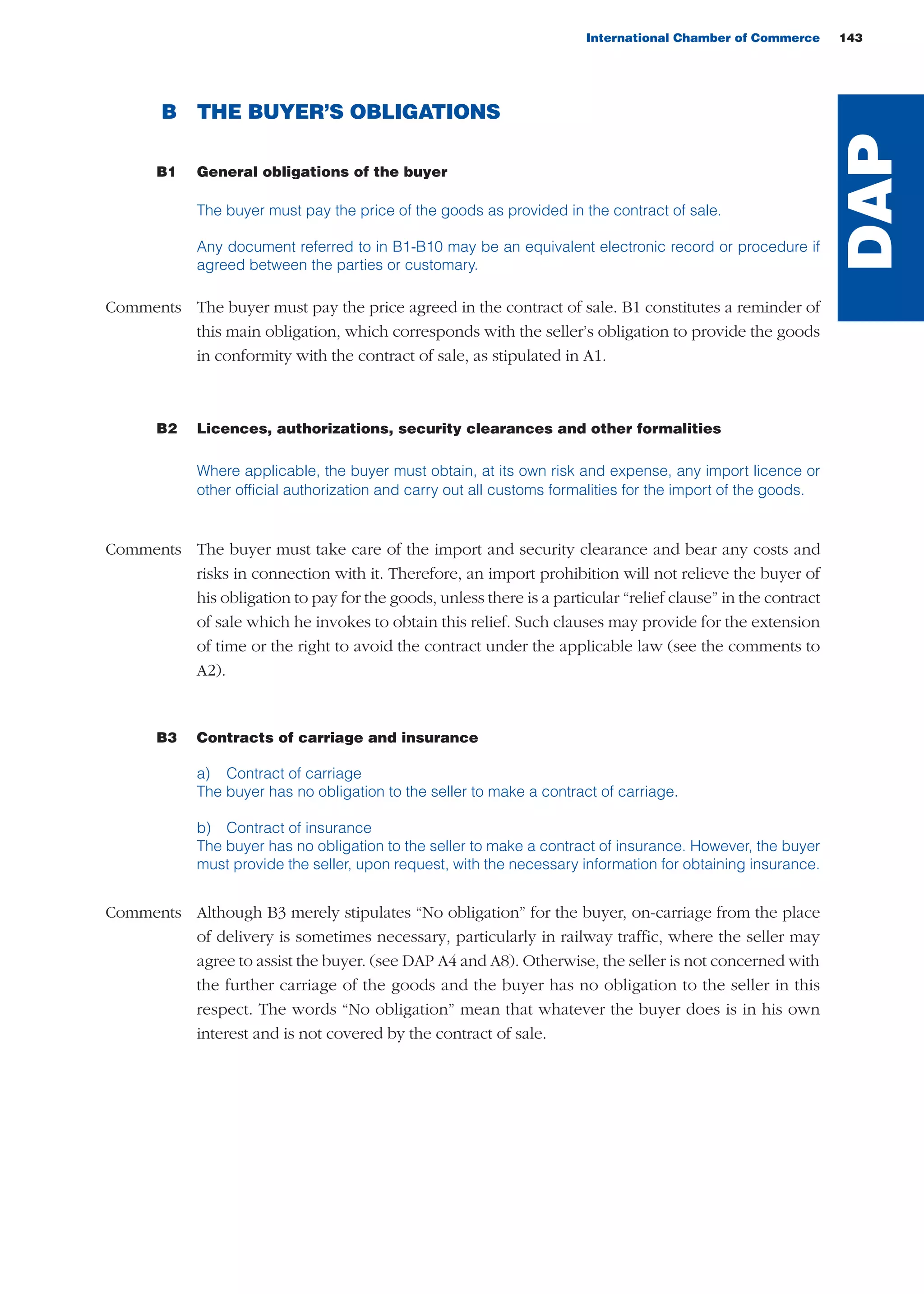 International Chamber of Commerce 143
B THE BUYER’S OBLIGATIONS
B1 General obligations of the buyer
The buyer must pay the price of the goods as provided in the contract of sale.
Any document referred to in B1-B10 may be an equivalent electronic record or procedure if
agreed between the parties or customary.
Comments The buyer must pay the price agreed in the contract of sale. B1 constitutes a reminder of
this main obligation, which corresponds with the seller’s obligation to provide the goods
in conformity with the contract of sale, as stipulated in A1.
B2 Licences, authorizations, security clearances and other formalities
Where applicable, the buyer must obtain, at its own risk and expense, any import licence or
other official authorization and carry out all customs formalities for the import of the goods.
Comments The buyer must take care of the import and security clearance and bear any costs and
risks in connection with it. Therefore, an import prohibition will not relieve the buyer of
his obligation to pay for the goods, unless there is a particular “relief clause” in the contract
of sale which he invokes to obtain this relief. Such clauses may provide for the extension
of time or the right to avoid the contract under the applicable law (see the comments to
A2).
B3 Contracts of carriage and insurance
a) Contract of carriage
The buyer has no obligation to the seller to make a contract of carriage.
b) Contract of insurance
The buyer has no obligation to the seller to make a contract of insurance. However, the buyer
must provide the seller, upon request, with the necessary information for obtaining insurance.
Comments Although B3 merely stipulates “No obligation” for the buyer, on-carriage from the place
of delivery is sometimes necessary, particularly in railway traffic, where the seller may
agree to assist the buyer. (see DAP A4 and A8). Otherwise, the seller is not concerned with
the further carriage of the goods and the buyer has no obligation to the seller in this
respect. The words “No obligation” mean that whatever the buyer does is in his own
interest and is not covered by the contract of sale.
DAP
guide des incoterms 2010 27-01-2010_Mise en page 1 27/01/11 13:16 Page143
 
