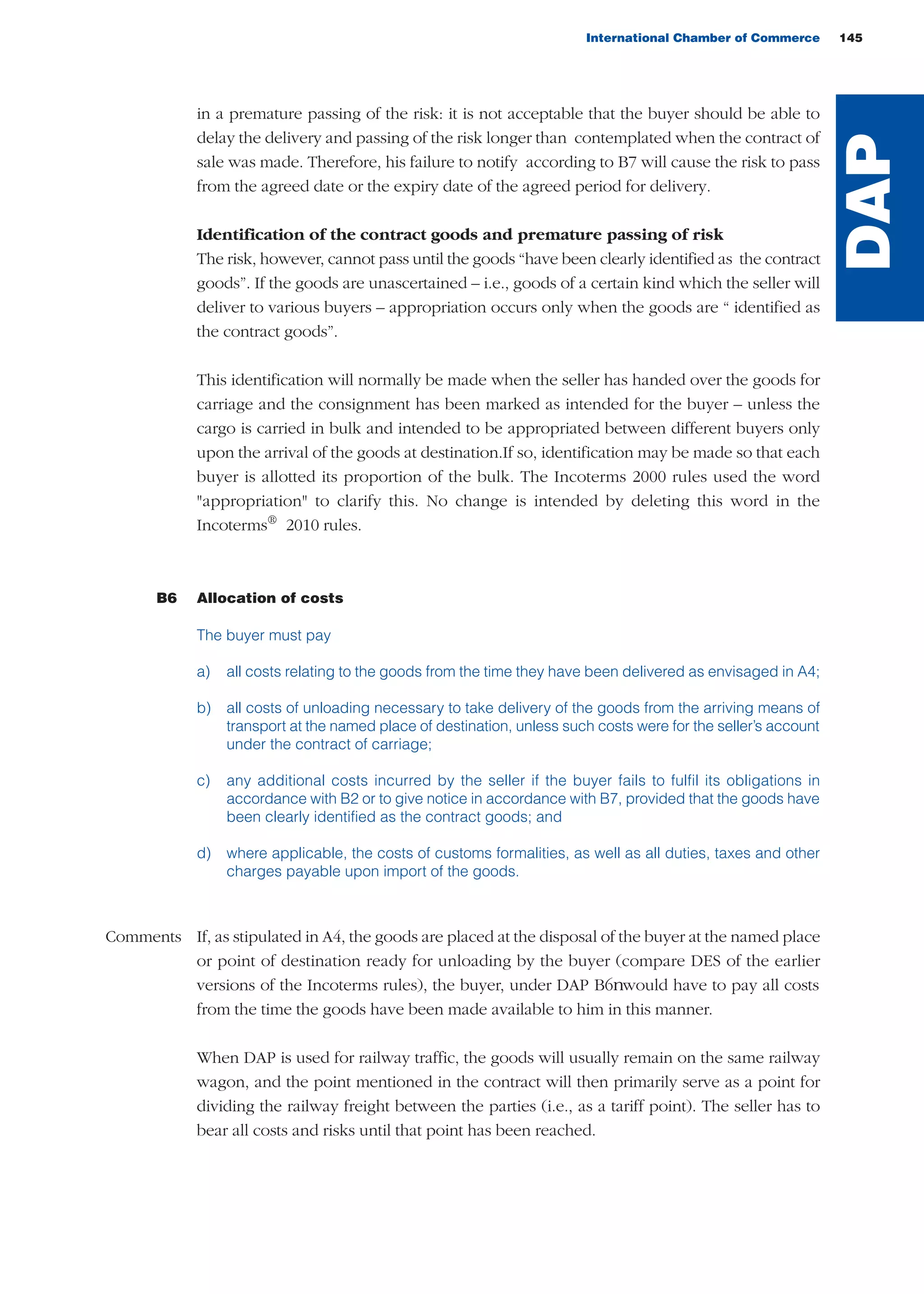 International Chamber of Commerce 145
in a premature passing of the risk: it is not acceptable that the buyer should be able to
delay the delivery and passing of the risk longer than contemplated when the contract of
sale was made. Therefore, his failure to notify according to B7 will cause the risk to pass
from the agreed date or the expiry date of the agreed period for delivery.
Identification of the contract goods and premature passing of risk
The risk, however, cannot pass until the goods “have been clearly identified as the contract
goods”. If the goods are unascertained – i.e., goods of a certain kind which the seller will
deliver to various buyers – appropriation occurs only when the goods are “ identified as
the contract goods”.
This identification will normally be made when the seller has handed over the goods for
carriage and the consignment has been marked as intended for the buyer – unless the
cargo is carried in bulk and intended to be appropriated between different buyers only
upon the arrival of the goods at destination.If so, identification may be made so that each
buyer is allotted its proportion of the bulk. The Incoterms 2000 rules used the word
"appropriation" to clarify this. No change is intended by deleting this word in the
Incoterms®
2010 rules.
B6 Allocation of costs
The buyer must pay
a) all costs relating to the goods from the time they have been delivered as envisaged in A4;
b) all costs of unloading necessary to take delivery of the goods from the arriving means of
transport at the named place of destination, unless such costs were for the seller’s account
under the contract of carriage;
c) any additional costs incurred by the seller if the buyer fails to fulfil its obligations in
accordance with B2 or to give notice in accordance with B7, provided that the goods have
been clearly identified as the contract goods; and
d) where applicable, the costs of customs formalities, as well as all duties, taxes and other
charges payable upon import of the goods.
Comments If, as stipulated in A4, the goods are placed at the disposal of the buyer at the named place
or point of destination ready for unloading by the buyer (compare DES of the earlier
versions of the Incoterms rules), the buyer, under DAP B6 would have to pay all costs
from the time the goods have been made available to him in this manner.
When DAP is used for railway traffic, the goods will usually remain on the same railway
wagon, and the point mentioned in the contract will then primarily serve as a point for
dividing the railway freight between the parties (i.e., as a tariff point). The seller has to
bear all costs and risks until that point has been reached.
DAP
guide des incoterms 2010 27-01-2010_Mise en page 1 27/01/11 13:16 Page145
 