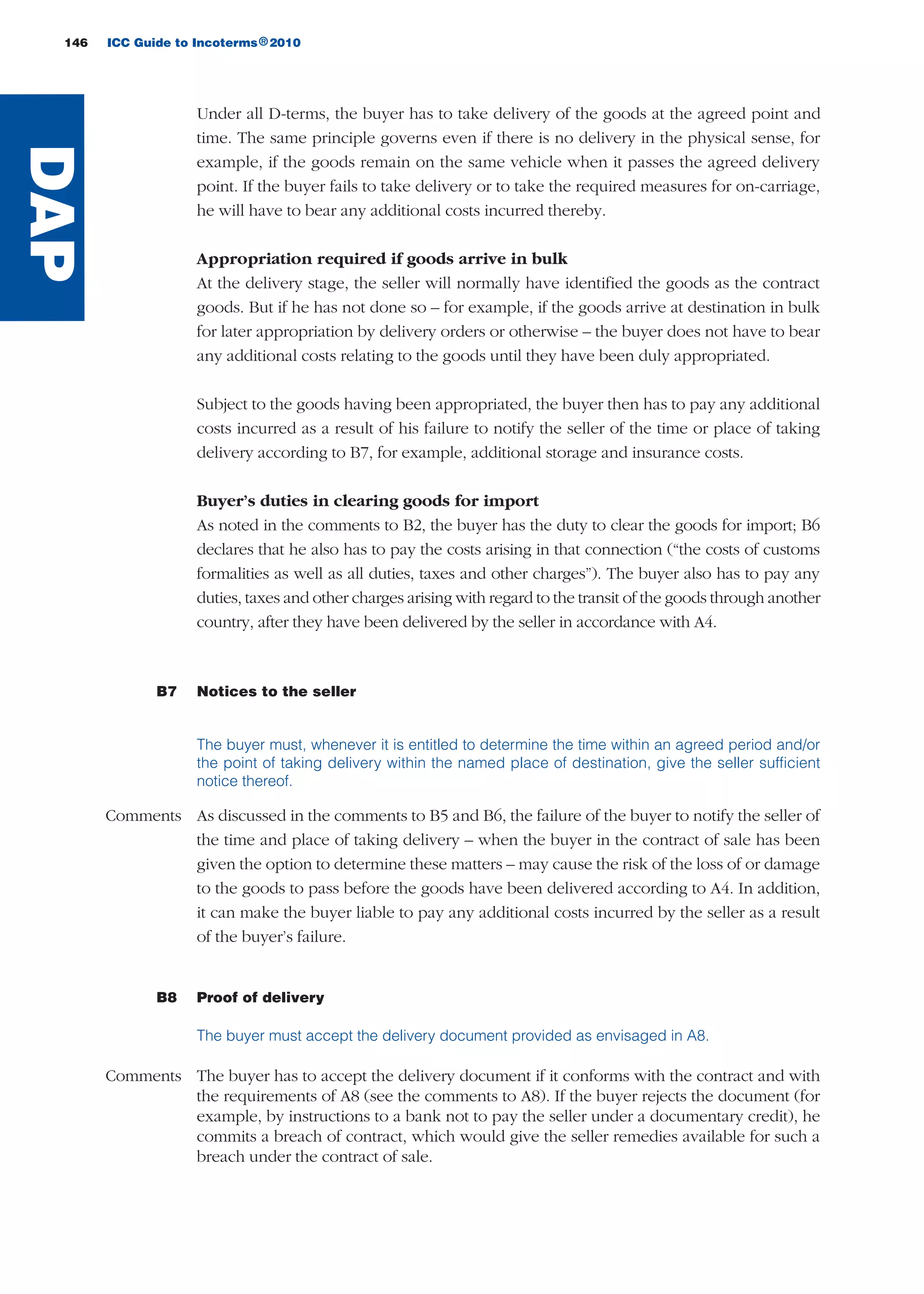 146 ICC Guide to Incoterms 2010®
Under all D-terms, the buyer has to take delivery of the goods at the agreed point and
time. The same principle governs even if there is no delivery in the physical sense, for
example, if the goods remain on the same vehicle when it passes the agreed delivery
point. If the buyer fails to take delivery or to take the required measures for on-carriage,
he will have to bear any additional costs incurred thereby.
Appropriation required if goods arrive in bulk
At the delivery stage, the seller will normally have identified the goods as the contract
goods. But if he has not done so – for example, if the goods arrive at destination in bulk
for later appropriation by delivery orders or otherwise – the buyer does not have to bear
any additional costs relating to the goods until they have been duly appropriated.
Subject to the goods having been appropriated, the buyer then has to pay any additional
costs incurred as a result of his failure to notify the seller of the time or place of taking
delivery according to B7, for example, additional storage and insurance costs.
Buyer’s duties in clearing goods for import
As noted in the comments to B2, the buyer has the duty to clear the goods for import; B6
declares that he also has to pay the costs arising in that connection (“the costs of customs
formalities as well as all duties, taxes and other charges”). The buyer also has to pay any
duties, taxes and other charges arising with regard to the transit of the goods through another
country, after they have been delivered by the seller in accordance with A4.
B7 Notices to the seller
The buyer must, whenever it is entitled to determine the time within an agreed period and/or
the point of taking delivery within the named place of destination, give the seller sufficient
notice thereof.
Comments As discussed in the comments to B5 and B6, the failure of the buyer to notify the seller of
the time and place of taking delivery – when the buyer in the contract of sale has been
given the option to determine these matters – may cause the risk of the loss of or damage
to the goods to pass before the goods have been delivered according to A4. In addition,
it can make the buyer liable to pay any additional costs incurred by the seller as a result
of the buyer’s failure.
B8 Proof of delivery
The buyer must accept the delivery document provided as envisaged in A8.
Comments The buyer has to accept the delivery document if it conforms with the contract and with
the requirements of A8 (see the comments to A8). If the buyer rejects the document (for
example, by instructions to a bank not to pay the seller under a documentary credit), he
commits a breach of contract, which would give the seller remedies available for such a
breach under the contract of sale.
DAP
guide des incoterms 2010 27-01-2010_Mise en page 1 27/01/11 13:16 Page146
 