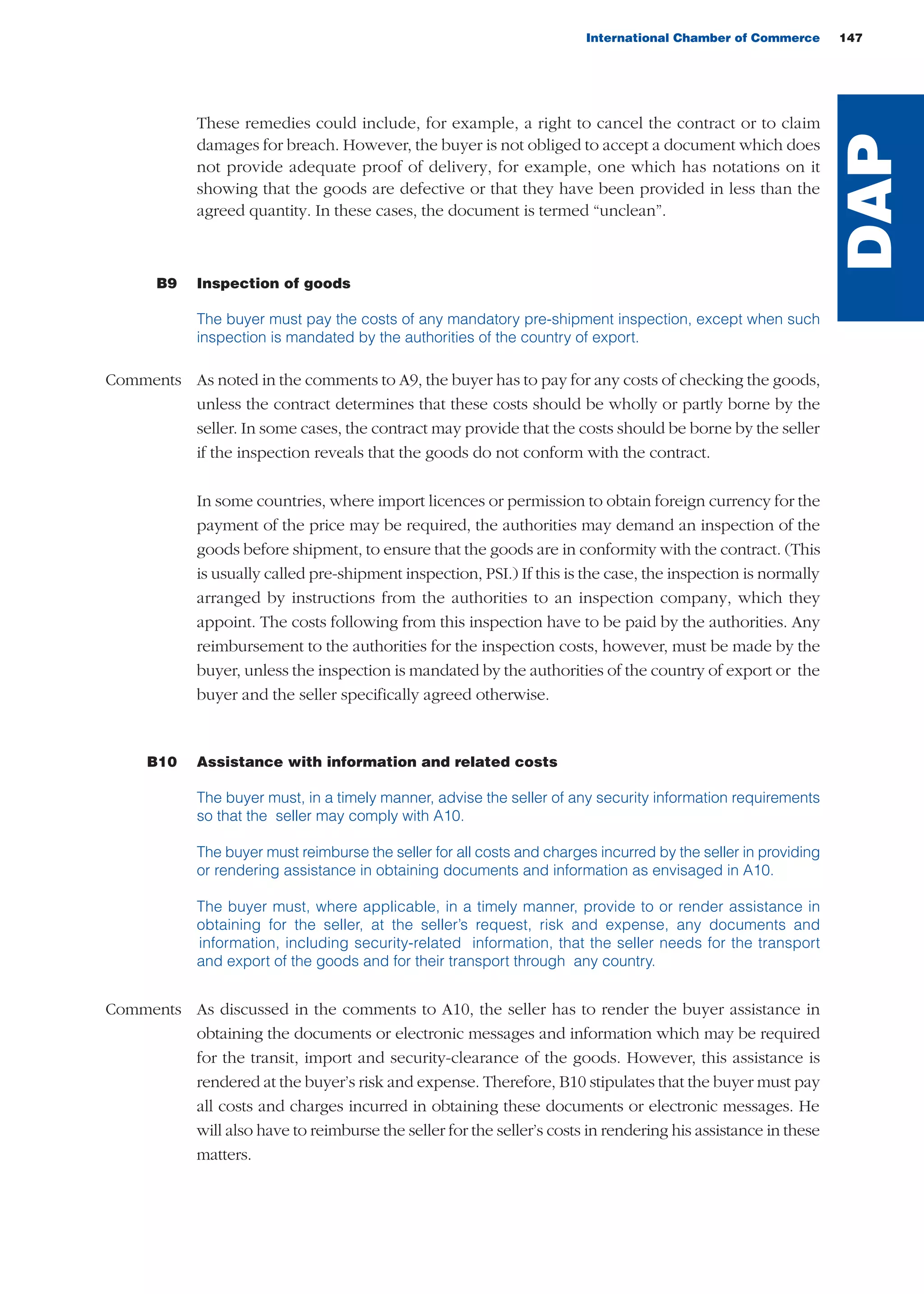 International Chamber of Commerce 147
These remedies could include, for example, a right to cancel the contract or to claim
damages for breach. However, the buyer is not obliged to accept a document which does
not provide adequate proof of delivery, for example, one which has notations on it
showing that the goods are defective or that they have been provided in less than the
agreed quantity. In these cases, the document is termed “unclean”.
B9 Inspection of goods
The buyer must pay the costs of any mandatory pre-shipment inspection, except when such
inspection is mandated by the authorities of the country of export.
Comments As noted in the comments to A9, the buyer has to pay for any costs of checking the goods,
unless the contract determines that these costs should be wholly or partly borne by the
seller. In some cases, the contract may provide that the costs should be borne by the seller
if the inspection reveals that the goods do not conform with the contract.
In some countries, where import licences or permission to obtain foreign currency for the
payment of the price may be required, the authorities may demand an inspection of the
goods before shipment, to ensure that the goods are in conformity with the contract. (This
is usually called pre-shipment inspection, PSI.) If this is the case, the inspection is normally
arranged by instructions from the authorities to an inspection company, which they
appoint. The costs following from this inspection have to be paid by the authorities. Any
reimbursement to the authorities for the inspection costs, however, must be made by the
buyer, unless the inspection is mandated by the authorities of the country of export or the
buyer and the seller specifically agreed otherwise.
B10 Assistance with information and related costs
The buyer must, in a timely manner, advise the seller of any security information requirements
so that the seller may comply with A10.
The buyer must reimburse the seller for all costs and charges incurred by the seller in providing
or rendering assistance in obtaining documents and information as envisaged in A10.
The buyer must, where applicable, in a timely manner, provide to or render assistance in
obtaining for the seller, at the seller’s request, risk and expense, any documents and
information, including security-related information, that the seller needs for the transport
and export of the goods and for their transport through any country.
Comments As discussed in the comments to A10, the seller has to render the buyer assistance in
obtaining the documents or electronic messages and information which may be required
for the transit, import and security-clearance of the goods. However, this assistance is
rendered at the buyer’s risk and expense. Therefore, B10 stipulates that the buyer must pay
all costs and charges incurred in obtaining these documents or electronic messages. He
will also have to reimburse the seller for the seller’s costs in rendering his assistance in these
matters.
DAP
guide des incoterms 2010 27-01-2010_Mise en page 1 27/01/11 13:16 Page147
 