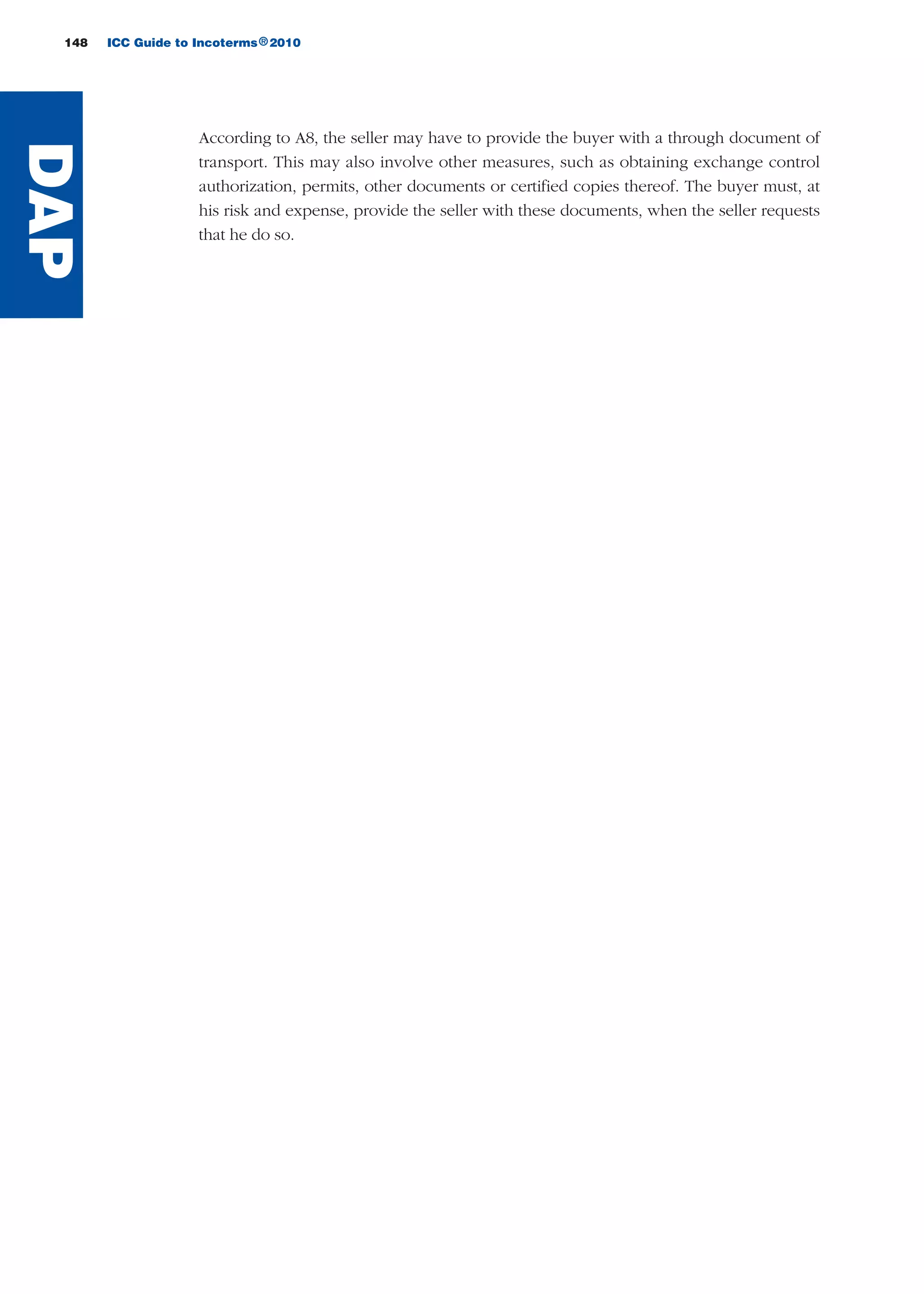 148 ICC Guide to Incoterms 2010®
DAP
According to A8, the seller may have to provide the buyer with a through document of
transport. This may also involve other measures, such as obtaining exchange control
authorization, permits, other documents or certified copies thereof. The buyer must, at
his risk and expense, provide the seller with these documents, when the seller requests
that he do so.
guide des incoterms 2010 27-01-2010_Mise en page 1 04/02/11 14:59 Page148
 