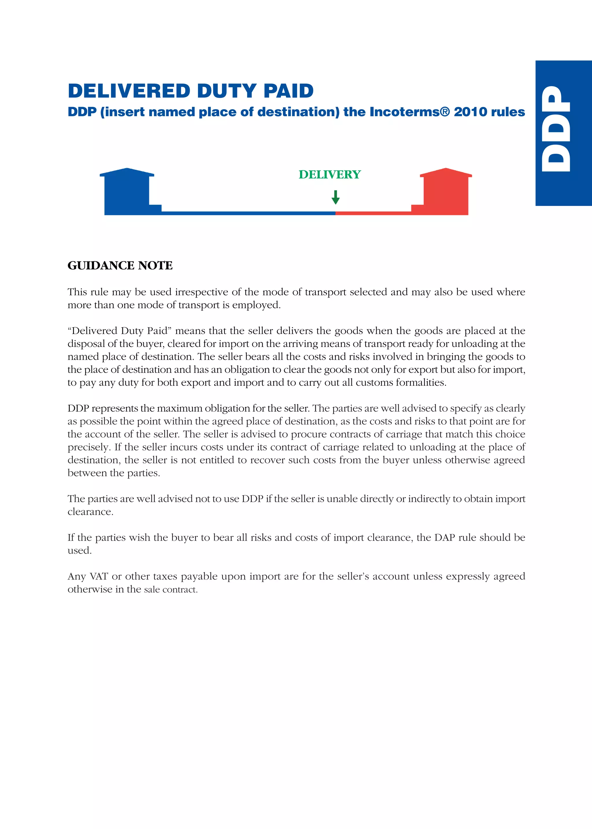 DELIVERED DUTY PAID
DDP (insert named place of destination) the Incoterms® 2010 rules
GUIDANCE NOTE
This rule may be used irrespective of the mode of transport selected and may also be used where
more than one mode of transport is employed.
“Delivered Duty Paid” means that the seller delivers the goods when the goods are placed at the
disposal of the buyer, cleared for import on the arriving means of transport ready for unloading at the
named place of destination. The seller bears all the costs and risks involved in bringing the goods to
the place of destination and has an obligation to clear the goods not only for export but also for import,
to pay any duty for both export and import and to carry out all customs formalities.
DDP represents the maximum obligation for the seller. The parties are well advised to specify as clearly
as possible the point within the agreed place of destination, as the costs and risks to that point are for
the account of the seller. The seller is advised to procure contracts of carriage that match this choice
precisely. If the seller incurs costs under its contract of carriage related to unloading at the place of
destination, the seller is not entitled to recover such costs from the buyer unless otherwise agreed
between the parties.
The parties are well advised not to use DDP if the seller is unable directly or indirectly to obtain import
clearance.
If the parties wish the buyer to bear all risks and costs of import clearance, the DAP rule should be
used.
Any VAT or other taxes payable upon import are for the seller’s account unless expressly agreed
otherwise in the sale contract.
DELIVERY
DDP
guide des incoterms 2010 27-01-2010_Mise en page 1 27/01/11 13:16 Page149
 