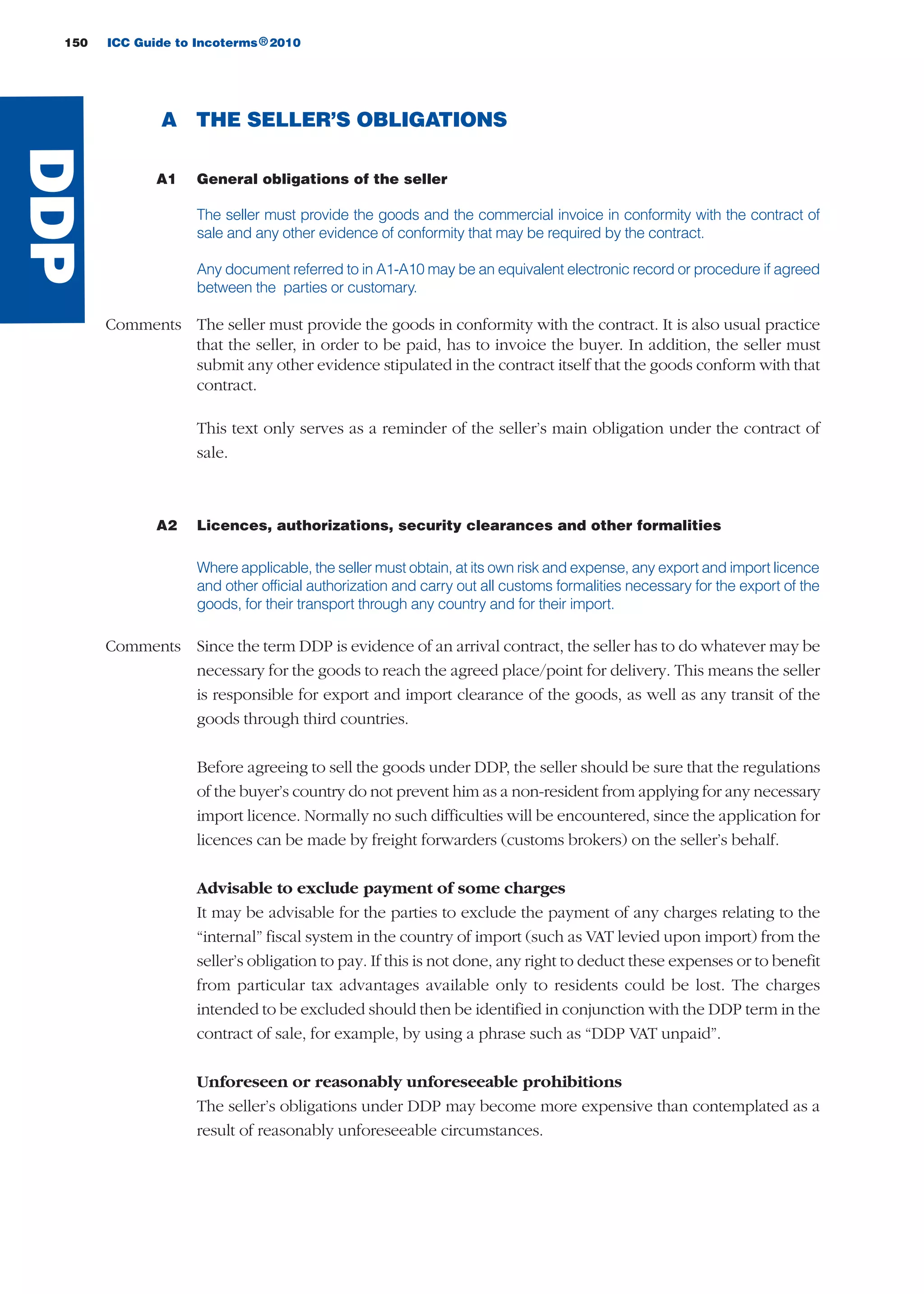 A THE SELLER’S OBLIGATIONS
A1 General obligations of the seller
The seller must provide the goods and the commercial invoice in conformity with the contract of
sale and any other evidence of conformity that may be required by the contract.
Any document referred to in A1-A10 may be an equivalent electronic record or procedure if agreed
between the parties or customary.
Comments The seller must provide the goods in conformity with the contract. It is also usual practice
that the seller, in order to be paid, has to invoice the buyer. In addition, the seller must
submit any other evidence stipulated in the contract itself that the goods conform with that
contract.
This text only serves as a reminder of the seller’s main obligation under the contract of
sale.
A2 Licences, authorizations, security clearances and other formalities
Where applicable, the seller must obtain, at its own risk and expense, any export and import licence
and other official authorization and carry out all customs formalities necessary for the export of the
goods, for their transport through any country and for their import.
Comments Since the term DDP is evidence of an arrival contract, the seller has to do whatever may be
necessary for the goods to reach the agreed place/point for delivery. This means the seller
is responsible for export and import clearance of the goods, as well as any transit of the
goods through third countries.
Before agreeing to sell the goods under DDP, the seller should be sure that the regulations
of the buyer’s country do not prevent him as a non-resident from applying for any necessary
import licence. Normally no such difficulties will be encountered, since the application for
licences can be made by freight forwarders (customs brokers) on the seller’s behalf.
Advisable to exclude payment of some charges
It may be advisable for the parties to exclude the payment of any charges relating to the
“internal” fiscal system in the country of import (such as VAT levied upon import) from the
seller’s obligation to pay. If this is not done, any right to deduct these expenses or to benefit
from particular tax advantages available only to residents could be lost. The charges
intended to be excluded should then be identified in conjunction with the DDP term in the
contract of sale, for example, by using a phrase such as “DDP VAT unpaid”.
Unforeseen or reasonably unforeseeable prohibitions
The seller’s obligations under DDP may become more expensive than contemplated as a
result of reasonably unforeseeable circumstances.
150 ICC Guide to Incoterms 2010®
DDP
guide des incoterms 2010 27-01-2010_Mise en page 1 27/01/11 13:16 Page150
 