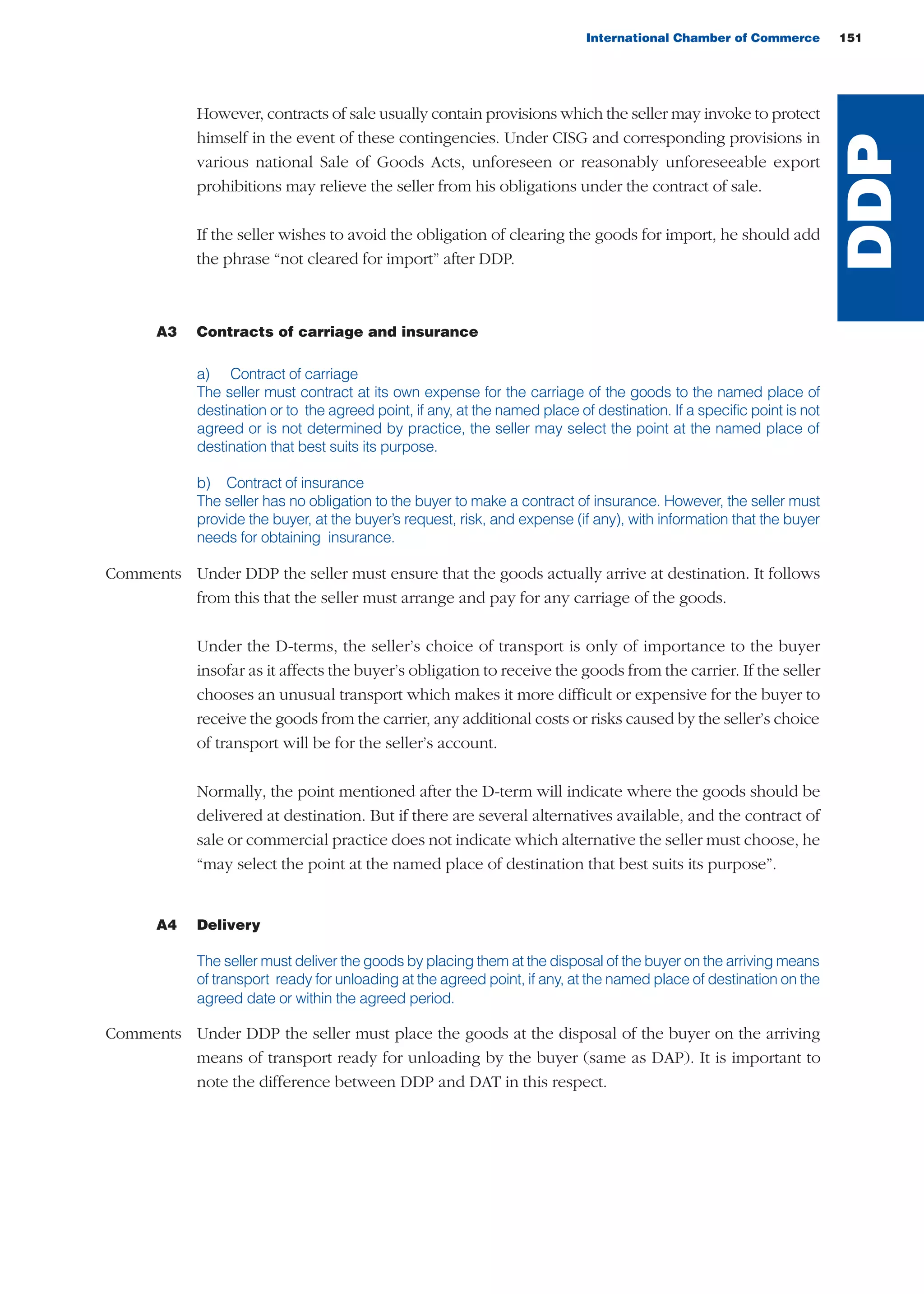 However, contracts of sale usually contain provisions which the seller may invoke to protect
himself in the event of these contingencies. Under CISG and corresponding provisions in
various national Sale of Goods Acts, unforeseen or reasonably unforeseeable export
prohibitions may relieve the seller from his obligations under the contract of sale.
If the seller wishes to avoid the obligation of clearing the goods for import, he should add
the phrase “not cleared for import” after DDP.
A3 Contracts of carriage and insurance
a) Contract of carriage
The seller must contract at its own expense for the carriage of the goods to the named place of
destination or to the agreed point, if any, at the named place of destination. If a specific point is not
agreed or is not determined by practice, the seller may select the point at the named place of
destination that best suits its purpose.
b) Contract of insurance
The seller has no obligation to the buyer to make a contract of insurance. However, the seller must
provide the buyer, at the buyer’s request, risk, and expense (if any), with information that the buyer
needs for obtaining insurance.
Comments Under DDP the seller must ensure that the goods actually arrive at destination. It follows
from this that the seller must arrange and pay for any carriage of the goods.
Under the D-terms, the seller’s choice of transport is only of importance to the buyer
insofar as it affects the buyer’s obligation to receive the goods from the carrier. If the seller
chooses an unusual transport which makes it more difficult or expensive for the buyer to
receive the goods from the carrier, any additional costs or risks caused by the seller’s choice
of transport will be for the seller’s account.
Normally, the point mentioned after the D-term will indicate where the goods should be
delivered at destination. But if there are several alternatives available, and the contract of
sale or commercial practice does not indicate which alternative the seller must choose, he
“may select the point at the named place of destination that best suits its purpose”.
A4 Delivery
The seller must deliver the goods by placing them at the disposal of the buyer on the arriving means
of transport ready for unloading at the agreed point, if any, at the named place of destination on the
agreed date or within the agreed period.
Comments Under DDP the seller must place the goods at the disposal of the buyer on the arriving
means of transport ready for unloading by the buyer (same as DAP). It is important to
note the difference between DDP and DAT in this respect.
International Chamber of Commerce 151
DDP
guide des incoterms 2010 27-01-2010_Mise en page 1 27/01/11 15:48 Page151
 
