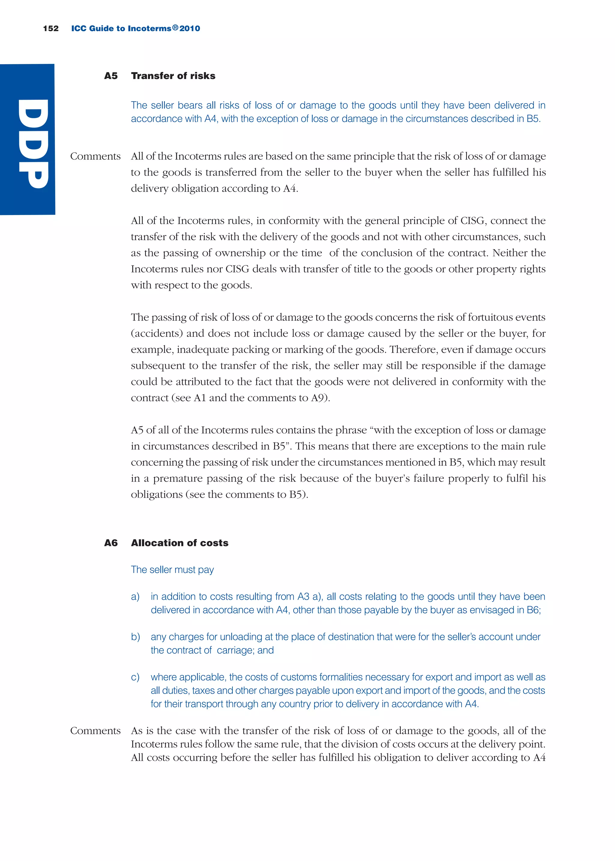 152 ICC Guide to Incoterms 2010®
A5 Transfer of risks
The seller bears all risks of loss of or damage to the goods until they have been delivered in
accordance with A4, with the exception of loss or damage in the circumstances described in B5.
Comments All of the Incoterms rules are based on the same principle that the risk of loss of or damage
to the goods is transferred from the seller to the buyer when the seller has fulfilled his
delivery obligation according to A4.
All of the Incoterms rules, in conformity with the general principle of CISG, connect the
transfer of the risk with the delivery of the goods and not with other circumstances, such
as the passing of ownership or the time of the conclusion of the contract. Neither the
Incoterms rules nor CISG deals with transfer of title to the goods or other property rights
with respect to the goods.
The passing of risk of loss of or damage to the goods concerns the risk of fortuitous events
(accidents) and does not include loss or damage caused by the seller or the buyer, for
example, inadequate packing or marking of the goods. Therefore, even if damage occurs
subsequent to the transfer of the risk, the seller may still be responsible if the damage
could be attributed to the fact that the goods were not delivered in conformity with the
contract (see A1 and the comments to A9).
A5 of all of the Incoterms rules contains the phrase “with the exception of loss or damage
in circumstances described in B5”. This means that there are exceptions to the main rule
concerning the passing of risk under the circumstances mentioned in B5, which may result
in a premature passing of the risk because of the buyer’s failure properly to fulfil his
obligations (see the comments to B5).
A6 Allocation of costs
The seller must pay
a) in addition to costs resulting from A3 a), all costs relating to the goods until they have been
delivered in accordance with A4, other than those payable by the buyer as envisaged in B6;
b) any charges for unloading at the place of destination that were for the seller’s account under
the contract of carriage; and
c) where applicable, the costs of customs formalities necessary for export and import as well as
all duties, taxes and other charges payable upon export and import of the goods, and the costs
for their transport through any country prior to delivery in accordance with A4.
Comments As is the case with the transfer of the risk of loss of or damage to the goods, all of the
Incoterms rules follow the same rule, that the division of costs occurs at the delivery point.
All costs occurring before the seller has fulfilled his obligation to deliver according to A4
DDP
guide des incoterms 2010 27-01-2010_Mise en page 1 27/01/11 13:16 Page152
 