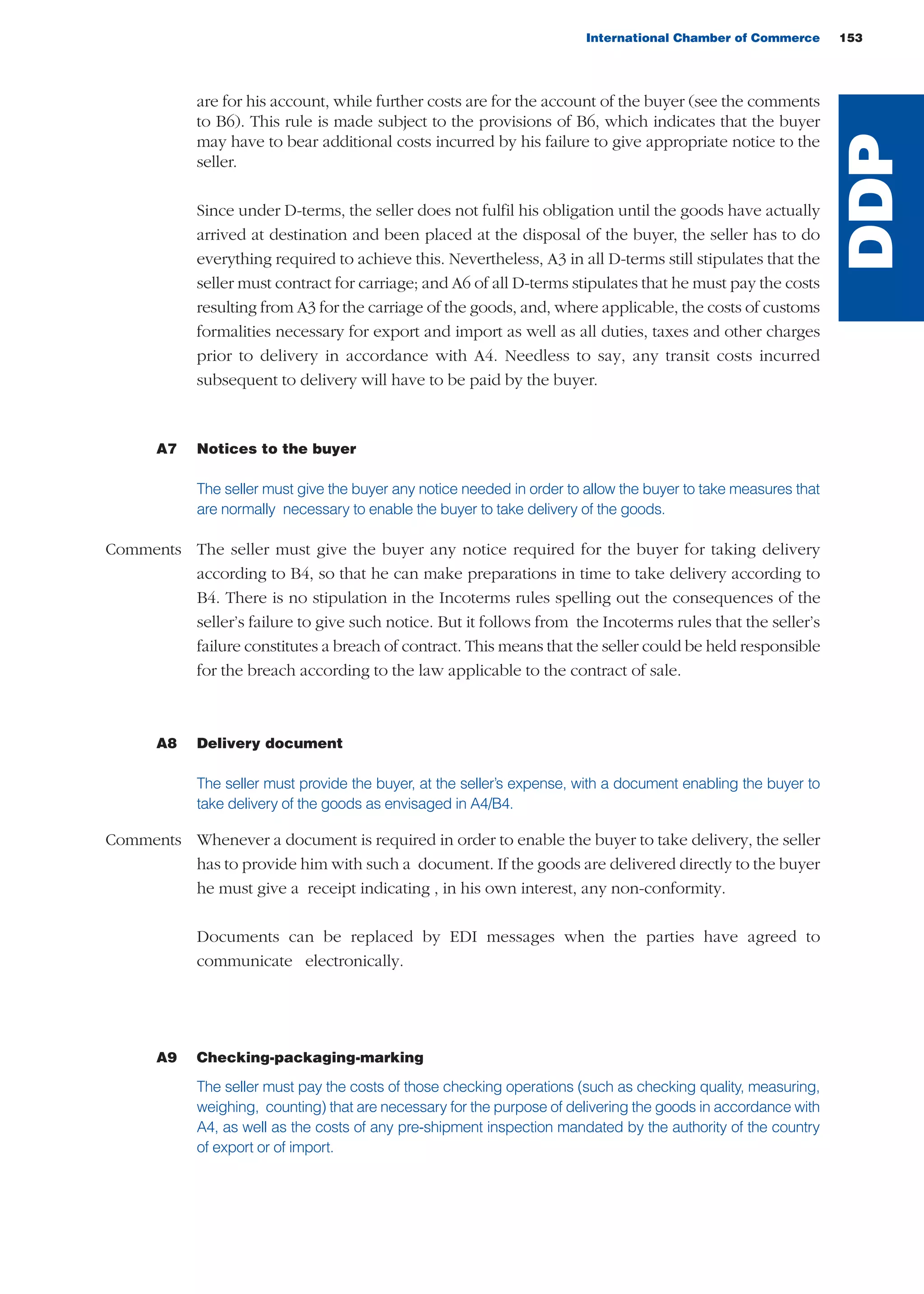 are for his account, while further costs are for the account of the buyer (see the comments
to B6). This rule is made subject to the provisions of B6, which indicates that the buyer
may have to bear additional costs incurred by his failure to give appropriate notice to the
seller.
Since under D-terms, the seller does not fulfil his obligation until the goods have actually
arrived at destination and been placed at the disposal of the buyer, the seller has to do
everything required to achieve this. Nevertheless, A3 in all D-terms still stipulates that the
seller must contract for carriage; and A6 of all D-terms stipulates that he must pay the costs
resulting from A3 for the carriage of the goods, and, where applicable, the costs of customs
formalities necessary for export and import as well as all duties, taxes and other charges
prior to delivery in accordance with A4. Needless to say, any transit costs incurred
subsequent to delivery will have to be paid by the buyer.
A7 Notices to the buyer
The seller must give the buyer any notice needed in order to allow the buyer to take measures that
are normally necessary to enable the buyer to take delivery of the goods.
Comments The seller must give the buyer any notice required for the buyer for taking delivery
according to B4, so that he can make preparations in time to take delivery according to
B4. There is no stipulation in the Incoterms rules spelling out the consequences of the
seller’s failure to give such notice. But it follows from the Incoterms rules that the seller’s
failure constitutes a breach of contract. This means that the seller could be held responsible
for the breach according to the law applicable to the contract of sale.
A8 Delivery document
The seller must provide the buyer, at the seller’s expense, with a document enabling the buyer to
take delivery of the goods as envisaged in A4/B4.
Comments Whenever a document is required in order to enable the buyer to take delivery, the seller
has to provide him with such a document. If the goods are delivered directly to the buyer
he must give a receipt indicating , in his own interest, any non-conformity.
Documents can be replaced by EDI messages when the parties have agreed to
communicate electronically.
A9 Checking-packaging-marking
The seller must pay the costs of those checking operations (such as checking quality, measuring,
weighing, counting) that are necessary for the purpose of delivering the goods in accordance with
A4, as well as the costs of any pre-shipment inspection mandated by the authority of the country
of export or of import.
International Chamber of Commerce 153
DDP
guide des incoterms 2010 27-01-2010_Mise en page 1 27/01/11 13:16 Page153
 