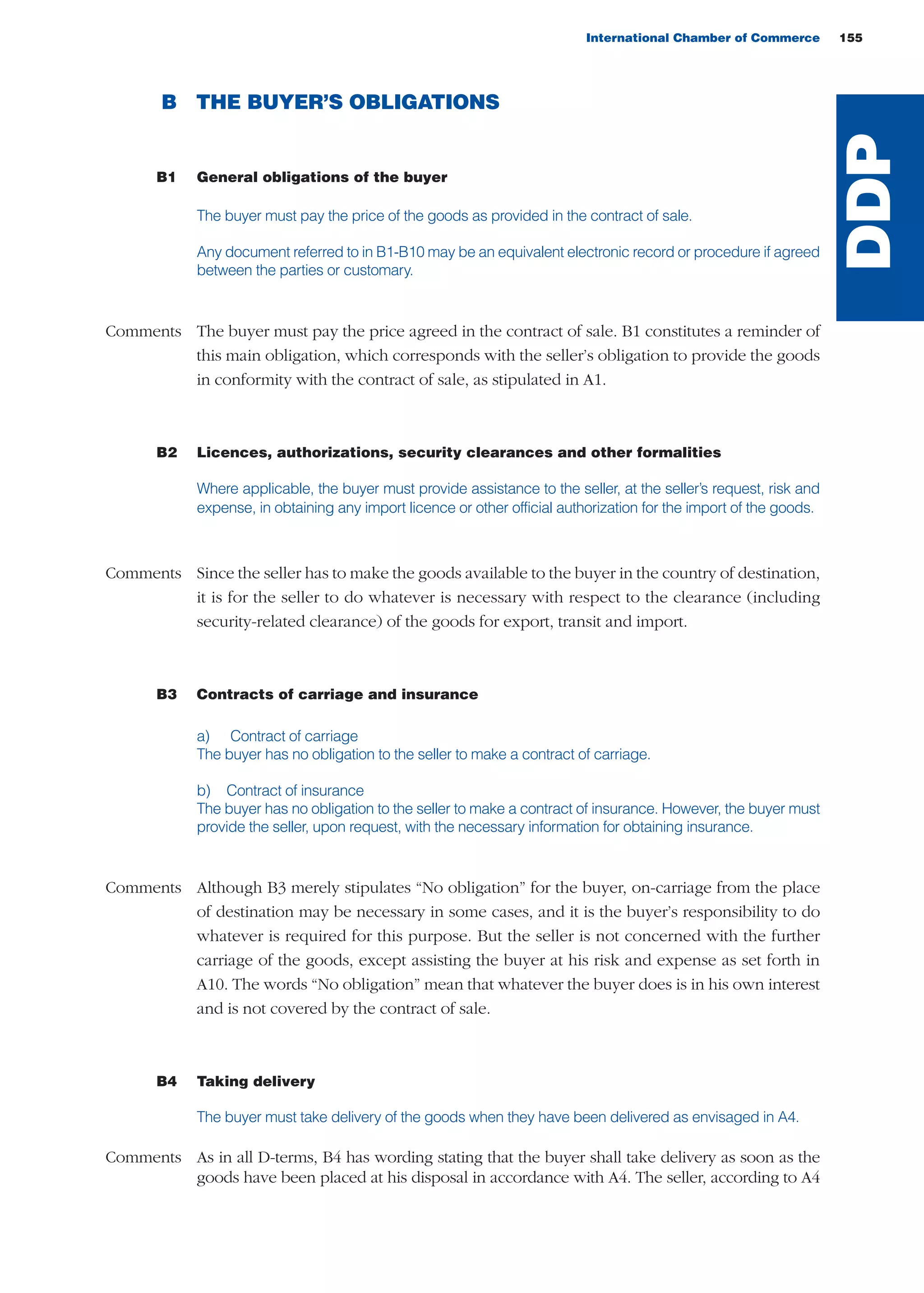 International Chamber of Commerce 155
B THE BUYER’S OBLIGATIONS
B1 General obligations of the buyer
The buyer must pay the price of the goods as provided in the contract of sale.
Any document referred to in B1-B10 may be an equivalent electronic record or procedure if agreed
between the parties or customary.
Comments The buyer must pay the price agreed in the contract of sale. B1 constitutes a reminder of
this main obligation, which corresponds with the seller’s obligation to provide the goods
in conformity with the contract of sale, as stipulated in A1.
B2 Licences, authorizations, security clearances and other formalities
Where applicable, the buyer must provide assistance to the seller, at the seller’s request, risk and
expense, in obtaining any import licence or other official authorization for the import of the goods.
Comments Since the seller has to make the goods available to the buyer in the country of destination,
it is for the seller to do whatever is necessary with respect to the clearance (including
security-related clearance) of the goods for export, transit and import.
B3 Contracts of carriage and insurance
a) Contract of carriage
The buyer has no obligation to the seller to make a contract of carriage.
b) Contract of insurance
The buyer has no obligation to the seller to make a contract of insurance. However, the buyer must
provide the seller, upon request, with the necessary information for obtaining insurance.
Comments Although B3 merely stipulates “No obligation” for the buyer, on-carriage from the place
of destination may be necessary in some cases, and it is the buyer’s responsibility to do
whatever is required for this purpose. But the seller is not concerned with the further
carriage of the goods, except assisting the buyer at his risk and expense as set forth in
A10. The words “No obligation” mean that whatever the buyer does is in his own interest
and is not covered by the contract of sale.
B4 Taking delivery
The buyer must take delivery of the goods when they have been delivered as envisaged in A4.
Comments As in all D-terms, B4 has wording stating that the buyer shall take delivery as soon as the
goods have been placed at his disposal in accordance with A4. The seller, according to A4
DDP
guide des incoterms 2010 27-01-2010_Mise en page 1 27/01/11 13:16 Page155
 