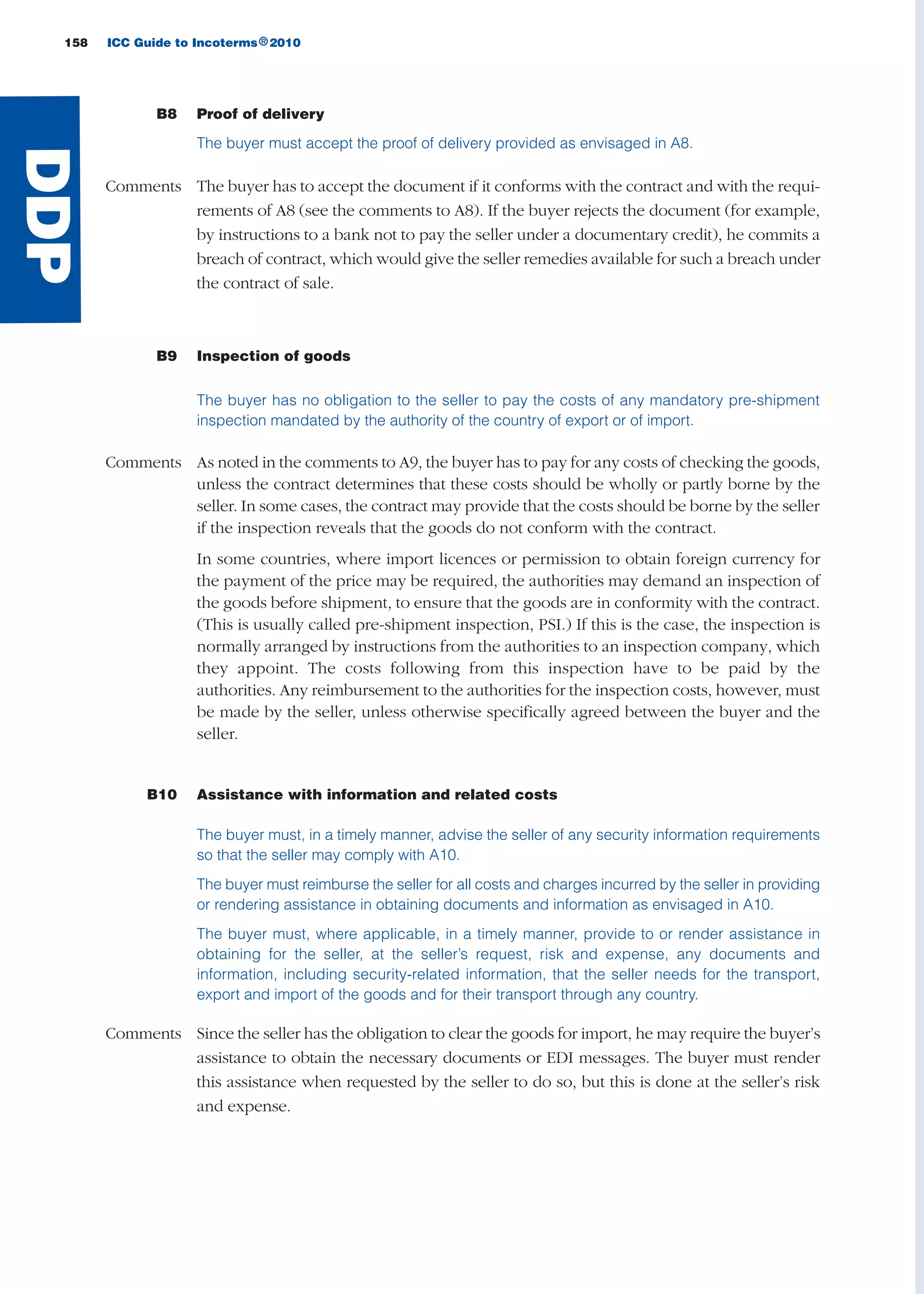 158 ICC Guide to Incoterms 2010®
B8 Proof of delivery
The buyer must accept the proof of delivery provided as envisaged in A8.
Comments The buyer has to accept the document if it conforms with the contract and with the requi-
rements of A8 (see the comments to A8). If the buyer rejects the document (for example,
by instructions to a bank not to pay the seller under a documentary credit), he commits a
breach of contract, which would give the seller remedies available for such a breach under
the contract of sale.
B9 Inspection of goods
The buyer has no obligation to the seller to pay the costs of any mandatory pre-shipment
inspection mandated by the authority of the country of export or of import.
Comments As noted in the comments to A9, the buyer has to pay for any costs of checking the goods,
unless the contract determines that these costs should be wholly or partly borne by the
seller. In some cases, the contract may provide that the costs should be borne by the seller
if the inspection reveals that the goods do not conform with the contract.
In some countries, where import licences or permission to obtain foreign currency for
the payment of the price may be required, the authorities may demand an inspection of
the goods before shipment, to ensure that the goods are in conformity with the contract.
(This is usually called pre-shipment inspection, PSI.) If this is the case, the inspection is
normally arranged by instructions from the authorities to an inspection company, which
they appoint. The costs following from this inspection have to be paid by the
authorities. Any reimbursement to the authorities for the inspection costs, however, must
be made by the seller, unless otherwise specifically agreed between the buyer and the
seller.
B10 Assistance with information and related costs
The buyer must, in a timely manner, advise the seller of any security information requirements
so that the seller may comply with A10.
The buyer must reimburse the seller for all costs and charges incurred by the seller in providing
or rendering assistance in obtaining documents and information as envisaged in A10.
The buyer must, where applicable, in a timely manner, provide to or render assistance in
obtaining for the seller, at the seller’s request, risk and expense, any documents and
information, including security-related information, that the seller needs for the transport,
export and import of the goods and for their transport through any country.
Comments Since the seller has the obligation to clear the goods for import, he may require the buyer’s
assistance to obtain the necessary documents or EDI messages. The buyer must render
this assistance when requested by the seller to do so, but this is done at the seller’s risk
and expense.
DDP
guide des incoterms 2010 27-01-2010_Mise en page 1 27/01/11 13:16 Page158
 