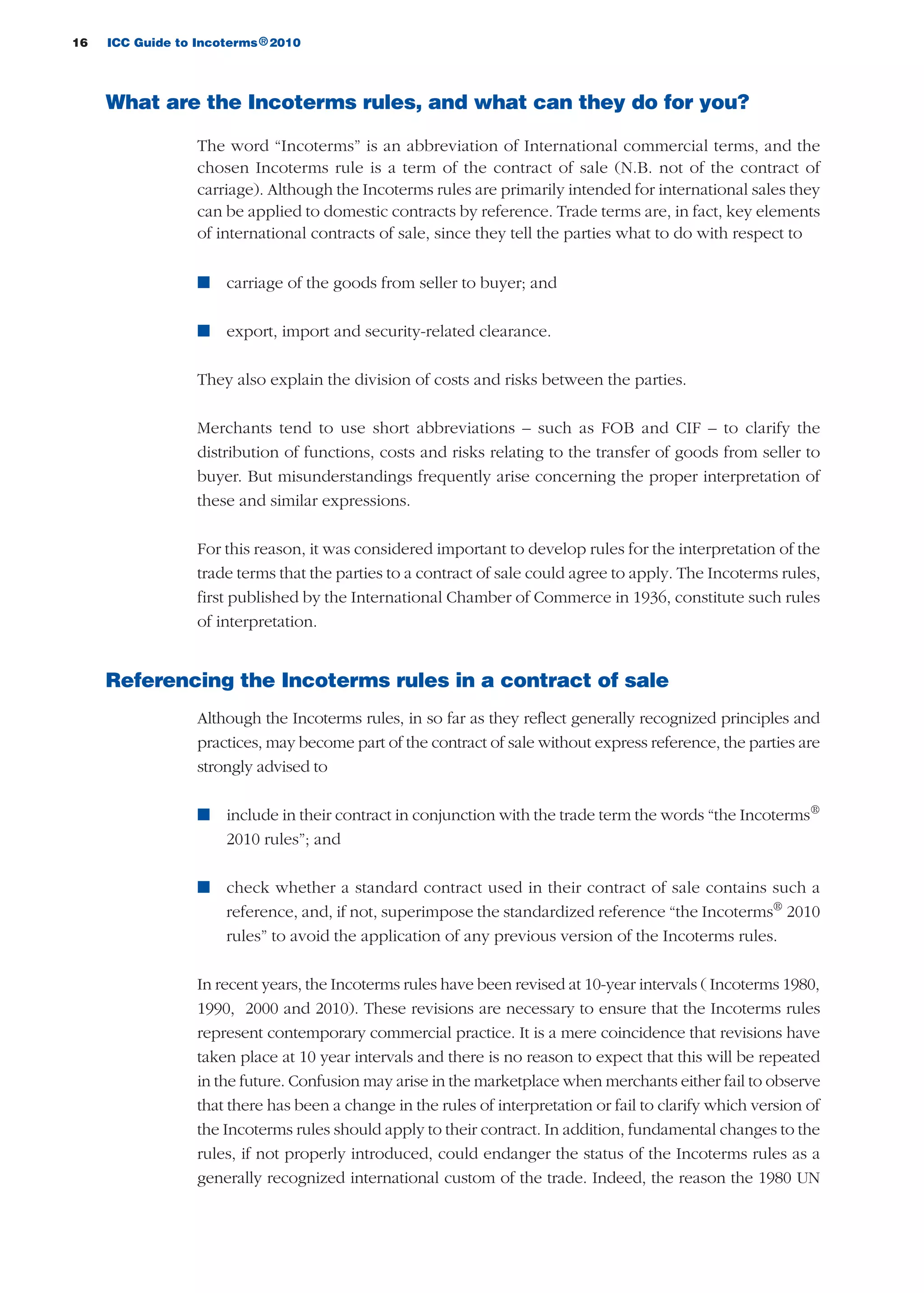16 ICC Guide to Incoterms 2010®
What are the Incoterms rules, and what can they do for you?
The word “Incoterms” is an abbreviation of International commercial terms, and the
chosen Incoterms rule is a term of the contract of sale (N.B. not of the contract of
carriage). Although the Incoterms rules are primarily intended for international sales they
can be applied to domestic contracts by reference. Trade terms are, in fact, key elements
of international contracts of sale, since they tell the parties what to do with respect to
n carriage of the goods from seller to buyer; and
n export, import and security-related clearance.
They also explain the division of costs and risks between the parties.
Merchants tend to use short abbreviations – such as FOB and CIF – to clarify the
distribution of functions, costs and risks relating to the transfer of goods from seller to
buyer. But misunderstandings frequently arise concerning the proper interpretation of
these and similar expressions.
For this reason, it was considered important to develop rules for the interpretation of the
trade terms that the parties to a contract of sale could agree to apply. The Incoterms rules,
first published by the International Chamber of Commerce in 1936, constitute such rules
of interpretation.
Referencing the Incoterms rules in a contract of sale
Although the Incoterms rules, in so far as they reflect generally recognized principles and
practices, may become part of the contract of sale without express reference, the parties are
strongly advised to
n include in their contract in conjunction with the trade term the words “the Incoterms®
2010 rules”; and
n check whether a standard contract used in their contract of sale contains such a
reference, and, if not, superimpose the standardized reference “the Incoterms®
2010
rules” to avoid the application of any previous version of the Incoterms rules.
In recent years, the Incoterms rules have been revised at 10-year intervals ( Incoterms 1980,
1990, 2000 and 2010). These revisions are necessary to ensure that the Incoterms rules
represent contemporary commercial practice. It is a mere coincidence that revisions have
taken place at 10 year intervals and there is no reason to expect that this will be repeated
in the future. Confusion may arise in the marketplace when merchants either fail to observe
that there has been a change in the rules of interpretation or fail to clarify which version of
the Incoterms rules should apply to their contract. In addition, fundamental changes to the
rules, if not properly introduced, could endanger the status of the Incoterms rules as a
generally recognized international custom of the trade. Indeed, the reason the 1980 UN
guide des incoterms 2010 27-01-2010_Mise en page 1 27/01/11 13:15 Page16
 