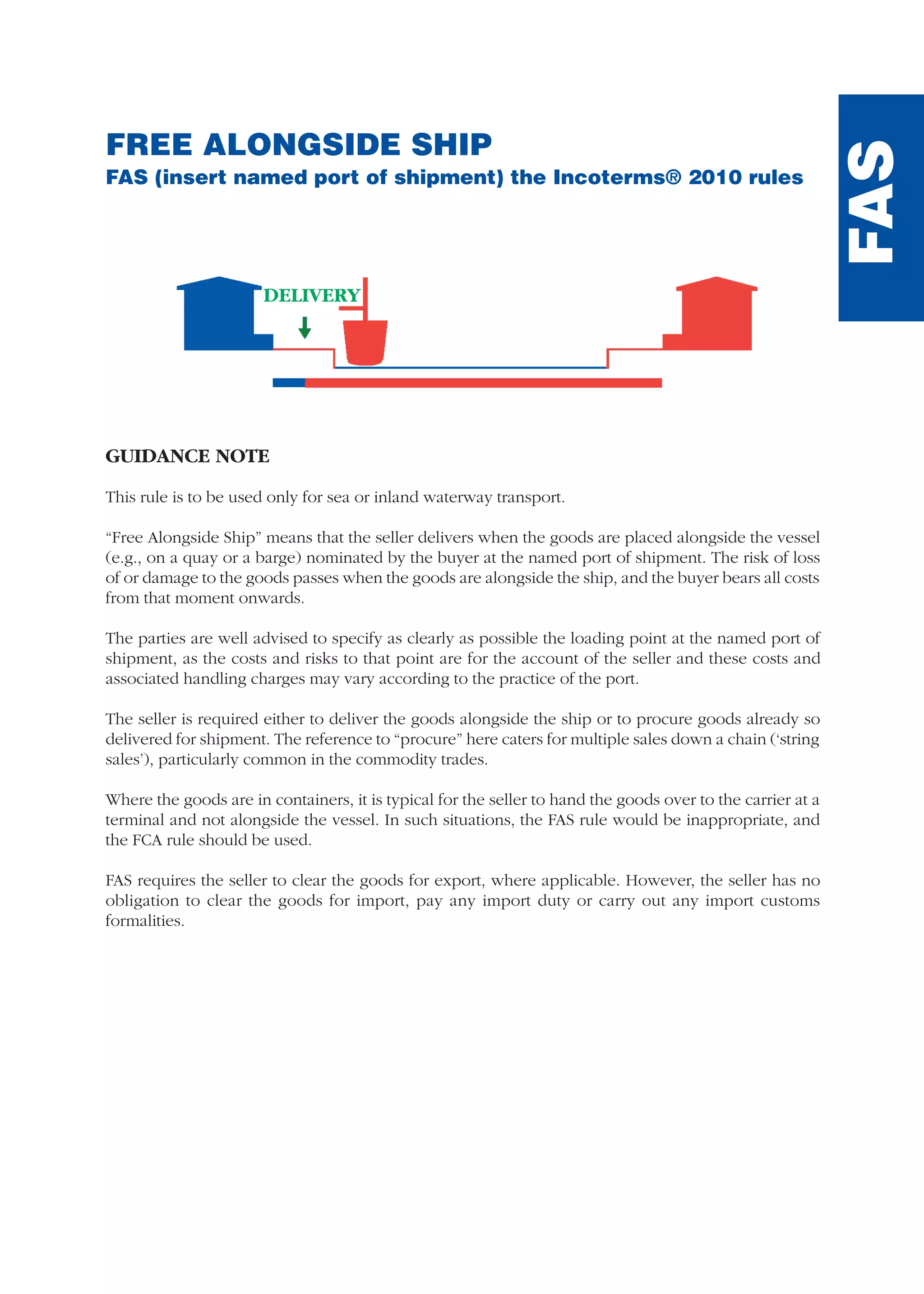 FREE ALONGSIDE SHIP
FAS (insert named port of shipment) the Incoterms® 2010 rules
GUIDANCE NOTE
This rule is to be used only for sea or inland waterway transport.
“Free Alongside Ship” means that the seller delivers when the goods are placed alongside the vessel
(e.g., on a quay or a barge) nominated by the buyer at the named port of shipment. The risk of loss
of or damage to the goods passes when the goods are alongside the ship, and the buyer bears all costs
from that moment onwards.
The parties are well advised to specify as clearly as possible the loading point at the named port of
shipment, as the costs and risks to that point are for the account of the seller and these costs and
associated handling charges may vary according to the practice of the port.
The seller is required either to deliver the goods alongside the ship or to procure goods already so
delivered for shipment. The reference to “procure” here caters for multiple sales down a chain (‘string
sales’), particularly common in the commodity trades.
Where the goods are in containers, it is typical for the seller to hand the goods over to the carrier at a
terminal and not alongside the vessel. In such situations, the FAS rule would be inappropriate, and
the FCA rule should be used.
FAS requires the seller to clear the goods for export, where applicable. However, the seller has no
obligation to clear the goods for import, pay any import duty or carry out any import customs
formalities.
FAS
DELIVERY
guide des incoterms 2010 27-01-2010_Mise en page 1 27/01/11 13:16 Page161
 