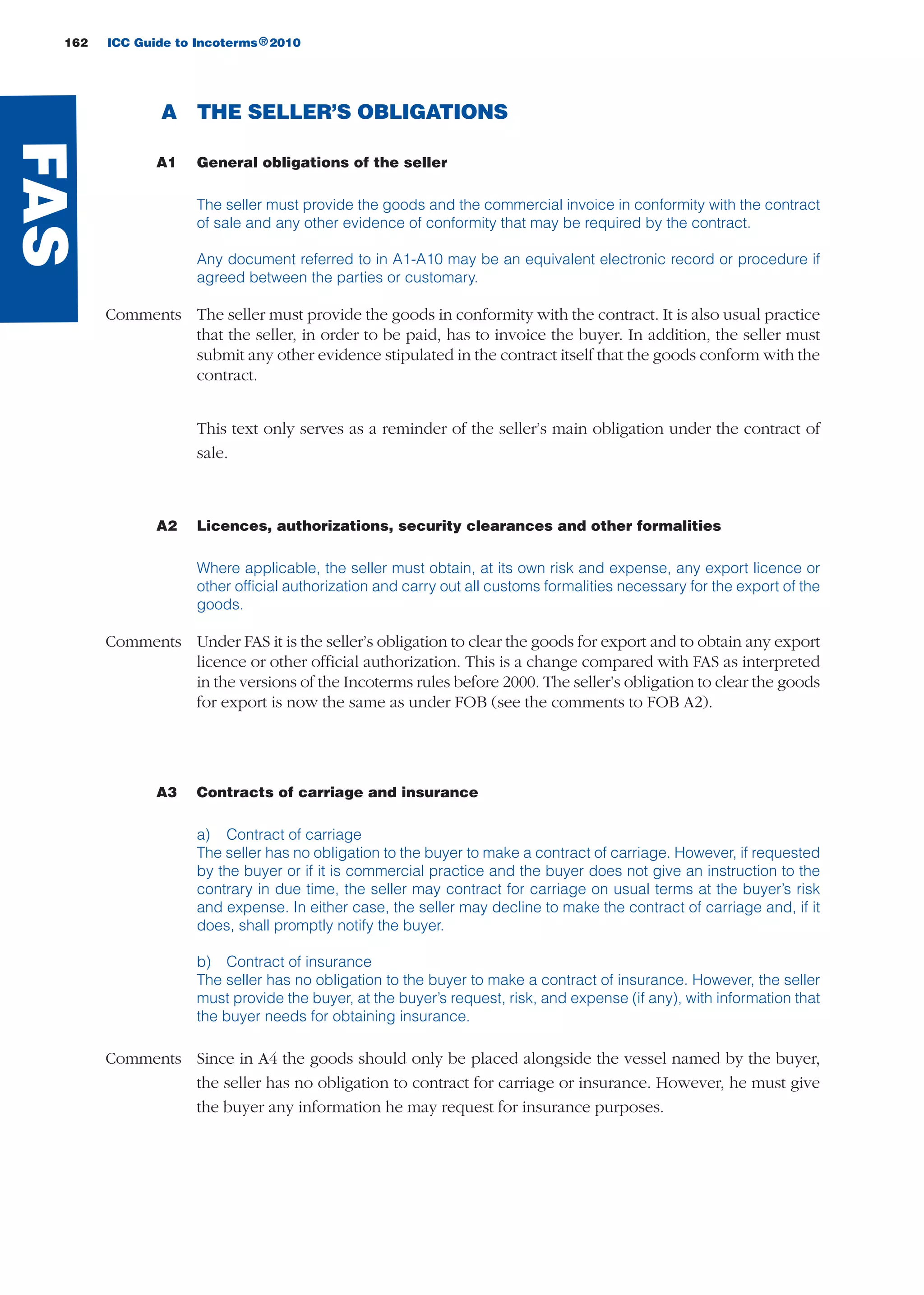 162 ICC Guide to Incoterms 2010®
A THE SELLER’S OBLIGATIONS
A1 General obligations of the seller
The seller must provide the goods and the commercial invoice in conformity with the contract
of sale and any other evidence of conformity that may be required by the contract.
Any document referred to in A1-A10 may be an equivalent electronic record or procedure if
agreed between the parties or customary.
Comments The seller must provide the goods in conformity with the contract. It is also usual practice
that the seller, in order to be paid, has to invoice the buyer. In addition, the seller must
submit any other evidence stipulated in the contract itself that the goods conform with the
contract.
This text only serves as a reminder of the seller’s main obligation under the contract of
sale.
A2 Licences, authorizations, security clearances and other formalities
Where applicable, the seller must obtain, at its own risk and expense, any export licence or
other official authorization and carry out all customs formalities necessary for the export of the
goods.
Comments Under FAS it is the seller’s obligation to clear the goods for export and to obtain any export
licence or other official authorization. This is a change compared with FAS as interpreted
in the versions of the Incoterms rules before 2000. The seller’s obligation to clear the goods
for export is now the same as under FOB (see the comments to FOB A2).
A3 Contracts of carriage and insurance
a) Contract of carriage
The seller has no obligation to the buyer to make a contract of carriage. However, if requested
by the buyer or if it is commercial practice and the buyer does not give an instruction to the
contrary in due time, the seller may contract for carriage on usual terms at the buyer’s risk
and expense. In either case, the seller may decline to make the contract of carriage and, if it
does, shall promptly notify the buyer.
b) Contract of insurance
The seller has no obligation to the buyer to make a contract of insurance. However, the seller
must provide the buyer, at the buyer’s request, risk, and expense (if any), with information that
the buyer needs for obtaining insurance.
Comments Since in A4 the goods should only be placed alongside the vessel named by the buyer,
the seller has no obligation to contract for carriage or insurance. However, he must give
the buyer any information he may request for insurance purposes.
FAS
guide des incoterms 2010 27-01-2010_Mise en page 1 04/02/11 14:59 Page162
 