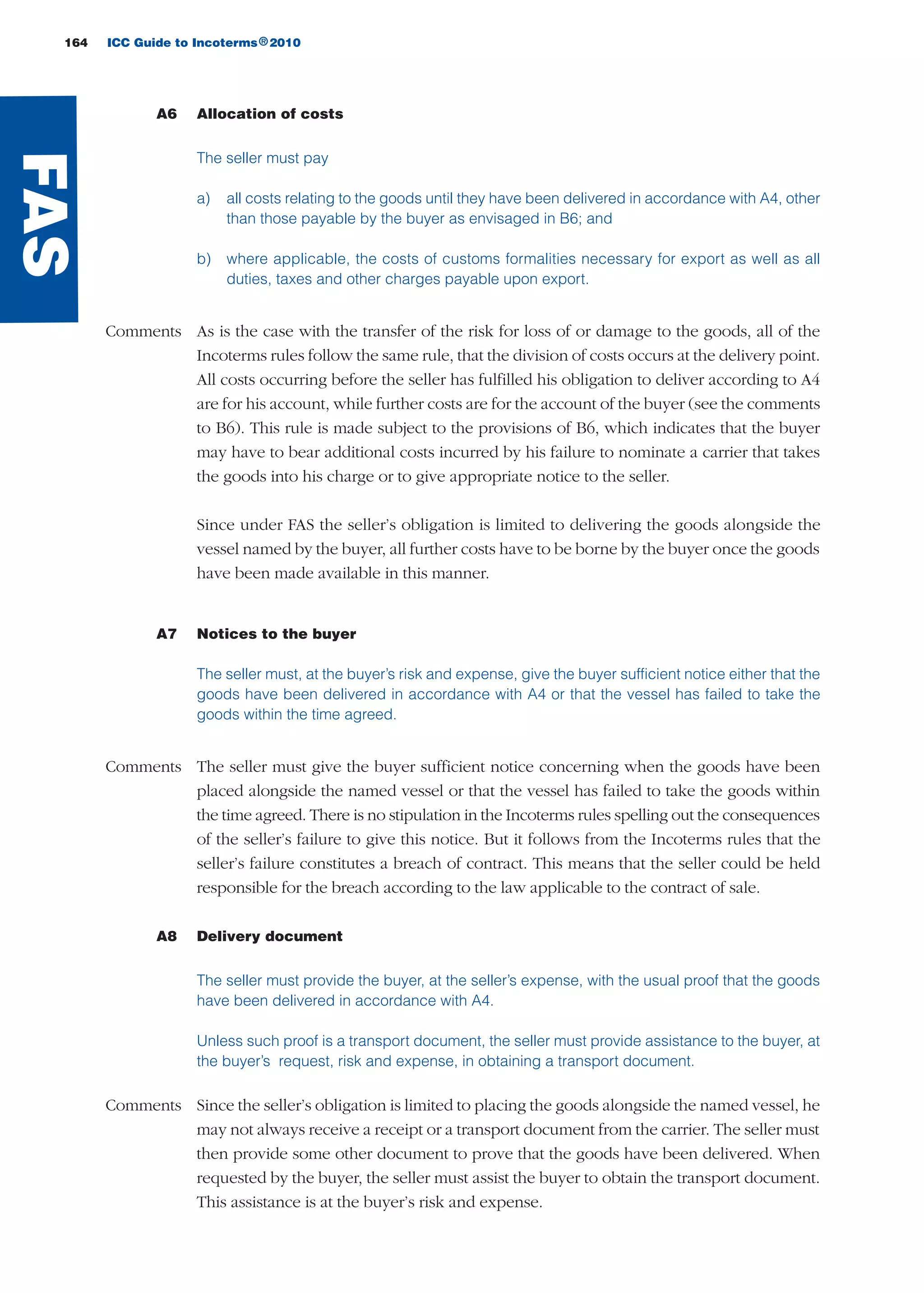 164 ICC Guide to Incoterms 2010®
A6 Allocation of costs
The seller must pay
a) all costs relating to the goods until they have been delivered in accordance with A4, other
than those payable by the buyer as envisaged in B6; and
b) where applicable, the costs of customs formalities necessary for export as well as all
duties, taxes and other charges payable upon export.
Comments As is the case with the transfer of the risk for loss of or damage to the goods, all of the
Incoterms rules follow the same rule, that the division of costs occurs at the delivery point.
All costs occurring before the seller has fulfilled his obligation to deliver according to A4
are for his account, while further costs are for the account of the buyer (see the comments
to B6). This rule is made subject to the provisions of B6, which indicates that the buyer
may have to bear additional costs incurred by his failure to nominate a carrier that takes
the goods into his charge or to give appropriate notice to the seller.
Since under FAS the seller’s obligation is limited to delivering the goods alongside the
vessel named by the buyer, all further costs have to be borne by the buyer once the goods
have been made available in this manner.
A7 Notices to the buyer
The seller must, at the buyer’s risk and expense, give the buyer sufficient notice either that the
goods have been delivered in accordance with A4 or that the vessel has failed to take the
goods within the time agreed.
Comments The seller must give the buyer sufficient notice concerning when the goods have been
placed alongside the named vessel or that the vessel has failed to take the goods within
the time agreed. There is no stipulation in the Incoterms rules spelling out the consequences
of the seller’s failure to give this notice. But it follows from the Incoterms rules that the
seller’s failure constitutes a breach of contract. This means that the seller could be held
responsible for the breach according to the law applicable to the contract of sale.
A8 Delivery document
The seller must provide the buyer, at the seller’s expense, with the usual proof that the goods
have been delivered in accordance with A4.
Unless such proof is a transport document, the seller must provide assistance to the buyer, at
the buyer’s request, risk and expense, in obtaining a transport document.
Comments Since the seller’s obligation is limited to placing the goods alongside the named vessel, he
may not always receive a receipt or a transport document from the carrier. The seller must
then provide some other document to prove that the goods have been delivered. When
requested by the buyer, the seller must assist the buyer to obtain the transport document.
This assistance is at the buyer’s risk and expense.
FAS
guide des incoterms 2010 27-01-2010_Mise en page 1 27/01/11 13:16 Page164
 