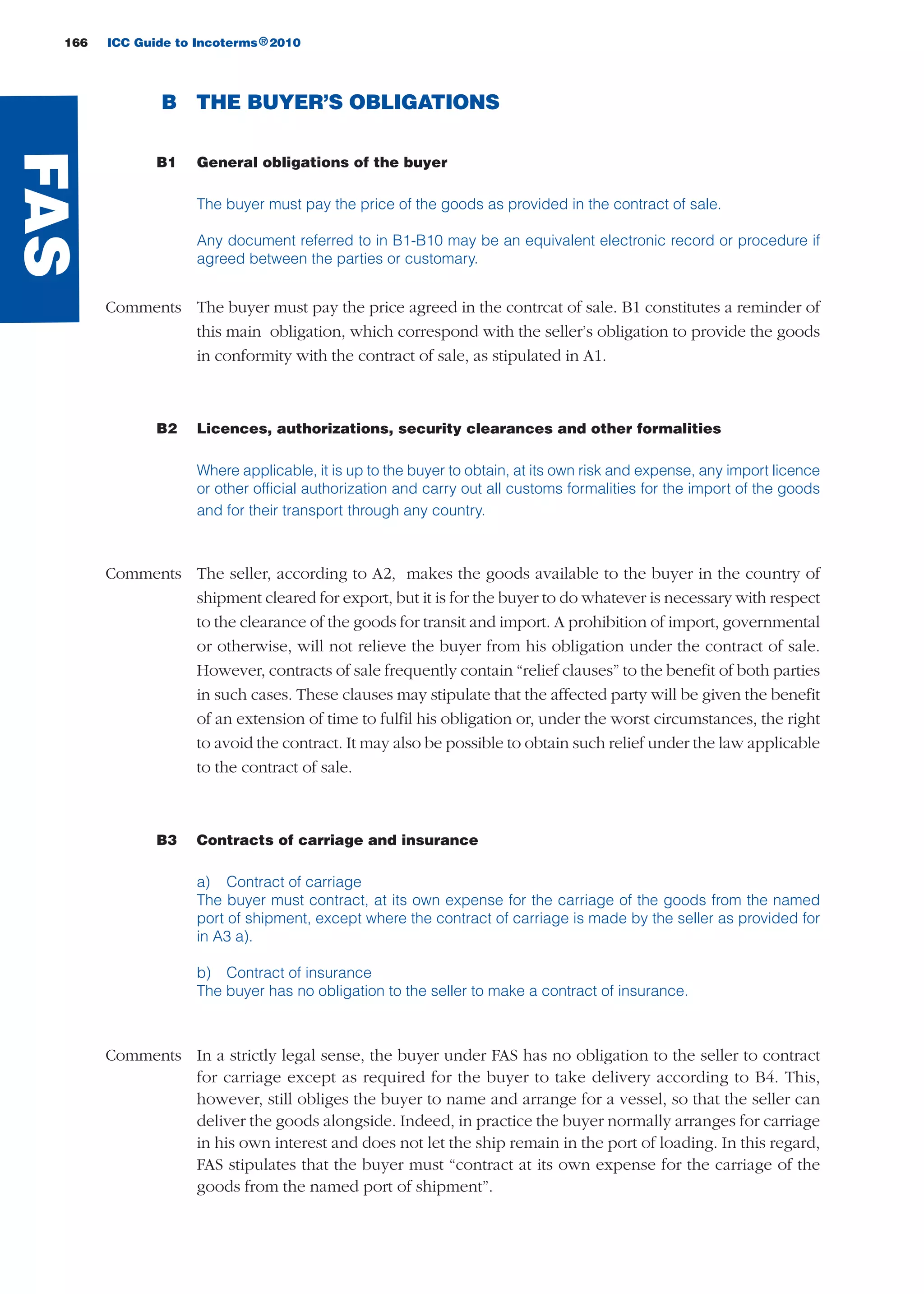 166 ICC Guide to Incoterms 2010®
B THE BUYER’S OBLIGATIONS
B1 General obligations of the buyer
The buyer must pay the price of the goods as provided in the contract of sale.
Any document referred to in B1-B10 may be an equivalent electronic record or procedure if
agreed between the parties or customary.
Comments The buyer must pay the price agreed in the contrcat of sale. B1 constitutes a reminder of
this main obligation, which correspond with the seller’s obligation to provide the goods
in conformity with the contract of sale, as stipulated in A1.
B2 Licences, authorizations, security clearances and other formalities
Where applicable, it is up to the buyer to obtain, at its own risk and expense, any import licence
or other official authorization and carry out all customs formalities for the import of the goods
and for their transport through any country.
Comments The seller, according to A2, makes the goods available to the buyer in the country of
shipment cleared for export, but it is for the buyer to do whatever is necessary with respect
to the clearance of the goods for transit and import. A prohibition of import, governmental
or otherwise, will not relieve the buyer from his obligation under the contract of sale.
However, contracts of sale frequently contain “relief clauses” to the benefit of both parties
in such cases. These clauses may stipulate that the affected party will be given the benefit
of an extension of time to fulfil his obligation or, under the worst circumstances, the right
to avoid the contract. It may also be possible to obtain such relief under the law applicable
to the contract of sale.
B3 Contracts of carriage and insurance
a) Contract of carriage
The buyer must contract, at its own expense for the carriage of the goods from the named
port of shipment, except where the contract of carriage is made by the seller as provided for
in A3 a).
b) Contract of insurance
The buyer has no obligation to the seller to make a contract of insurance.
Comments In a strictly legal sense, the buyer under FAS has no obligation to the seller to contract
for carriage except as required for the buyer to take delivery according to B4. This,
however, still obliges the buyer to name and arrange for a vessel, so that the seller can
deliver the goods alongside. Indeed, in practice the buyer normally arranges for carriage
in his own interest and does not let the ship remain in the port of loading. In this regard,
FAS stipulates that the buyer must “contract at its own expense for the carriage of the
goods from the named port of shipment”.
FAS
guide des incoterms 2010 27-01-2010_Mise en page 1 28/01/11 15:16 Page166
 