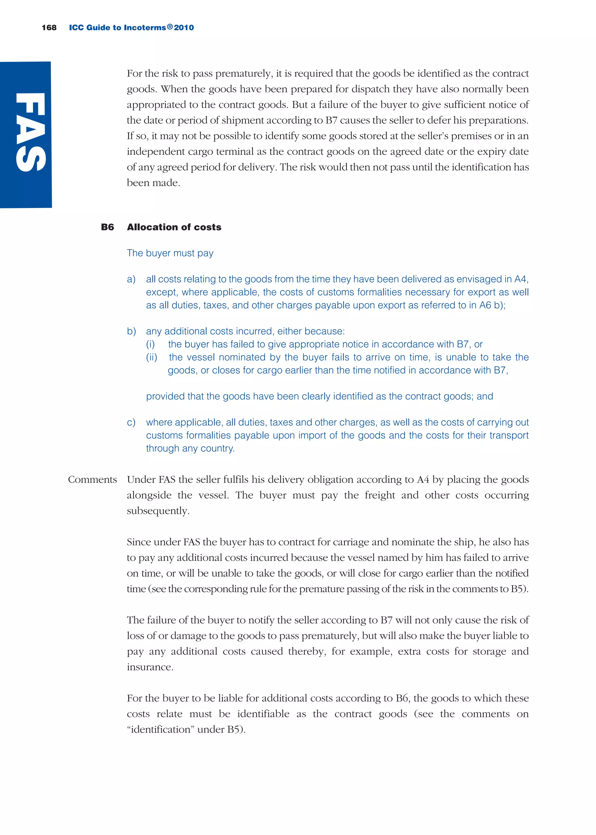 168 ICC Guide to Incoterms 2010®
For the risk to pass prematurely, it is required that the goods be identified as the contract
goods. When the goods have been prepared for dispatch they have also normally been
appropriated to the contract goods. But a failure of the buyer to give sufficient notice of
the date or period of shipment according to B7 causes the seller to defer his preparations.
If so, it may not be possible to identify some goods stored at the seller’s premises or in an
independent cargo terminal as the contract goods on the agreed date or the expiry date
of any agreed period for delivery. The risk would then not pass until the identification has
been made.
B6 Allocation of costs
The buyer must pay
a) all costs relating to the goods from the time they have been delivered as envisaged in A4,
except, where applicable, the costs of customs formalities necessary for export as well
as all duties, taxes, and other charges payable upon export as referred to in A6 b);
b) any additional costs incurred, either because:
(i) the buyer has failed to give appropriate notice in accordance with B7, or
(ii) the vessel nominated by the buyer fails to arrive on time, is unable to take the
goods, or closes for cargo earlier than the time notified in accordance with B7,
provided that the goods have been clearly identified as the contract goods; and
c) where applicable, all duties, taxes and other charges, as well as the costs of carrying out
customs formalities payable upon import of the goods and the costs for their transport
through any country.
Comments Under FAS the seller fulfils his delivery obligation according to A4 by placing the goods
alongside the vessel. The buyer must pay the freight and other costs occurring
subsequently.
Since under FAS the buyer has to contract for carriage and nominate the ship, he also has
to pay any additional costs incurred because the vessel named by him has failed to arrive
on time, or will be unable to take the goods, or will close for cargo earlier than the notified
time (see the corresponding rule for the premature passing of the risk in the comments to B5).
The failure of the buyer to notify the seller according to B7 will not only cause the risk of
loss of or damage to the goods to pass prematurely, but will also make the buyer liable to
pay any additional costs caused thereby, for example, extra costs for storage and
insurance.
For the buyer to be liable for additional costs according to B6, the goods to which these
costs relate must be identifiable as the contract goods (see the comments on
“identification” under B5).
FAS
guide des incoterms 2010 27-01-2010_Mise en page 1 27/01/11 13:16 Page168
 