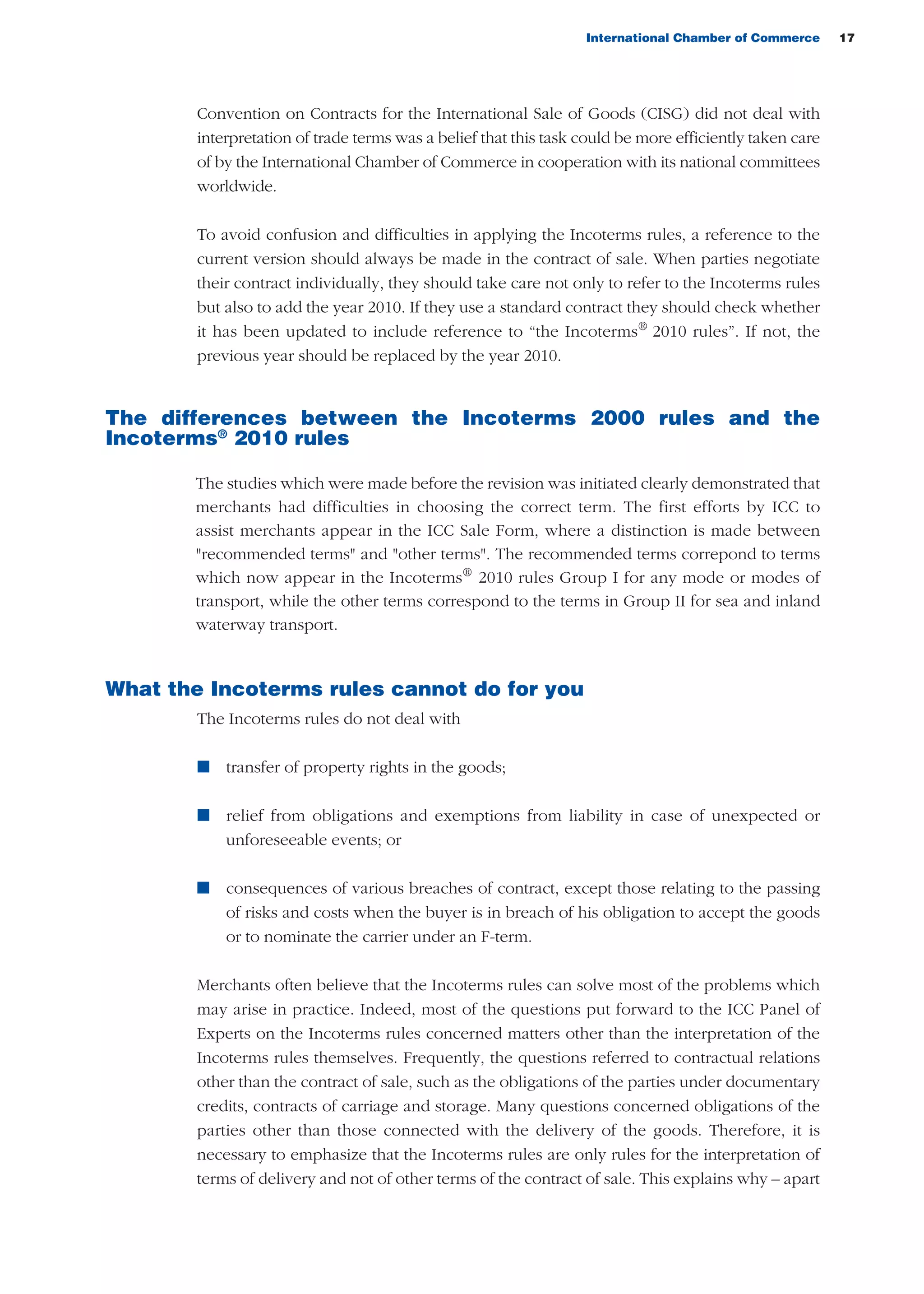 International Chamber of Commerce 17
Convention on Contracts for the International Sale of Goods (CISG) did not deal with
interpretation of trade terms was a belief that this task could be more efficiently taken care
of by the International Chamber of Commerce in cooperation with its national committees
worldwide.
To avoid confusion and difficulties in applying the Incoterms rules, a reference to the
current version should always be made in the contract of sale. When parties negotiate
their contract individually, they should take care not only to refer to the Incoterms rules
but also to add the year 2010. If they use a standard contract they should check whether
it has been updated to include reference to “the Incoterms®
2010 rules”. If not, the
previous year should be replaced by the year 2010.
The differences between the Incoterms 2000 rules and the
Incoterms®
2010 rules
The studies which were made before the revision was initiated clearly demonstrated that
merchants had difficulties in choosing the correct term. The first efforts by ICC to
assist merchants appear in the ICC Sale Form, where a distinction is made between
"recommended terms" and "other terms". The recommended terms correpond to terms
which now appear in the Incoterms®
2010 rules Group I for any mode or modes of
transport, while the other terms correspond to the terms in Group II for sea and inland
waterway transport.
What the Incoterms rules cannot do for you
The Incoterms rules do not deal with
n transfer of property rights in the goods;
n relief from obligations and exemptions from liability in case of unexpected or
unforeseeable events; or
n consequences of various breaches of contract, except those relating to the passing
of risks and costs when the buyer is in breach of his obligation to accept the goods
or to nominate the carrier under an F-term.
Merchants often believe that the Incoterms rules can solve most of the problems which
may arise in practice. Indeed, most of the questions put forward to the ICC Panel of
Experts on the Incoterms rules concerned matters other than the interpretation of the
Incoterms rules themselves. Frequently, the questions referred to contractual relations
other than the contract of sale, such as the obligations of the parties under documentary
credits, contracts of carriage and storage. Many questions concerned obligations of the
parties other than those connected with the delivery of the goods. Therefore, it is
necessary to emphasize that the Incoterms rules are only rules for the interpretation of
terms of delivery and not of other terms of the contract of sale. This explains why – apart
guide des incoterms 2010 27-01-2010_Mise en page 1 27/01/11 13:15 Page17
 