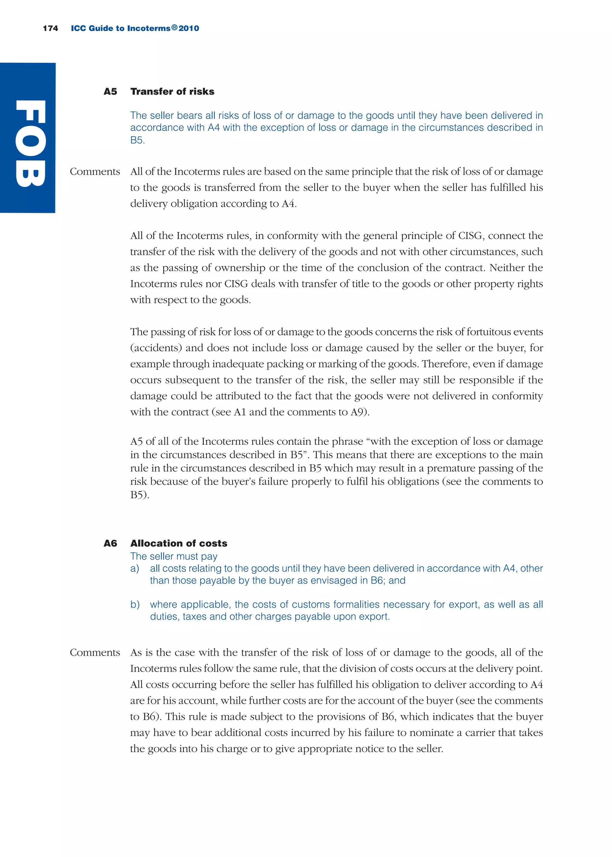 174 ICC Guide to Incoterms 2010®
A5 Transfer of risks
The seller bears all risks of loss of or damage to the goods until they have been delivered in
accordance with A4 with the exception of loss or damage in the circumstances described in
B5.
Comments All of the Incoterms rules are based on the same principle that the risk of loss of or damage
to the goods is transferred from the seller to the buyer when the seller has fulfilled his
delivery obligation according to A4.
All of the Incoterms rules, in conformity with the general principle of CISG, connect the
transfer of the risk with the delivery of the goods and not with other circumstances, such
as the passing of ownership or the time of the conclusion of the contract. Neither the
Incoterms rules nor CISG deals with transfer of title to the goods or other property rights
with respect to the goods.
The passing of risk for loss of or damage to the goods concerns the risk of fortuitous events
(accidents) and does not include loss or damage caused by the seller or the buyer, for
example through inadequate packing or marking of the goods. Therefore, even if damage
occurs subsequent to the transfer of the risk, the seller may still be responsible if the
damage could be attributed to the fact that the goods were not delivered in conformity
with the contract (see A1 and the comments to A9).
A5 of all of the Incoterms rules contain the phrase “with the exception of loss or damage
in the circumstances described in B5”. This means that there are exceptions to the main
rule in the circumstances described in B5 which may result in a premature passing of the
risk because of the buyer’s failure properly to fulfil his obligations (see the comments to
B5).
A6 Allocation of costs
The seller must pay
a) all costs relating to the goods until they have been delivered in accordance with A4, other
than those payable by the buyer as envisaged in B6; and
b) where applicable, the costs of customs formalities necessary for export, as well as all
duties, taxes and other charges payable upon export.
Comments As is the case with the transfer of the risk of loss of or damage to the goods, all of the
Incoterms rules follow the same rule, that the division of costs occurs at the delivery point.
All costs occurring before the seller has fulfilled his obligation to deliver according to A4
are for his account, while further costs are for the account of the buyer (see the comments
to B6). This rule is made subject to the provisions of B6, which indicates that the buyer
may have to bear additional costs incurred by his failure to nominate a carrier that takes
the goods into his charge or to give appropriate notice to the seller.
FOB
guide des incoterms 2010 27-01-2010_Mise en page 1 04/02/11 16:23 Page174
 