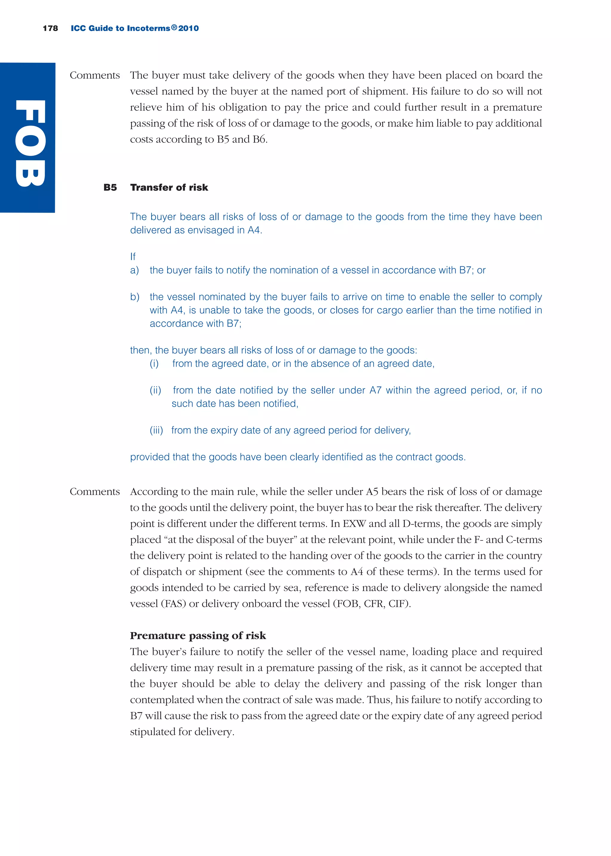 178 ICC Guide to Incoterms 2010®
Comments The buyer must take delivery of the goods when they have been placed on board the
vessel named by the buyer at the named port of shipment. His failure to do so will not
relieve him of his obligation to pay the price and could further result in a premature
passing of the risk of loss of or damage to the goods, or make him liable to pay additional
costs according to B5 and B6.
B5 Transfer of risk
The buyer bears all risks of loss of or damage to the goods from the time they have been
delivered as envisaged in A4.
If
a) the buyer fails to notify the nomination of a vessel in accordance with B7; or
b) the vessel nominated by the buyer fails to arrive on time to enable the seller to comply
with A4, is unable to take the goods, or closes for cargo earlier than the time notified in
accordance with B7;
then, the buyer bears all risks of loss of or damage to the goods:
(i) from the agreed date, or in the absence of an agreed date,
(ii) from the date notified by the seller under A7 within the agreed period, or, if no
such date has been notified,
(iii) from the expiry date of any agreed period for delivery,
provided that the goods have been clearly identified as the contract goods.
Comments According to the main rule, while the seller under A5 bears the risk of loss of or damage
to the goods until the delivery point, the buyer has to bear the risk thereafter. The delivery
point is different under the different terms. In EXW and all D-terms, the goods are simply
placed “at the disposal of the buyer” at the relevant point, while under the F- and C-terms
the delivery point is related to the handing over of the goods to the carrier in the country
of dispatch or shipment (see the comments to A4 of these terms). In the terms used for
goods intended to be carried by sea, reference is made to delivery alongside the named
vessel (FAS) or delivery onboard the vessel (FOB, CFR, CIF).
Premature passing of risk
The buyer’s failure to notify the seller of the vessel name, loading place and required
delivery time may result in a premature passing of the risk, as it cannot be accepted that
the buyer should be able to delay the delivery and passing of the risk longer than
contemplated when the contract of sale was made. Thus, his failure to notify according to
B7 will cause the risk to pass from the agreed date or the expiry date of any agreed period
stipulated for delivery.
FOB
guide des incoterms 2010 27-01-2010_Mise en page 1 27/01/11 13:16 Page178
 