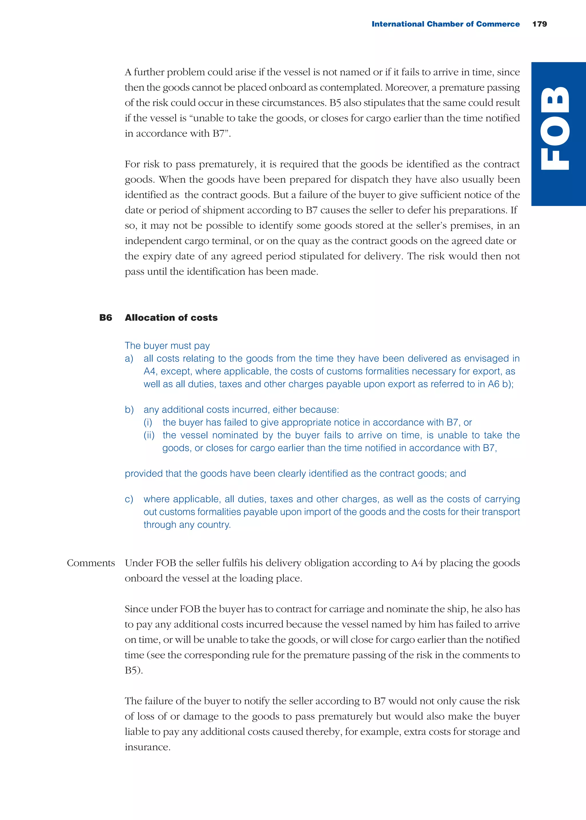 International Chamber of Commerce 179
A further problem could arise if the vessel is not named or if it fails to arrive in time, since
then the goods cannot be placed onboard as contemplated. Moreover, a premature passing
of the risk could occur in these circumstances. B5 also stipulates that the same could result
if the vessel is “unable to take the goods, or closes for cargo earlier than the time notified
in accordance with B7”.
For risk to pass prematurely, it is required that the goods be identified as the contract
goods. When the goods have been prepared for dispatch they have also usually been
identified as the contract goods. But a failure of the buyer to give sufficient notice of the
date or period of shipment according to B7 causes the seller to defer his preparations. If
so, it may not be possible to identify some goods stored at the seller’s premises, in an
independent cargo terminal, or on the quay as the contract goods on the agreed date or
the expiry date of any agreed period stipulated for delivery. The risk would then not
pass until the identification has been made.
B6 Allocation of costs
The buyer must pay
a) all costs relating to the goods from the time they have been delivered as envisaged in
A4, except, where applicable, the costs of customs formalities necessary for export, as
well as all duties, taxes and other charges payable upon export as referred to in A6 b);
b) any additional costs incurred, either because:
(i) the buyer has failed to give appropriate notice in accordance with B7, or
(ii) the vessel nominated by the buyer fails to arrive on time, is unable to take the
goods, or closes for cargo earlier than the time notified in accordance with B7,
provided that the goods have been clearly identified as the contract goods; and
c) where applicable, all duties, taxes and other charges, as well as the costs of carrying
out customs formalities payable upon import of the goods and the costs for their transport
through any country.
Comments Under FOB the seller fulfils his delivery obligation according to A4 by placing the goods
onboard the vessel at the loading place.
Since under FOB the buyer has to contract for carriage and nominate the ship, he also has
to pay any additional costs incurred because the vessel named by him has failed to arrive
on time, or will be unable to take the goods, or will close for cargo earlier than the notified
time (see the corresponding rule for the premature passing of the risk in the comments to
B5).
The failure of the buyer to notify the seller according to B7 would not only cause the risk
of loss of or damage to the goods to pass prematurely but would also make the buyer
liable to pay any additional costs caused thereby, for example, extra costs for storage and
insurance.
FOB
guide des incoterms 2010 27-01-2010_Mise en page 1 27/01/11 13:16 Page179
 