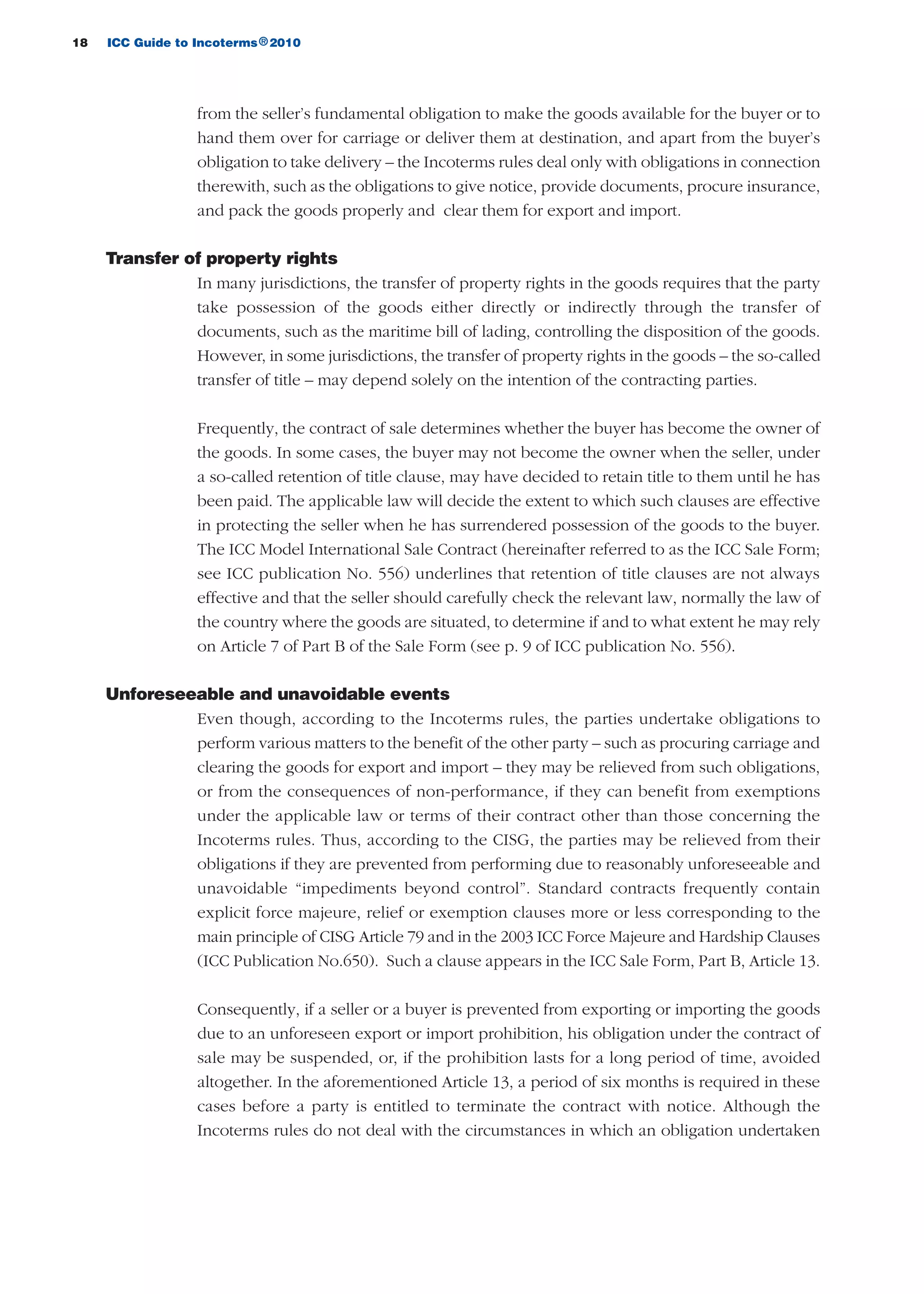 18 ICC Guide to Incoterms 2010®
from the seller’s fundamental obligation to make the goods available for the buyer or to
hand them over for carriage or deliver them at destination, and apart from the buyer’s
obligation to take delivery – the Incoterms rules deal only with obligations in connection
therewith, such as the obligations to give notice, provide documents, procure insurance,
and pack the goods properly and clear them for export and import.
Transfer of property rights
In many jurisdictions, the transfer of property rights in the goods requires that the party
take possession of the goods either directly or indirectly through the transfer of
documents, such as the maritime bill of lading, controlling the disposition of the goods.
However, in some jurisdictions, the transfer of property rights in the goods – the so-called
transfer of title – may depend solely on the intention of the contracting parties.
Frequently, the contract of sale determines whether the buyer has become the owner of
the goods. In some cases, the buyer may not become the owner when the seller, under
a so-called retention of title clause, may have decided to retain title to them until he has
been paid. The applicable law will decide the extent to which such clauses are effective
in protecting the seller when he has surrendered possession of the goods to the buyer.
The ICC Model International Sale Contract (hereinafter referred to as the ICC Sale Form;
see ICC publication No. 556) underlines that retention of title clauses are not always
effective and that the seller should carefully check the relevant law, normally the law of
the country where the goods are situated, to determine if and to what extent he may rely
on Article 7 of Part B of the Sale Form (see p. 9 of ICC publication No. 556).
Unforeseeable and unavoidable events
Even though, according to the Incoterms rules, the parties undertake obligations to
perform various matters to the benefit of the other party – such as procuring carriage and
clearing the goods for export and import – they may be relieved from such obligations,
or from the consequences of non-performance, if they can benefit from exemptions
under the applicable law or terms of their contract other than those concerning the
Incoterms rules. Thus, according to the CISG, the parties may be relieved from their
obligations if they are prevented from performing due to reasonably unforeseeable and
unavoidable “impediments beyond control”. Standard contracts frequently contain
explicit force majeure, relief or exemption clauses more or less corresponding to the
main principle of CISG Article 79 and in the 2003 ICC Force Majeure and Hardship Clauses
(ICC Publication No.650). Such a clause appears in the ICC Sale Form, Part B, Article 13.
Consequently, if a seller or a buyer is prevented from exporting or importing the goods
due to an unforeseen export or import prohibition, his obligation under the contract of
sale may be suspended, or, if the prohibition lasts for a long period of time, avoided
altogether. In the aforementioned Article 13, a period of six months is required in these
cases before a party is entitled to terminate the contract with notice. Although the
Incoterms rules do not deal with the circumstances in which an obligation undertaken
guide des incoterms 2010 27-01-2010_Mise en page 1 27/01/11 13:15 Page18
 