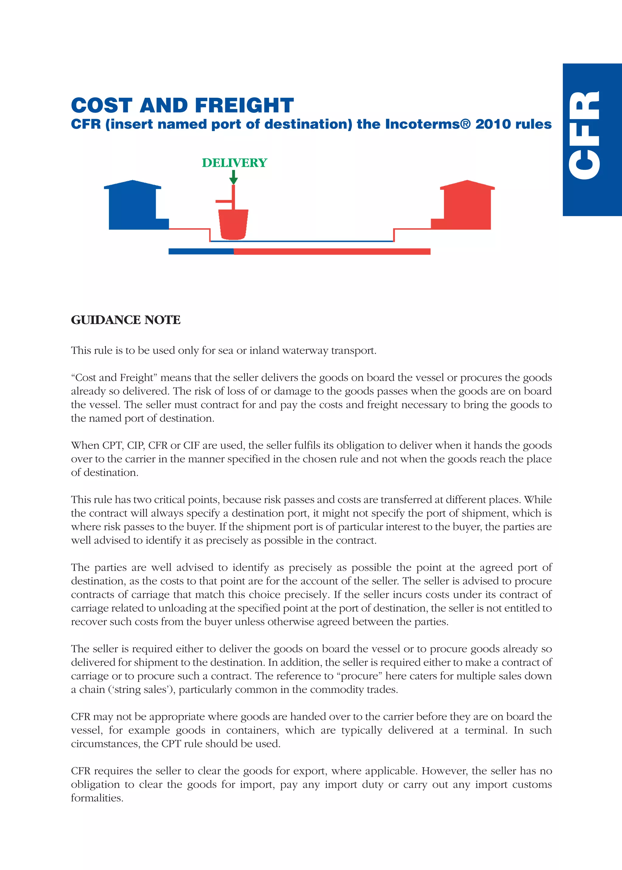 COST AND FREIGHT
CFR (insert named port of destination) the Incoterms® 2010 rules
GUIDANCE NOTE
This rule is to be used only for sea or inland waterway transport.
“Cost and Freight” means that the seller delivers the goods on board the vessel or procures the goods
already so delivered. The risk of loss of or damage to the goods passes when the goods are on board
the vessel. The seller must contract for and pay the costs and freight necessary to bring the goods to
the named port of destination.
When CPT, CIP, CFR or CIF are used, the seller fulfils its obligation to deliver when it hands the goods
over to the carrier in the manner specified in the chosen rule and not when the goods reach the place
of destination.
This rule has two critical points, because risk passes and costs are transferred at different places. While
the contract will always specify a destination port, it might not specify the port of shipment, which is
where risk passes to the buyer. If the shipment port is of particular interest to the buyer, the parties are
well advised to identify it as precisely as possible in the contract.
The parties are well advised to identify as precisely as possible the point at the agreed port of
destination, as the costs to that point are for the account of the seller. The seller is advised to procure
contracts of carriage that match this choice precisely. If the seller incurs costs under its contract of
carriage related to unloading at the specified point at the port of destination, the seller is not entitled to
recover such costs from the buyer unless otherwise agreed between the parties.
The seller is required either to deliver the goods on board the vessel or to procure goods already so
delivered for shipment to the destination. In addition, the seller is required either to make a contract of
carriage or to procure such a contract. The reference to “procure” here caters for multiple sales down
a chain (‘string sales’), particularly common in the commodity trades.
CFR may not be appropriate where goods are handed over to the carrier before they are on board the
vessel, for example goods in containers, which are typically delivered at a terminal. In such
circumstances, the CPT rule should be used.
CFR requires the seller to clear the goods for export, where applicable. However, the seller has no
obligation to clear the goods for import, pay any import duty or carry out any import customs
formalities.
CFR
DELIVERY
guide des incoterms 2010 27-01-2010_Mise en page 1 27/01/11 13:16 Page183
 