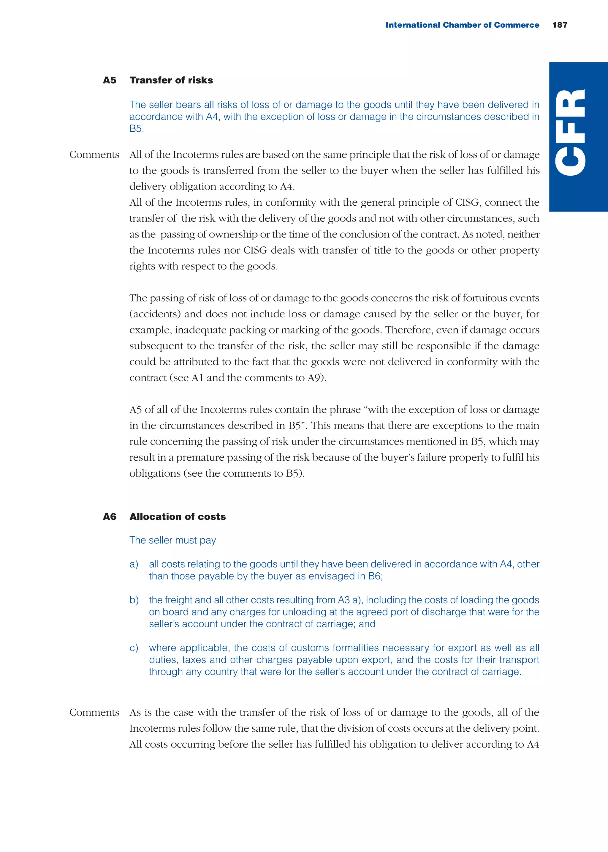 A5 Transfer of risks
The seller bears all risks of loss of or damage to the goods until they have been delivered in
accordance with A4, with the exception of loss or damage in the circumstances described in
B5.
Comments All of the Incoterms rules are based on the same principle that the risk of loss of or damage
to the goods is transferred from the seller to the buyer when the seller has fulfilled his
delivery obligation according to A4.
All of the Incoterms rules, in conformity with the general principle of CISG, connect the
transfer of the risk with the delivery of the goods and not with other circumstances, such
as the passing of ownership or the time of the conclusion of the contract. As noted, neither
the Incoterms rules nor CISG deals with transfer of title to the goods or other property
rights with respect to the goods.
The passing of risk of loss of or damage to the goods concerns the risk of fortuitous events
(accidents) and does not include loss or damage caused by the seller or the buyer, for
example, inadequate packing or marking of the goods. Therefore, even if damage occurs
subsequent to the transfer of the risk, the seller may still be responsible if the damage
could be attributed to the fact that the goods were not delivered in conformity with the
contract (see A1 and the comments to A9).
A5 of all of the Incoterms rules contain the phrase “with the exception of loss or damage
in the circumstances described in B5”. This means that there are exceptions to the main
rule concerning the passing of risk under the circumstances mentioned in B5, which may
result in a premature passing of the risk because of the buyer’s failure properly to fulfil his
obligations (see the comments to B5).
A6 Allocation of costs
The seller must pay
a) all costs relating to the goods until they have been delivered in accordance with A4, other
than those payable by the buyer as envisaged in B6;
b) the freight and all other costs resulting from A3 a), including the costs of loading the goods
on board and any charges for unloading at the agreed port of discharge that were for the
seller’s account under the contract of carriage; and
c) where applicable, the costs of customs formalities necessary for export as well as all
duties, taxes and other charges payable upon export, and the costs for their transport
through any country that were for the seller’s account under the contract of carriage.
Comments As is the case with the transfer of the risk of loss of or damage to the goods, all of the
Incoterms rules follow the same rule, that the division of costs occurs at the delivery point.
All costs occurring before the seller has fulfilled his obligation to deliver according to A4
International Chamber of Commerce 187
CFR
guide des incoterms 2010 27-01-2010_Mise en page 1 27/01/11 13:16 Page187
 