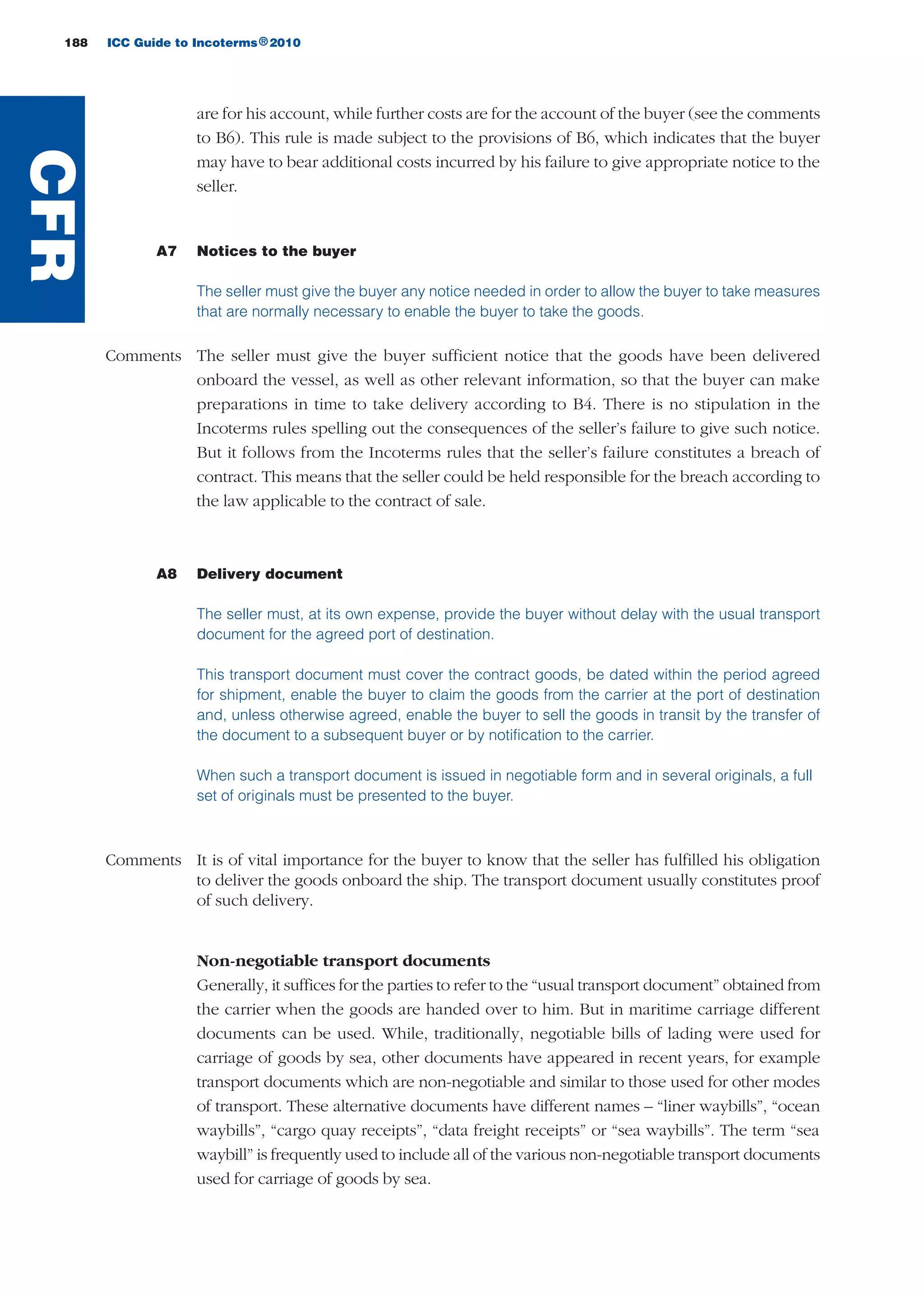 188 ICC Guide to Incoterms 2010®
are for his account, while further costs are for the account of the buyer (see the comments
to B6). This rule is made subject to the provisions of B6, which indicates that the buyer
may have to bear additional costs incurred by his failure to give appropriate notice to the
seller.
A7 Notices to the buyer
The seller must give the buyer any notice needed in order to allow the buyer to take measures
that are normally necessary to enable the buyer to take the goods.
Comments The seller must give the buyer sufficient notice that the goods have been delivered
onboard the vessel, as well as other relevant information, so that the buyer can make
preparations in time to take delivery according to B4. There is no stipulation in the
Incoterms rules spelling out the consequences of the seller’s failure to give such notice.
But it follows from the Incoterms rules that the seller’s failure constitutes a breach of
contract. This means that the seller could be held responsible for the breach according to
the law applicable to the contract of sale.
A8 Delivery document
The seller must, at its own expense, provide the buyer without delay with the usual transport
document for the agreed port of destination.
This transport document must cover the contract goods, be dated within the period agreed
for shipment, enable the buyer to claim the goods from the carrier at the port of destination
and, unless otherwise agreed, enable the buyer to sell the goods in transit by the transfer of
the document to a subsequent buyer or by notification to the carrier.
When such a transport document is issued in negotiable form and in several originals, a full
set of originals must be presented to the buyer.
Comments It is of vital importance for the buyer to know that the seller has fulfilled his obligation
to deliver the goods onboard the ship. The transport document usually constitutes proof
of such delivery.
Non-negotiable transport documents
Generally, it suffices for the parties to refer to the “usual transport document” obtained from
the carrier when the goods are handed over to him. But in maritime carriage different
documents can be used. While, traditionally, negotiable bills of lading were used for
carriage of goods by sea, other documents have appeared in recent years, for example
transport documents which are non-negotiable and similar to those used for other modes
of transport. These alternative documents have different names – “liner waybills”, “ocean
waybills”, “cargo quay receipts”, “data freight receipts” or “sea waybills”. The term “sea
waybill” is frequently used to include all of the various non-negotiable transport documents
used for carriage of goods by sea.
CFR
guide des incoterms 2010 27-01-2010_Mise en page 1 27/01/11 13:16 Page188
 