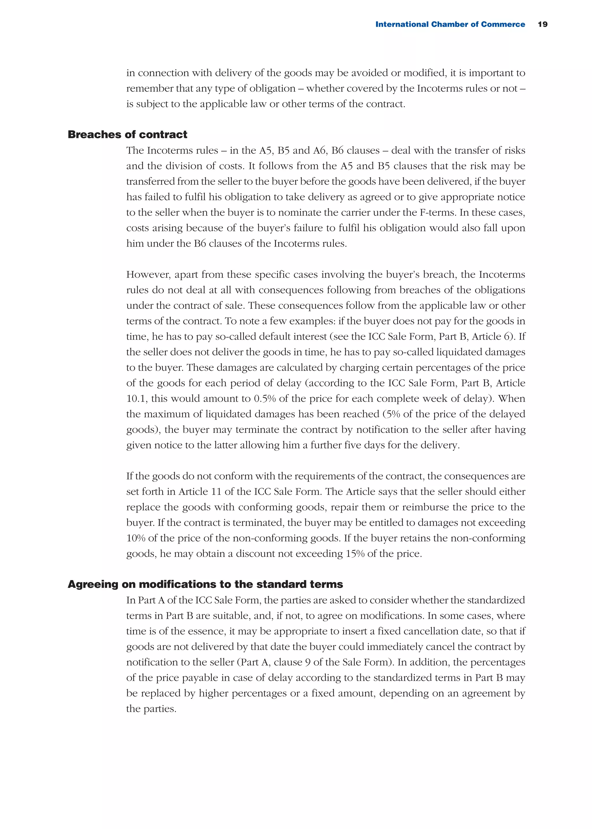 International Chamber of Commerce 19
in connection with delivery of the goods may be avoided or modified, it is important to
remember that any type of obligation – whether covered by the Incoterms rules or not –
is subject to the applicable law or other terms of the contract.
Breaches of contract
The Incoterms rules – in the A5, B5 and A6, B6 clauses – deal with the transfer of risks
and the division of costs. It follows from the A5 and B5 clauses that the risk may be
transferred from the seller to the buyer before the goods have been delivered, if the buyer
has failed to fulfil his obligation to take delivery as agreed or to give appropriate notice
to the seller when the buyer is to nominate the carrier under the F-terms. In these cases,
costs arising because of the buyer’s failure to fulfil his obligation would also fall upon
him under the B6 clauses of the Incoterms rules.
However, apart from these specific cases involving the buyer’s breach, the Incoterms
rules do not deal at all with consequences following from breaches of the obligations
under the contract of sale. These consequences follow from the applicable law or other
terms of the contract. To note a few examples: if the buyer does not pay for the goods in
time, he has to pay so-called default interest (see the ICC Sale Form, Part B, Article 6). If
the seller does not deliver the goods in time, he has to pay so-called liquidated damages
to the buyer. These damages are calculated by charging certain percentages of the price
of the goods for each period of delay (according to the ICC Sale Form, Part B, Article
10.1, this would amount to 0.5% of the price for each complete week of delay). When
the maximum of liquidated damages has been reached (5% of the price of the delayed
goods), the buyer may terminate the contract by notification to the seller after having
given notice to the latter allowing him a further five days for the delivery.
If the goods do not conform with the requirements of the contract, the consequences are
set forth in Article 11 of the ICC Sale Form. The Article says that the seller should either
replace the goods with conforming goods, repair them or reimburse the price to the
buyer. If the contract is terminated, the buyer may be entitled to damages not exceeding
10% of the price of the non-conforming goods. If the buyer retains the non-conforming
goods, he may obtain a discount not exceeding 15% of the price.
Agreeing on modifications to the standard terms
In Part A of the ICC Sale Form, the parties are asked to consider whether the standardized
terms in Part B are suitable, and, if not, to agree on modifications. In some cases, where
time is of the essence, it may be appropriate to insert a fixed cancellation date, so that if
goods are not delivered by that date the buyer could immediately cancel the contract by
notification to the seller (Part A, clause 9 of the Sale Form). In addition, the percentages
of the price payable in case of delay according to the standardized terms in Part B may
be replaced by higher percentages or a fixed amount, depending on an agreement by
the parties.
guide des incoterms 2010 27-01-2010_Mise en page 1 27/01/11 13:15 Page19
 