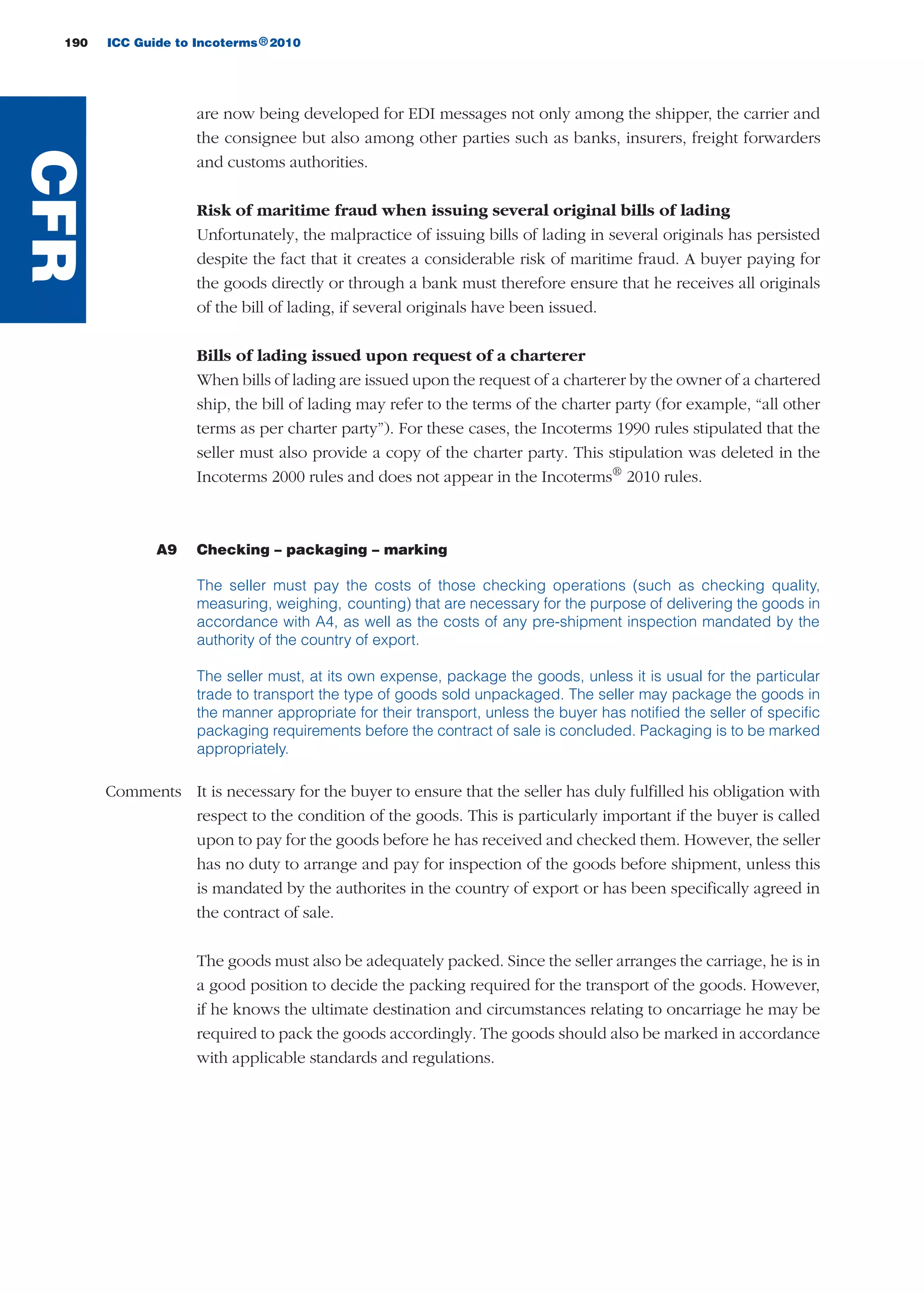190 ICC Guide to Incoterms 2010®
are now being developed for EDI messages not only among the shipper, the carrier and
the consignee but also among other parties such as banks, insurers, freight forwarders
and customs authorities.
Risk of maritime fraud when issuing several original bills of lading
Unfortunately, the malpractice of issuing bills of lading in several originals has persisted
despite the fact that it creates a considerable risk of maritime fraud. A buyer paying for
the goods directly or through a bank must therefore ensure that he receives all originals
of the bill of lading, if several originals have been issued.
Bills of lading issued upon request of a charterer
When bills of lading are issued upon the request of a charterer by the owner of a chartered
ship, the bill of lading may refer to the terms of the charter party (for example, “all other
terms as per charter party”). For these cases, the Incoterms 1990 rules stipulated that the
seller must also provide a copy of the charter party. This stipulation was deleted in the
Incoterms 2000 rules and does not appear in the Incoterms®
2010 rules.
A9 Checking – packaging – marking
The seller must pay the costs of those checking operations (such as checking quality,
measuring, weighing, counting) that are necessary for the purpose of delivering the goods in
accordance with A4, as well as the costs of any pre-shipment inspection mandated by the
authority of the country of export.
The seller must, at its own expense, package the goods, unless it is usual for the particular
trade to transport the type of goods sold unpackaged. The seller may package the goods in
the manner appropriate for their transport, unless the buyer has notified the seller of specific
packaging requirements before the contract of sale is concluded. Packaging is to be marked
appropriately.
Comments It is necessary for the buyer to ensure that the seller has duly fulfilled his obligation with
respect to the condition of the goods. This is particularly important if the buyer is called
upon to pay for the goods before he has received and checked them. However, the seller
has no duty to arrange and pay for inspection of the goods before shipment, unless this
is mandated by the authorites in the country of export or has been specifically agreed in
the contract of sale.
The goods must also be adequately packed. Since the seller arranges the carriage, he is in
a good position to decide the packing required for the transport of the goods. However,
if he knows the ultimate destination and circumstances relating to oncarriage he may be
required to pack the goods accordingly. The goods should also be marked in accordance
with applicable standards and regulations.
CFR
guide des incoterms 2010 27-01-2010_Mise en page 1 27/01/11 13:16 Page190
 