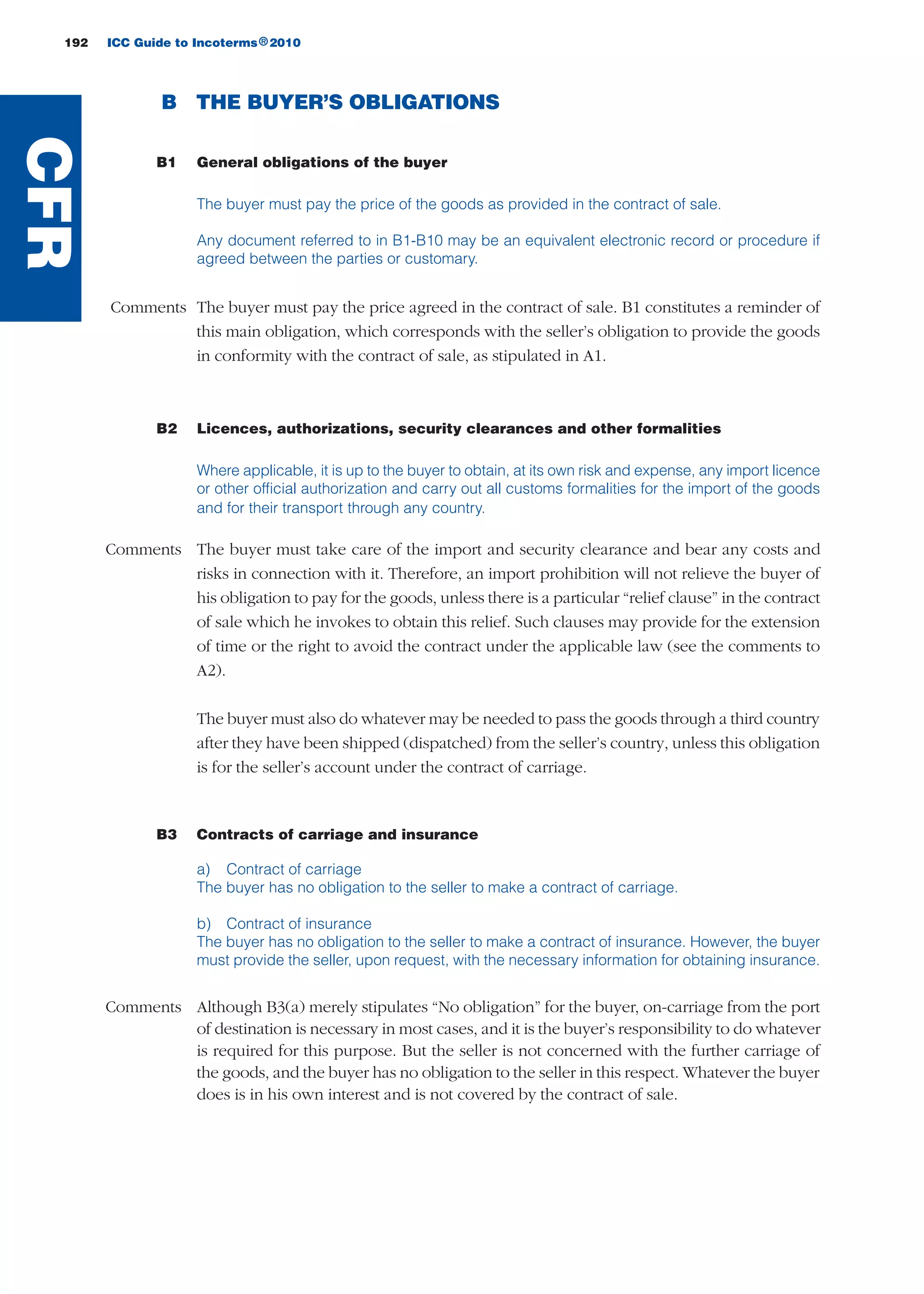 192 ICC Guide to Incoterms 2010®
B THE BUYER’S OBLIGATIONS
B1 General obligations of the buyer
The buyer must pay the price of the goods as provided in the contract of sale.
Any document referred to in B1-B10 may be an equivalent electronic record or procedure if
agreed between the parties or customary.
Comments The buyer must pay the price agreed in the contract of sale. B1 constitutes a reminder of
this main obligation, which corresponds with the seller’s obligation to provide the goods
in conformity with the contract of sale, as stipulated in A1.
B2 Licences, authorizations, security clearances and other formalities
Where applicable, it is up to the buyer to obtain, at its own risk and expense, any import licence
or other official authorization and carry out all customs formalities for the import of the goods
and for their transport through any country.
Comments The buyer must take care of the import and security clearance and bear any costs and
risks in connection with it. Therefore, an import prohibition will not relieve the buyer of
his obligation to pay for the goods, unless there is a particular “relief clause” in the contract
of sale which he invokes to obtain this relief. Such clauses may provide for the extension
of time or the right to avoid the contract under the applicable law (see the comments to
A2).
The buyer must also do whatever may be needed to pass the goods through a third country
after they have been shipped (dispatched) from the seller’s country, unless this obligation
is for the seller’s account under the contract of carriage.
B3 Contracts of carriage and insurance
a) Contract of carriage
The buyer has no obligation to the seller to make a contract of carriage.
b) Contract of insurance
The buyer has no obligation to the seller to make a contract of insurance. However, the buyer
must provide the seller, upon request, with the necessary information for obtaining insurance.
Comments Although B3(a) merely stipulates “No obligation” for the buyer, on-carriage from the port
of destination is necessary in most cases, and it is the buyer’s responsibility to do whatever
is required for this purpose. But the seller is not concerned with the further carriage of
the goods, and the buyer has no obligation to the seller in this respect. Whatever the buyer
does is in his own interest and is not covered by the contract of sale.
CFR
guide des incoterms 2010 27-01-2010_Mise en page 1 27/01/11 13:16 Page192
 