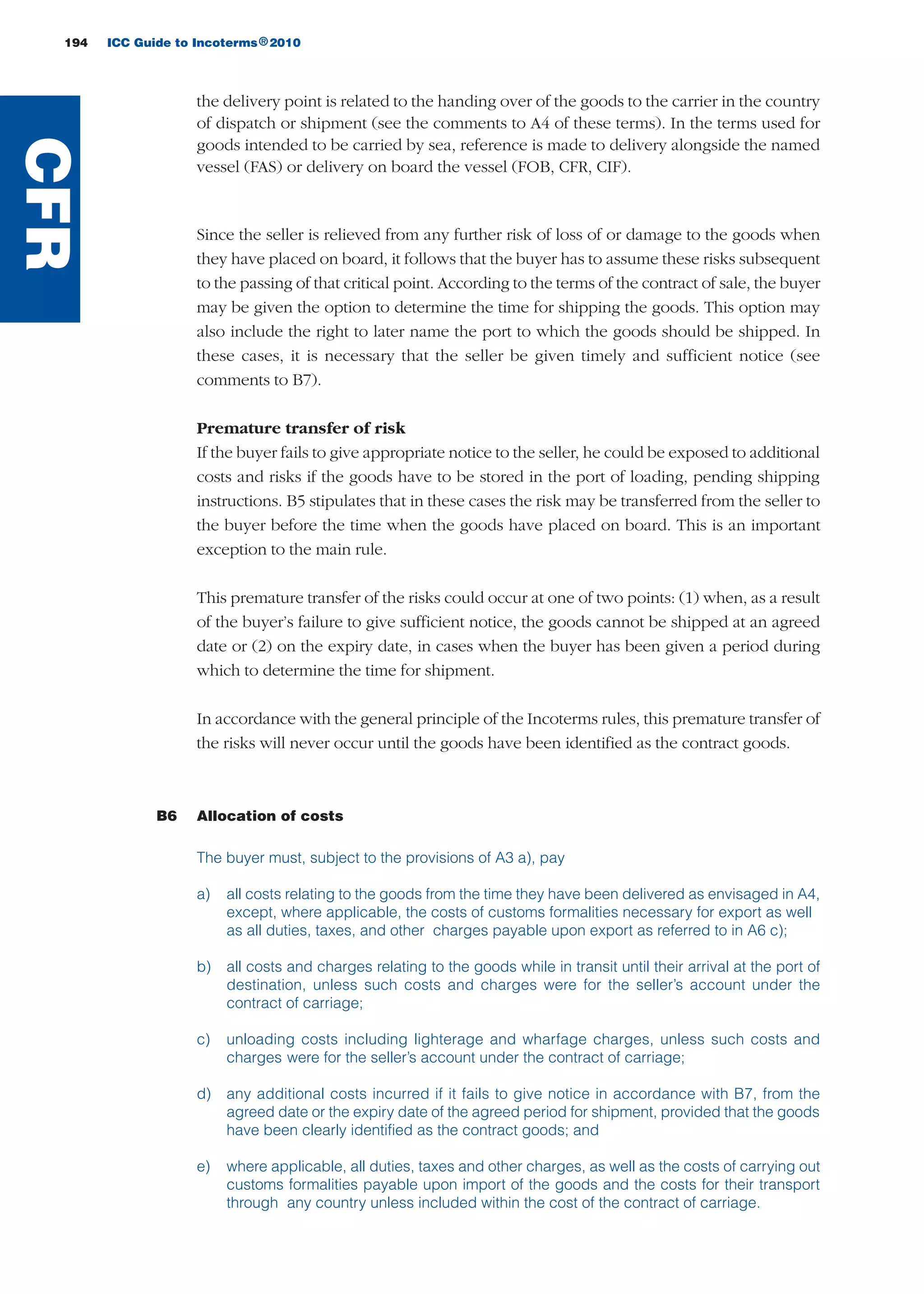 194 ICC Guide to Incoterms 2010®
the delivery point is related to the handing over of the goods to the carrier in the country
of dispatch or shipment (see the comments to A4 of these terms). In the terms used for
goods intended to be carried by sea, reference is made to delivery alongside the named
vessel (FAS) or delivery on board the vessel (FOB, CFR, CIF).
Since the seller is relieved from any further risk of loss of or damage to the goods when
they have placed on board, it follows that the buyer has to assume these risks subsequent
to the passing of that critical point. According to the terms of the contract of sale, the buyer
may be given the option to determine the time for shipping the goods. This option may
also include the right to later name the port to which the goods should be shipped. In
these cases, it is necessary that the seller be given timely and sufficient notice (see
comments to B7).
Premature transfer of risk
If the buyer fails to give appropriate notice to the seller, he could be exposed to additional
costs and risks if the goods have to be stored in the port of loading, pending shipping
instructions. B5 stipulates that in these cases the risk may be transferred from the seller to
the buyer before the time when the goods have placed on board. This is an important
exception to the main rule.
This premature transfer of the risks could occur at one of two points: (1) when, as a result
of the buyer’s failure to give sufficient notice, the goods cannot be shipped at an agreed
date or (2) on the expiry date, in cases when the buyer has been given a period during
which to determine the time for shipment.
In accordance with the general principle of the Incoterms rules, this premature transfer of
the risks will never occur until the goods have been identified as the contract goods.
B6 Allocation of costs
The buyer must, subject to the provisions of A3 a), pay
a) all costs relating to the goods from the time they have been delivered as envisaged in A4,
except, where applicable, the costs of customs formalities necessary for export as well
as all duties, taxes, and other charges payable upon export as referred to in A6 c);
b) all costs and charges relating to the goods while in transit until their arrival at the port of
destination, unless such costs and charges were for the seller’s account under the
contract of carriage;
c) unloading costs including lighterage and wharfage charges, unless such costs and
charges were for the seller’s account under the contract of carriage;
d) any additional costs incurred if it fails to give notice in accordance with B7, from the
agreed date or the expiry date of the agreed period for shipment, provided that the goods
have been clearly identified as the contract goods; and
e) where applicable, all duties, taxes and other charges, as well as the costs of carrying out
customs formalities payable upon import of the goods and the costs for their transport
through any country unless included within the cost of the contract of carriage.
CFR
guide des incoterms 2010 27-01-2010_Mise en page 1 27/01/11 13:16 Page194
 