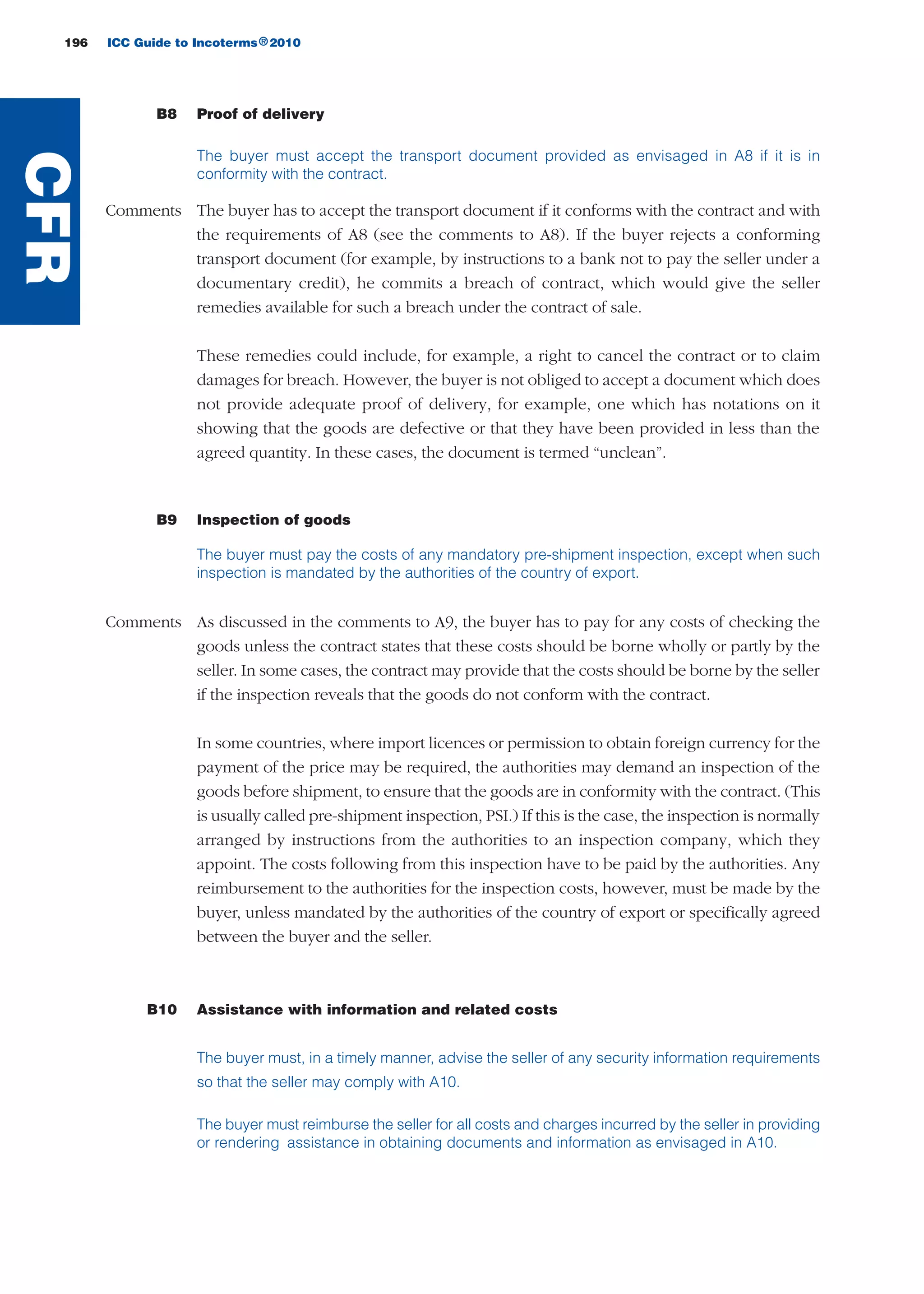 196 ICC Guide to Incoterms 2010®
B8 Proof of delivery
The buyer must accept the transport document provided as envisaged in A8 if it is in
conformity with the contract.
Comments The buyer has to accept the transport document if it conforms with the contract and with
the requirements of A8 (see the comments to A8). If the buyer rejects a conforming
transport document (for example, by instructions to a bank not to pay the seller under a
documentary credit), he commits a breach of contract, which would give the seller
remedies available for such a breach under the contract of sale.
These remedies could include, for example, a right to cancel the contract or to claim
damages for breach. However, the buyer is not obliged to accept a document which does
not provide adequate proof of delivery, for example, one which has notations on it
showing that the goods are defective or that they have been provided in less than the
agreed quantity. In these cases, the document is termed “unclean”.
B9 Inspection of goods
The buyer must pay the costs of any mandatory pre-shipment inspection, except when such
inspection is mandated by the authorities of the country of export.
Comments As discussed in the comments to A9, the buyer has to pay for any costs of checking the
goods unless the contract states that these costs should be borne wholly or partly by the
seller. In some cases, the contract may provide that the costs should be borne by the seller
if the inspection reveals that the goods do not conform with the contract.
In some countries, where import licences or permission to obtain foreign currency for the
payment of the price may be required, the authorities may demand an inspection of the
goods before shipment, to ensure that the goods are in conformity with the contract. (This
is usually called pre-shipment inspection, PSI.) If this is the case, the inspection is normally
arranged by instructions from the authorities to an inspection company, which they
appoint. The costs following from this inspection have to be paid by the authorities. Any
reimbursement to the authorities for the inspection costs, however, must be made by the
buyer, unless mandated by the authorities of the country of export or specifically agreed
between the buyer and the seller.
B10 Assistance with information and related costs
The buyer must, in a timely manner, advise the seller of any security information requirements
so that the seller may comply with A10.
The buyer must reimburse the seller for all costs and charges incurred by the seller in providing
or rendering assistance in obtaining documents and information as envisaged in A10.
CFR
guide des incoterms 2010 27-01-2010_Mise en page 1 27/01/11 13:16 Page196
 