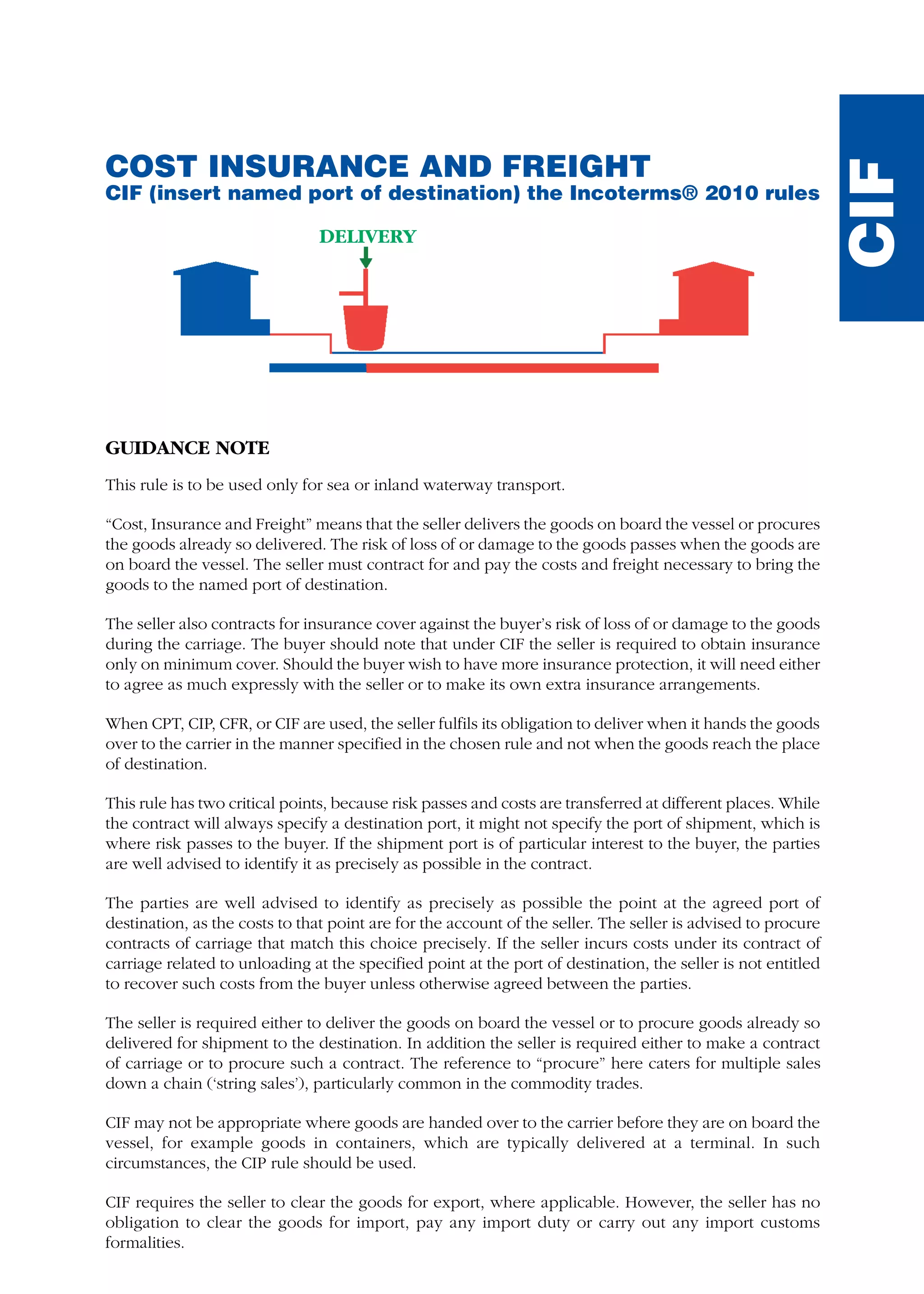 DELIVERY
COST INSURANCE AND FREIGHT
CIF (insert named port of destination) the Incoterms® 2010 rules
GUIDANCE NOTE
This rule is to be used only for sea or inland waterway transport.
“Cost, Insurance and Freight” means that the seller delivers the goods on board the vessel or procures
the goods already so delivered. The risk of loss of or damage to the goods passes when the goods are
on board the vessel. The seller must contract for and pay the costs and freight necessary to bring the
goods to the named port of destination.
The seller also contracts for insurance cover against the buyer’s risk of loss of or damage to the goods
during the carriage. The buyer should note that under CIF the seller is required to obtain insurance
only on minimum cover. Should the buyer wish to have more insurance protection, it will need either
to agree as much expressly with the seller or to make its own extra insurance arrangements.
When CPT, CIP, CFR, or CIF are used, the seller fulfils its obligation to deliver when it hands the goods
over to the carrier in the manner specified in the chosen rule and not when the goods reach the place
of destination.
This rule has two critical points, because risk passes and costs are transferred at different places. While
the contract will always specify a destination port, it might not specify the port of shipment, which is
where risk passes to the buyer. If the shipment port is of particular interest to the buyer, the parties
are well advised to identify it as precisely as possible in the contract.
The parties are well advised to identify as precisely as possible the point at the agreed port of
destination, as the costs to that point are for the account of the seller. The seller is advised to procure
contracts of carriage that match this choice precisely. If the seller incurs costs under its contract of
carriage related to unloading at the specified point at the port of destination, the seller is not entitled
to recover such costs from the buyer unless otherwise agreed between the parties.
The seller is required either to deliver the goods on board the vessel or to procure goods already so
delivered for shipment to the destination. In addition the seller is required either to make a contract
of carriage or to procure such a contract. The reference to “procure” here caters for multiple sales
down a chain (‘string sales’), particularly common in the commodity trades.
CIF may not be appropriate where goods are handed over to the carrier before they are on board the
vessel, for example goods in containers, which are typically delivered at a terminal. In such
circumstances, the CIP rule should be used.
CIF requires the seller to clear the goods for export, where applicable. However, the seller has no
obligation to clear the goods for import, pay any import duty or carry out any import customs
formalities.
CIF
guide des incoterms 2010 27-01-2010_Mise en page 1 27/01/11 13:16 Page199
 