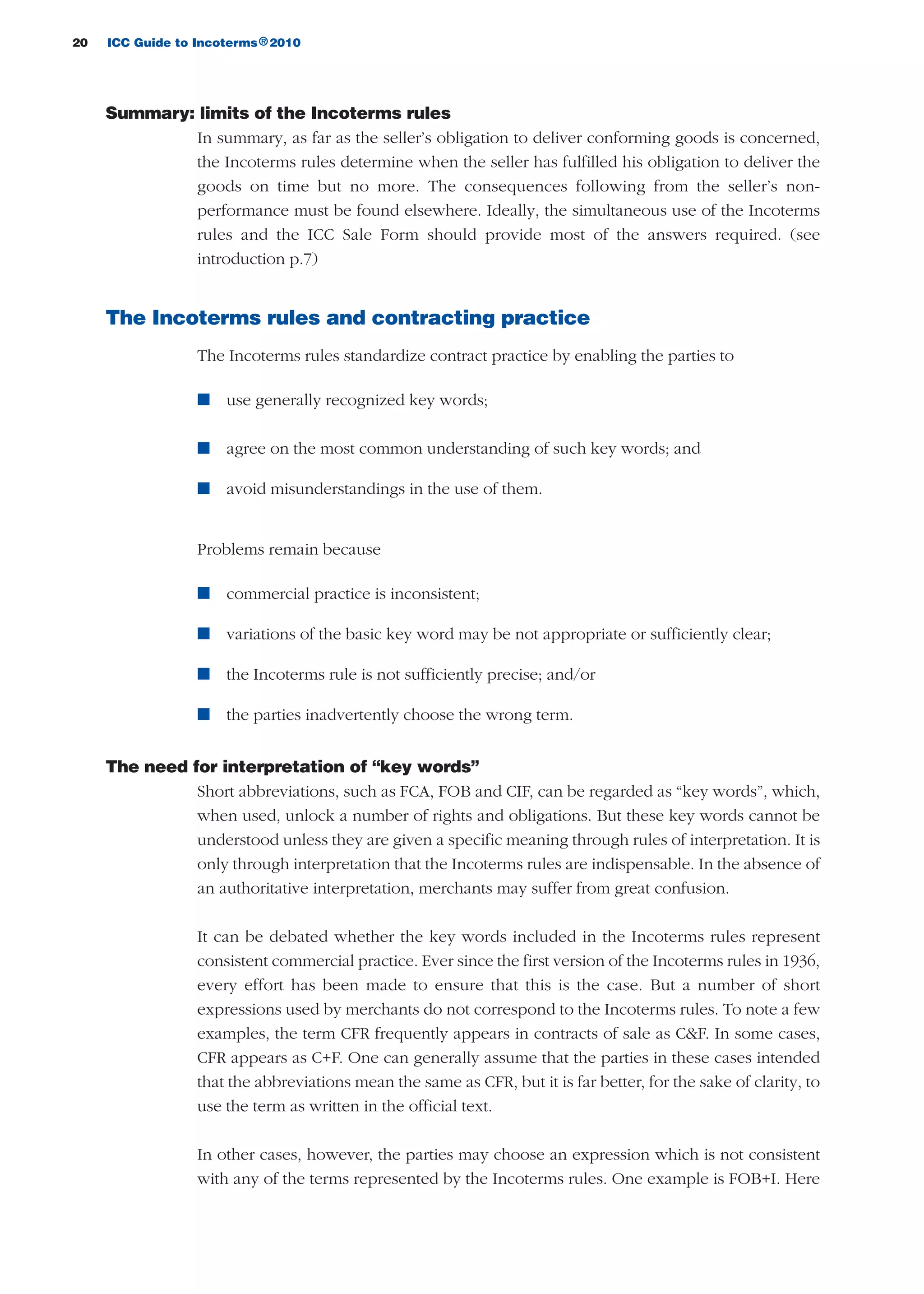 20 ICC Guide to Incoterms 2010®
Summary: limits of the Incoterms rules
In summary, as far as the seller’s obligation to deliver conforming goods is concerned,
the Incoterms rules determine when the seller has fulfilled his obligation to deliver the
goods on time but no more. The consequences following from the seller’s non-
performance must be found elsewhere. Ideally, the simultaneous use of the Incoterms
rules and the ICC Sale Form should provide most of the answers required. (see
introduction p.7)
The Incoterms rules and contracting practice
The Incoterms rules standardize contract practice by enabling the parties to
n use generally recognized key words;
n agree on the most common understanding of such key words; and
n avoid misunderstandings in the use of them.
Problems remain because
n commercial practice is inconsistent;
n variations of the basic key word may be not appropriate or sufficiently clear;
n the Incoterms rule is not sufficiently precise; and/or
n the parties inadvertently choose the wrong term.
The need for interpretation of “key words”
Short abbreviations, such as FCA, FOB and CIF, can be regarded as “key words”, which,
when used, unlock a number of rights and obligations. But these key words cannot be
understood unless they are given a specific meaning through rules of interpretation. It is
only through interpretation that the Incoterms rules are indispensable. In the absence of
an authoritative interpretation, merchants may suffer from great confusion.
It can be debated whether the key words included in the Incoterms rules represent
consistent commercial practice. Ever since the first version of the Incoterms rules in 1936,
every effort has been made to ensure that this is the case. But a number of short
expressions used by merchants do not correspond to the Incoterms rules. To note a few
examples, the term CFR frequently appears in contracts of sale as C&F. In some cases,
CFR appears as C+F. One can generally assume that the parties in these cases intended
that the abbreviations mean the same as CFR, but it is far better, for the sake of clarity, to
use the term as written in the official text.
In other cases, however, the parties may choose an expression which is not consistent
with any of the terms represented by the Incoterms rules. One example is FOB+I. Here
guide des incoterms 2010 27-01-2010_Mise en page 1 27/01/11 13:15 Page20
 