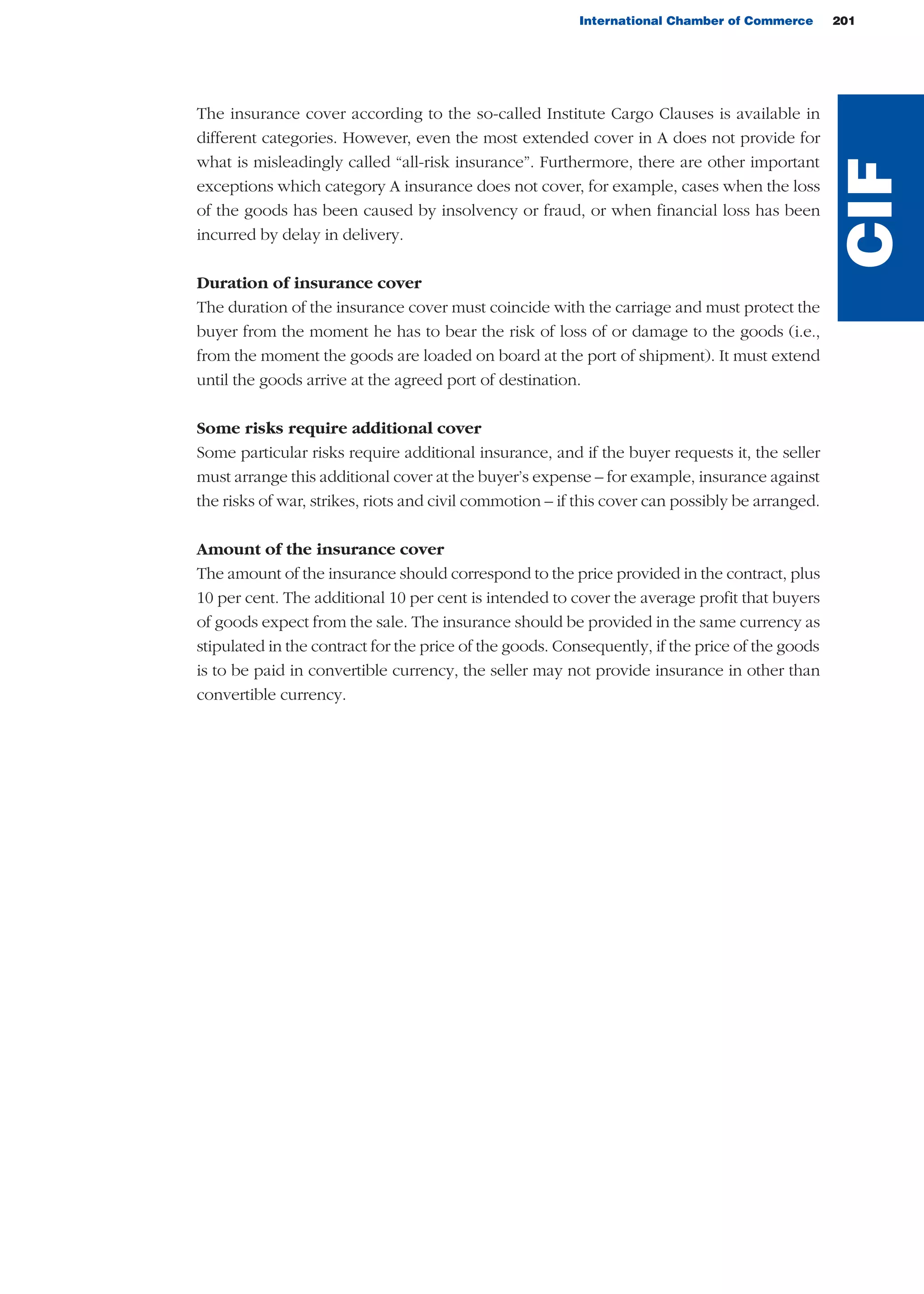 The insurance cover according to the so-called Institute Cargo Clauses is available in
different categories. However, even the most extended cover in A does not provide for
what is misleadingly called “all-risk insurance”. Furthermore, there are other important
exceptions which category A insurance does not cover, for example, cases when the loss
of the goods has been caused by insolvency or fraud, or when financial loss has been
incurred by delay in delivery.
Duration of insurance cover
The duration of the insurance cover must coincide with the carriage and must protect the
buyer from the moment he has to bear the risk of loss of or damage to the goods (i.e.,
from the moment the goods are loaded on board at the port of shipment). It must extend
until the goods arrive at the agreed port of destination.
Some risks require additional cover
Some particular risks require additional insurance, and if the buyer requests it, the seller
must arrange this additional cover at the buyer’s expense – for example, insurance against
the risks of war, strikes, riots and civil commotion – if this cover can possibly be arranged.
Amount of the insurance cover
The amount of the insurance should correspond to the price provided in the contract, plus
10 per cent. The additional 10 per cent is intended to cover the average profit that buyers
of goods expect from the sale. The insurance should be provided in the same currency as
stipulated in the contract for the price of the goods. Consequently, if the price of the goods
is to be paid in convertible currency, the seller may not provide insurance in other than
convertible currency.
International Chamber of Commerce 201
CIF
guide des incoterms 2010 27-01-2010_Mise en page 1 27/01/11 13:16 Page201
 