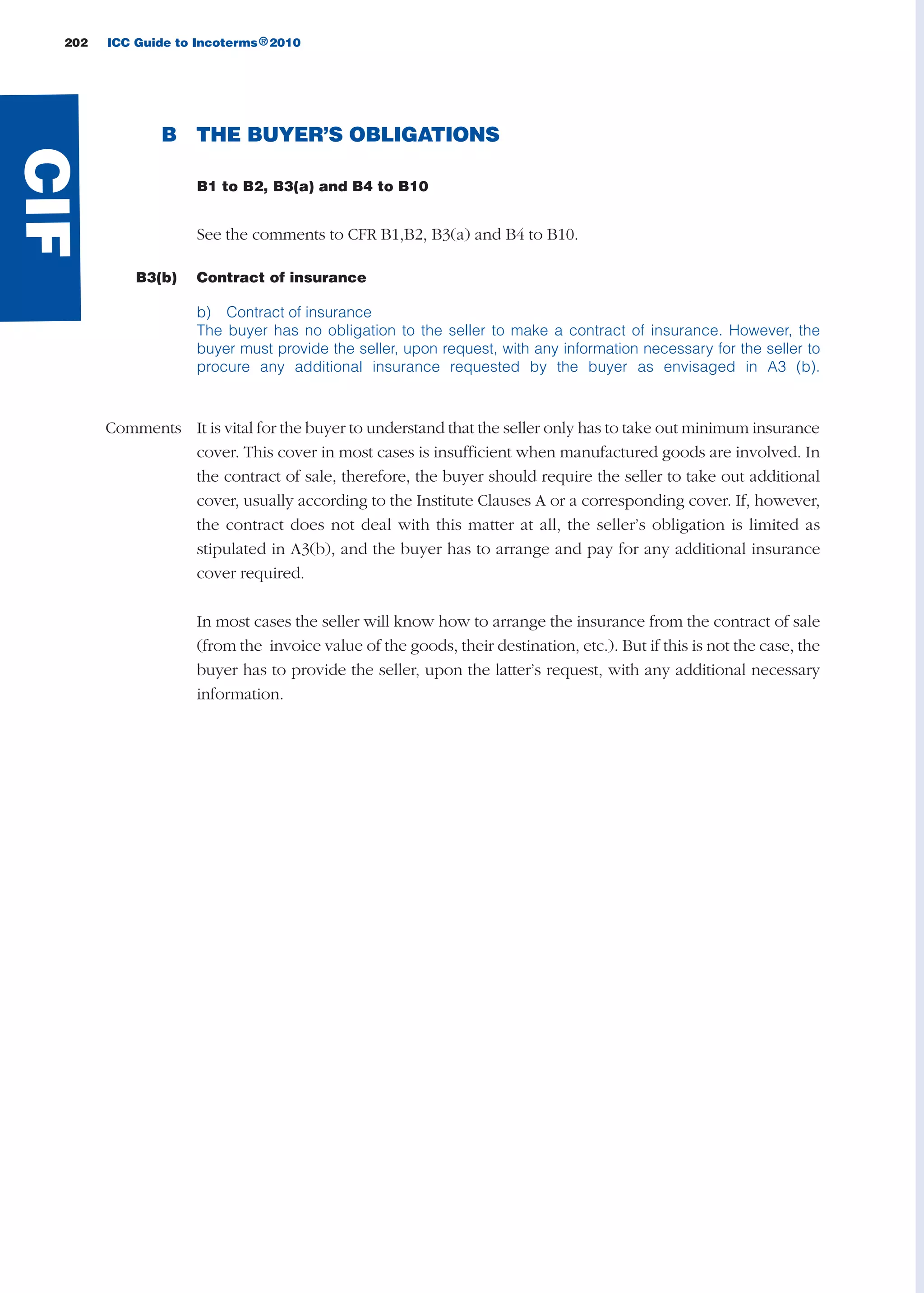 B THE BUYER’S OBLIGATIONS
B1 to B2, B3(a) and B4 to B10
See the comments to CFR B1,B2, B3(a) and B4 to B10.
B3(b) Contract of insurance
b) Contract of insurance
The buyer has no obligation to the seller to make a contract of insurance. However, the
buyer must provide the seller, upon request, with any information necessary for the seller to
procure any additional insurance requested by the buyer as envisaged in A3 (b).
Comments It is vital for the buyer to understand that the seller only has to take out minimum insurance
cover. This cover in most cases is insufficient when manufactured goods are involved. In
the contract of sale, therefore, the buyer should require the seller to take out additional
cover, usually according to the Institute Clauses A or a corresponding cover. If, however,
the contract does not deal with this matter at all, the seller’s obligation is limited as
stipulated in A3(b), and the buyer has to arrange and pay for any additional insurance
cover required.
In most cases the seller will know how to arrange the insurance from the contract of sale
(from the invoice value of the goods, their destination, etc.). But if this is not the case, the
buyer has to provide the seller, upon the latter’s request, with any additional necessary
information.
202 ICC Guide to Incoterms 2010®
CIF
guide des incoterms 2010 27-01-2010_Mise en page 1 27/01/11 13:16 Page202
 