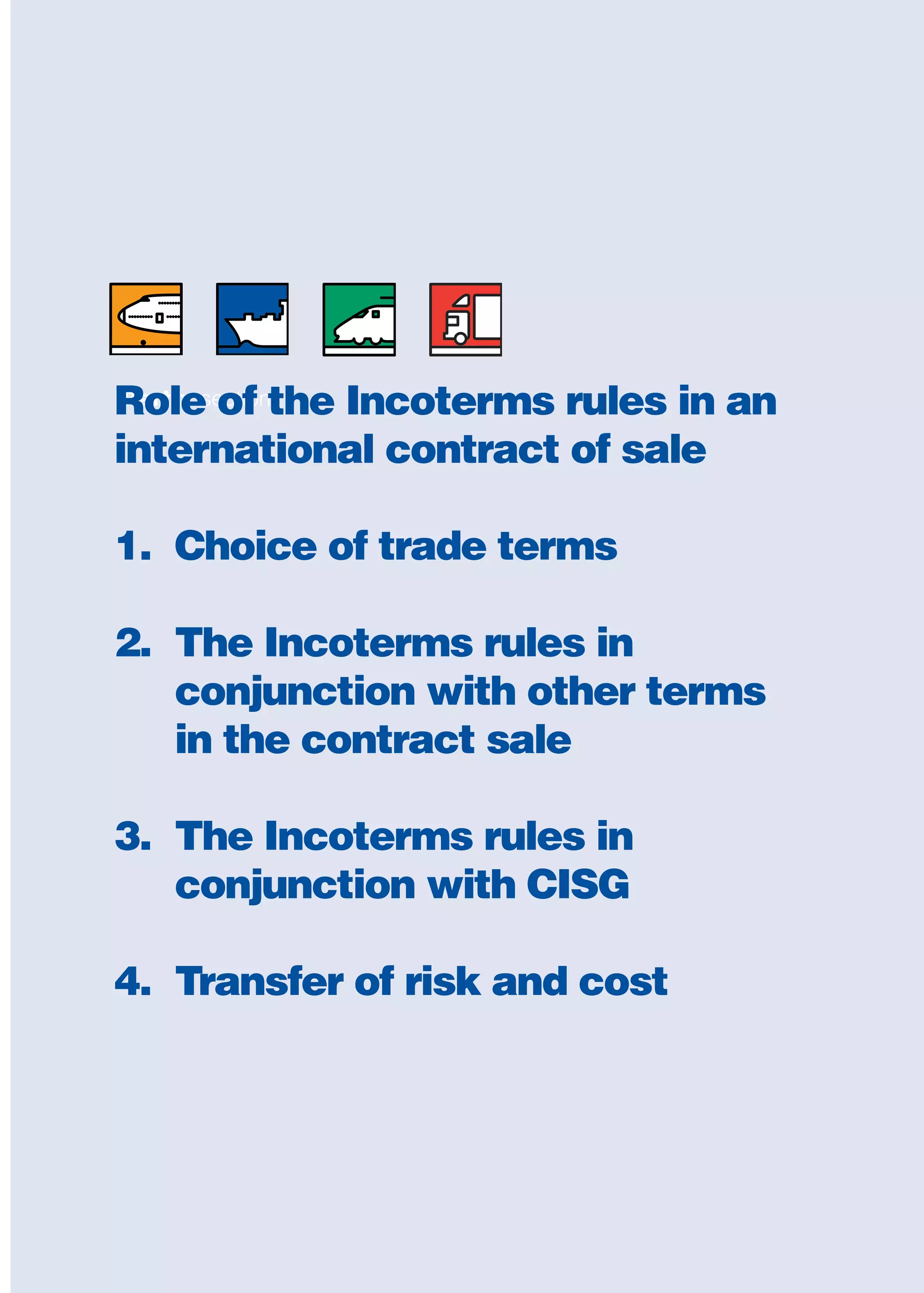 Part x sectionRole of the Incoterms rules in an
international contract of sale
1. Choice of trade terms
2. The Incoterms rules in
conjunction with other terms
in the contract sale
3. The Incoterms rules in
conjunction with CISG
4. Transfer of risk and cost
guide des incoterms 2010 27-01-2010_Mise en page 1 27/01/11 13:16 Page203
 